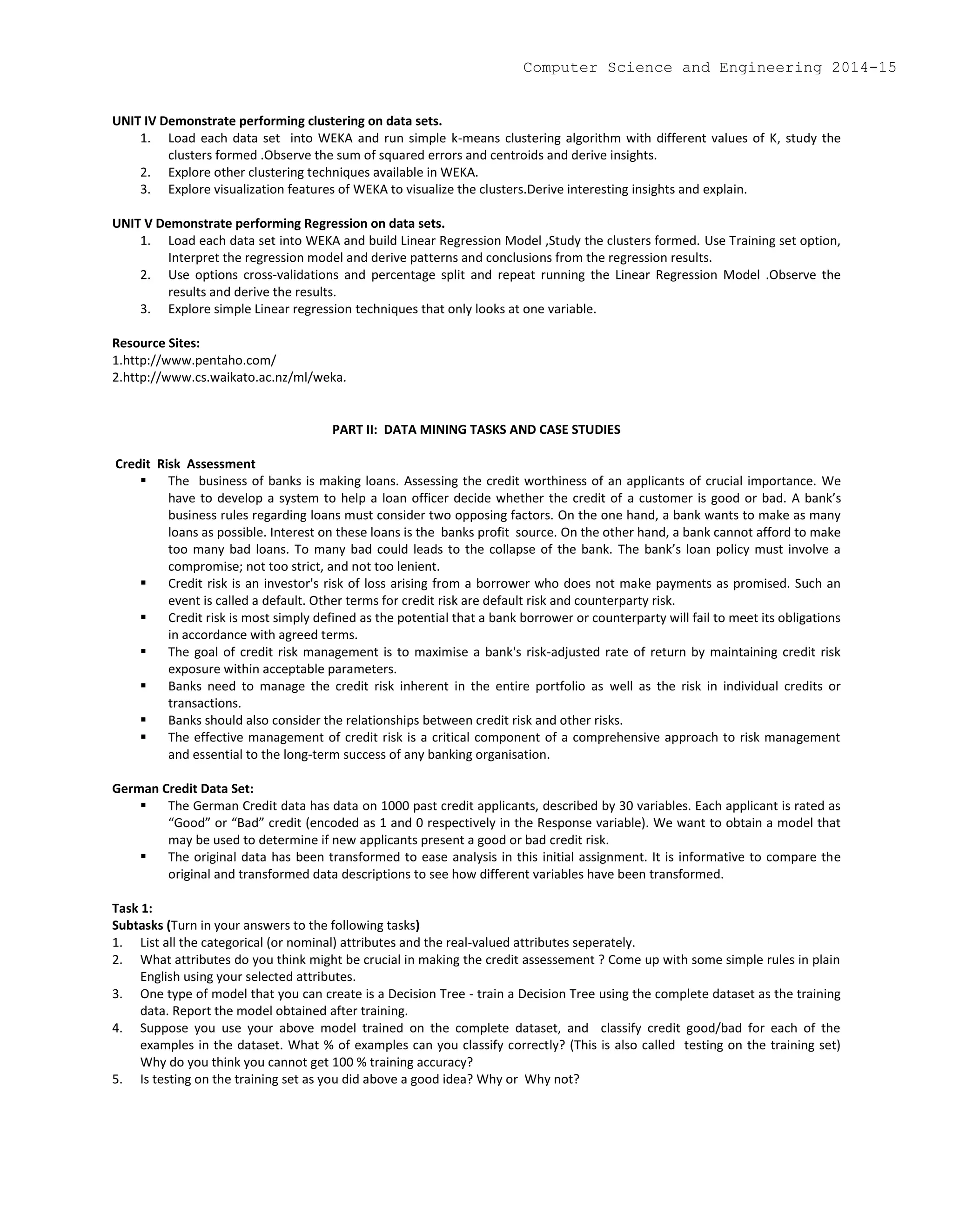 UNIT IV Demonstrate performing clustering on data sets.
1. Load each data set into WEKA and run simple k-means clustering algorithm with different values of K, study the
clusters formed .Observe the sum of squared errors and centroids and derive insights.
2. Explore other clustering techniques available in WEKA.
3. Explore visualization features of WEKA to visualize the clusters.Derive interesting insights and explain.
UNIT V Demonstrate performing Regression on data sets.
1. Load each data set into WEKA and build Linear Regression Model ,Study the clusters formed. Use Training set option,
Interpret the regression model and derive patterns and conclusions from the regression results.
2. Use options cross-validations and percentage split and repeat running the Linear Regression Model .Observe the
results and derive the results.
3. Explore simple Linear regression techniques that only looks at one variable.
Resource Sites:
1.http://www.pentaho.com/
2.http://www.cs.waikato.ac.nz/ml/weka.
PART II: DATA MINING TASKS AND CASE STUDIES
Credit Risk Assessment
 The business of banks is making loans. Assessing the credit worthiness of an applicants of crucial importance. We
have to develop a system to help a loan officer decide whether the credit of a customer is good or bad. A bank’s
business rules regarding loans must consider two opposing factors. On the one hand, a bank wants to make as many
loans as possible. Interest on these loans is the banks profit source. On the other hand, a bank cannot afford to make
too many bad loans. To many bad could leads to the collapse of the bank. The bank’s loan policy must involve a
compromise; not too strict, and not too lenient.
 Credit risk is an investor's risk of loss arising from a borrower who does not make payments as promised. Such an
event is called a default. Other terms for credit risk are default risk and counterparty risk.
 Credit risk is most simply defined as the potential that a bank borrower or counterparty will fail to meet its obligations
in accordance with agreed terms.
 The goal of credit risk management is to maximise a bank's risk-adjusted rate of return by maintaining credit risk
exposure within acceptable parameters.
 Banks need to manage the credit risk inherent in the entire portfolio as well as the risk in individual credits or
transactions.
 Banks should also consider the relationships between credit risk and other risks.
 The effective management of credit risk is a critical component of a comprehensive approach to risk management
and essential to the long-term success of any banking organisation.
German Credit Data Set:
 The German Credit data has data on 1000 past credit applicants, described by 30 variables. Each applicant is rated as
“Good” or “Bad” credit (encoded as 1 and 0 respectively in the Response variable). We want to obtain a model that
may be used to determine if new applicants present a good or bad credit risk.
 The original data has been transformed to ease analysis in this initial assignment. It is informative to compare the
original and transformed data descriptions to see how different variables have been transformed.
Task 1:
Subtasks (Turn in your answers to the following tasks)
1. List all the categorical (or nominal) attributes and the real-valued attributes seperately.
2. What attributes do you think might be crucial in making the credit assessement ? Come up with some simple rules in plain
English using your selected attributes.
3. One type of model that you can create is a Decision Tree - train a Decision Tree using the complete dataset as the training
data. Report the model obtained after training.
4. Suppose you use your above model trained on the complete dataset, and classify credit good/bad for each of the
examples in the dataset. What % of examples can you classify correctly? (This is also called testing on the training set)
Why do you think you cannot get 100 % training accuracy?
5. Is testing on the training set as you did above a good idea? Why or Why not?
Computer Science and Engineering 2014-15
 
