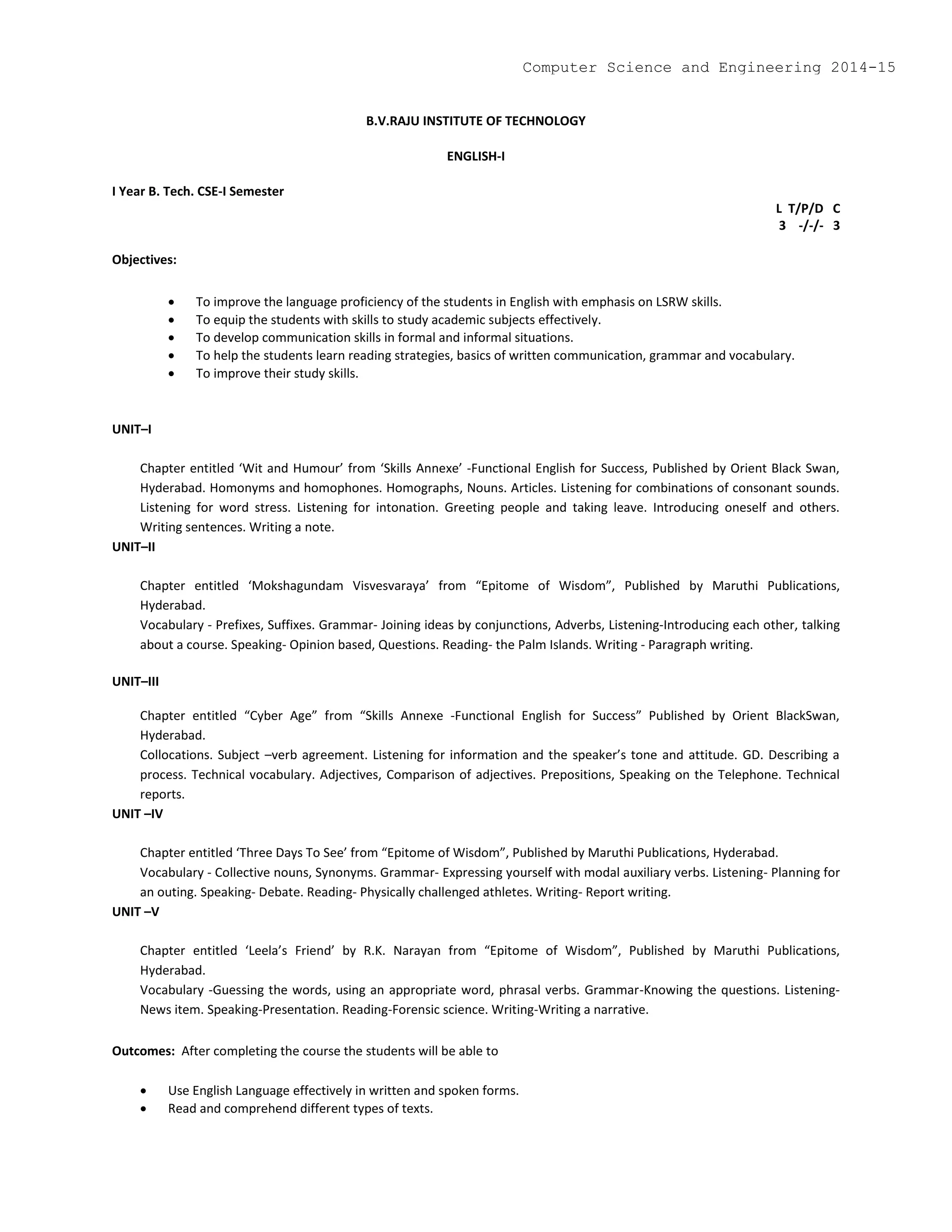 B.V.RAJU INSTITUTE OF TECHNOLOGY
ENGLISH-I
I Year B. Tech. CSE-I Semester
L T/P/D C
3 -/-/- 3
Objectives:
 To improve the language proficiency of the students in English with emphasis on LSRW skills.
 To equip the students with skills to study academic subjects effectively.
 To develop communication skills in formal and informal situations.
 To help the students learn reading strategies, basics of written communication, grammar and vocabulary.
 To improve their study skills.
UNIT–I
Chapter entitled ‘Wit and Humour’ from ‘Skills Annexe’ -Functional English for Success, Published by Orient Black Swan,
Hyderabad. Homonyms and homophones. Homographs, Nouns. Articles. Listening for combinations of consonant sounds.
Listening for word stress. Listening for intonation. Greeting people and taking leave. Introducing oneself and others.
Writing sentences. Writing a note.
UNIT–II
Chapter entitled ‘Mokshagundam Visvesvaraya’ from “Epitome of Wisdom”, Published by Maruthi Publications,
Hyderabad.
Vocabulary - Prefixes, Suffixes. Grammar- Joining ideas by conjunctions, Adverbs, Listening-Introducing each other, talking
about a course. Speaking- Opinion based, Questions. Reading- the Palm Islands. Writing - Paragraph writing.
UNIT–III
Chapter entitled “Cyber Age” from “Skills Annexe -Functional English for Success” Published by Orient BlackSwan,
Hyderabad.
Collocations. Subject –verb agreement. Listening for information and the speaker’s tone and attitude. GD. Describing a
process. Technical vocabulary. Adjectives, Comparison of adjectives. Prepositions, Speaking on the Telephone. Technical
reports.
UNIT –IV
Chapter entitled ‘Three Days To See’ from “Epitome of Wisdom”, Published by Maruthi Publications, Hyderabad.
Vocabulary - Collective nouns, Synonyms. Grammar- Expressing yourself with modal auxiliary verbs. Listening- Planning for
an outing. Speaking- Debate. Reading- Physically challenged athletes. Writing- Report writing.
UNIT –V
Chapter entitled ‘Leela’s Friend’ by R.K. Narayan from “Epitome of Wisdom”, Published by Maruthi Publications,
Hyderabad.
Vocabulary -Guessing the words, using an appropriate word, phrasal verbs. Grammar-Knowing the questions. Listening-
News item. Speaking-Presentation. Reading-Forensic science. Writing-Writing a narrative.
Outcomes: After completing the course the students will be able to
 Use English Language effectively in written and spoken forms.
 Read and comprehend different types of texts.
Computer Science and Engineering 2014-15
 