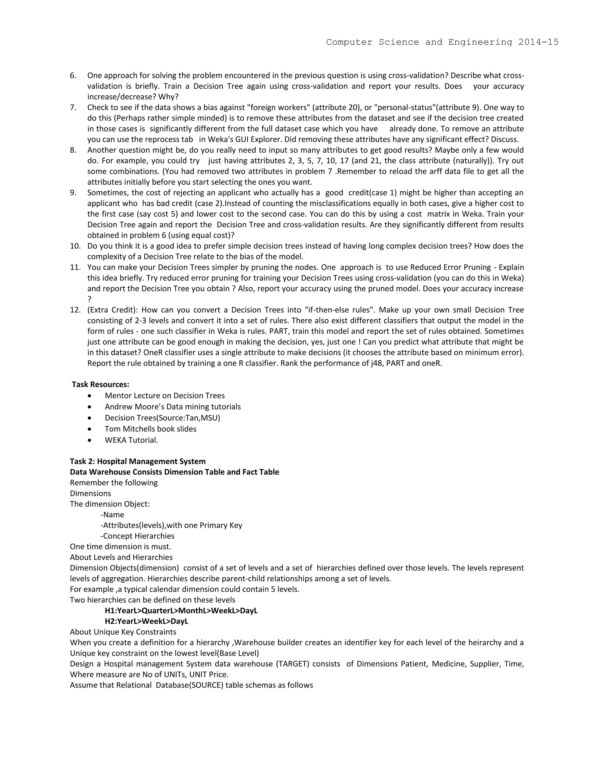 6. One approach for solving the problem encountered in the previous question is using cross-validation? Describe what cross-
validation is briefly. Train a Decision Tree again using cross-validation and report your results. Does your accuracy
increase/decrease? Why?
7. Check to see if the data shows a bias against "foreign workers" (attribute 20), or "personal-status"(attribute 9). One way to
do this (Perhaps rather simple minded) is to remove these attributes from the dataset and see if the decision tree created
in those cases is significantly different from the full dataset case which you have already done. To remove an attribute
you can use the reprocess tab in Weka's GUI Explorer. Did removing these attributes have any significant effect? Discuss.
8. Another question might be, do you really need to input so many attributes to get good results? Maybe only a few would
do. For example, you could try just having attributes 2, 3, 5, 7, 10, 17 (and 21, the class attribute (naturally)). Try out
some combinations. (You had removed two attributes in problem 7 .Remember to reload the arff data file to get all the
attributes initially before you start selecting the ones you want.
9. Sometimes, the cost of rejecting an applicant who actually has a good credit(case 1) might be higher than accepting an
applicant who has bad credit (case 2).Instead of counting the misclassifications equally in both cases, give a higher cost to
the first case (say cost 5) and lower cost to the second case. You can do this by using a cost matrix in Weka. Train your
Decision Tree again and report the Decision Tree and cross-validation results. Are they significantly different from results
obtained in problem 6 (using equal cost)?
10. Do you think it is a good idea to prefer simple decision trees instead of having long complex decision trees? How does the
complexity of a Decision Tree relate to the bias of the model.
11. You can make your Decision Trees simpler by pruning the nodes. One approach is to use Reduced Error Pruning - Explain
this idea briefly. Try reduced error pruning for training your Decision Trees using cross-validation (you can do this in Weka)
and report the Decision Tree you obtain ? Also, report your accuracy using the pruned model. Does your accuracy increase
?
12. (Extra Credit): How can you convert a Decision Trees into "if-then-else rules". Make up your own small Decision Tree
consisting of 2-3 levels and convert it into a set of rules. There also exist different classifiers that output the model in the
form of rules - one such classifier in Weka is rules. PART, train this model and report the set of rules obtained. Sometimes
just one attribute can be good enough in making the decision, yes, just one ! Can you predict what attribute that might be
in this dataset? OneR classifier uses a single attribute to make decisions (it chooses the attribute based on minimum error).
Report the rule obtained by training a one R classifier. Rank the performance of j48, PART and oneR.
Task Resources:
 Mentor Lecture on Decision Trees
 Andrew Moore’s Data mining tutorials
 Decision Trees(Source:Tan,MSU)
 Tom Mitchells book slides
 WEKA Tutorial.
Task 2: Hospital Management System
Data Warehouse Consists Dimension Table and Fact Table
Remember the following
Dimensions
The dimension Object:
-Name
-Attributes(levels),with one Primary Key
-Concept Hierarchies
One time dimension is must.
About Levels and Hierarchies
Dimension Objects(dimension) consist of a set of levels and a set of hierarchies defined over those levels. The levels represent
levels of aggregation. Hierarchies describe parent-child relationships among a set of levels.
For example ,a typical calendar dimension could contain 5 levels.
Two hierarchies can be defined on these levels
H1:YearL>QuarterL>MonthL>WeekL>DayL
H2:YearL>WeekL>DayL
About Unique Key Constraints
When you create a definition for a hierarchy ,Warehouse builder creates an identifier key for each level of the heirarchy and a
Unique key constraint on the lowest level(Base Level)
Design a Hospital management System data warehouse (TARGET) consists of Dimensions Patient, Medicine, Supplier, Time,
Where measure are No of UNITs, UNIT Price.
Assume that Relational Database(SOURCE) table schemas as follows
Computer Science and Engineering 2014-15
 