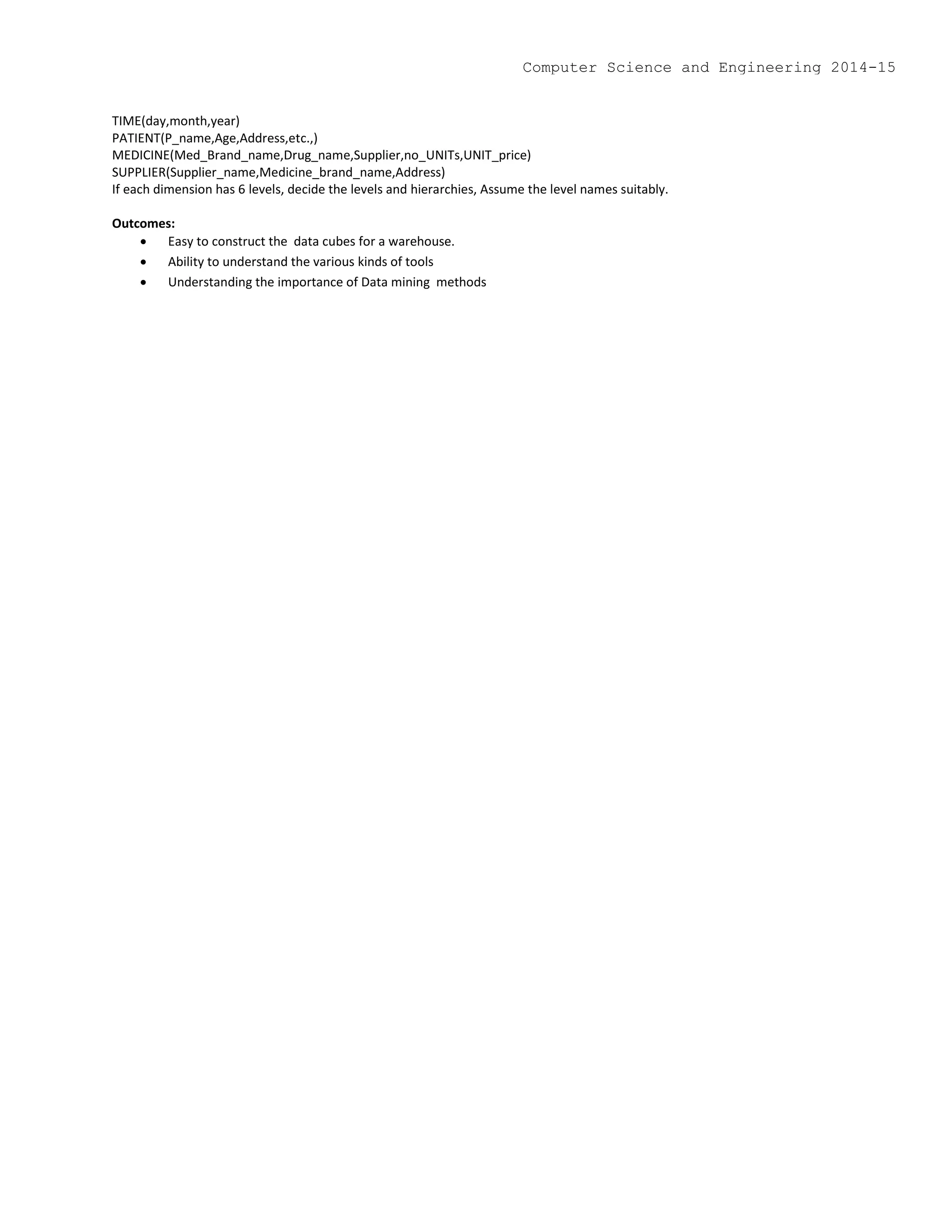 TIME(day,month,year)
PATIENT(P_name,Age,Address,etc.,)
MEDICINE(Med_Brand_name,Drug_name,Supplier,no_UNITs,UNIT_price)
SUPPLIER(Supplier_name,Medicine_brand_name,Address)
If each dimension has 6 levels, decide the levels and hierarchies, Assume the level names suitably.
Outcomes:
 Easy to construct the data cubes for a warehouse.
 Ability to understand the various kinds of tools
 Understanding the importance of Data mining methods
Computer Science and Engineering 2014-15
 
