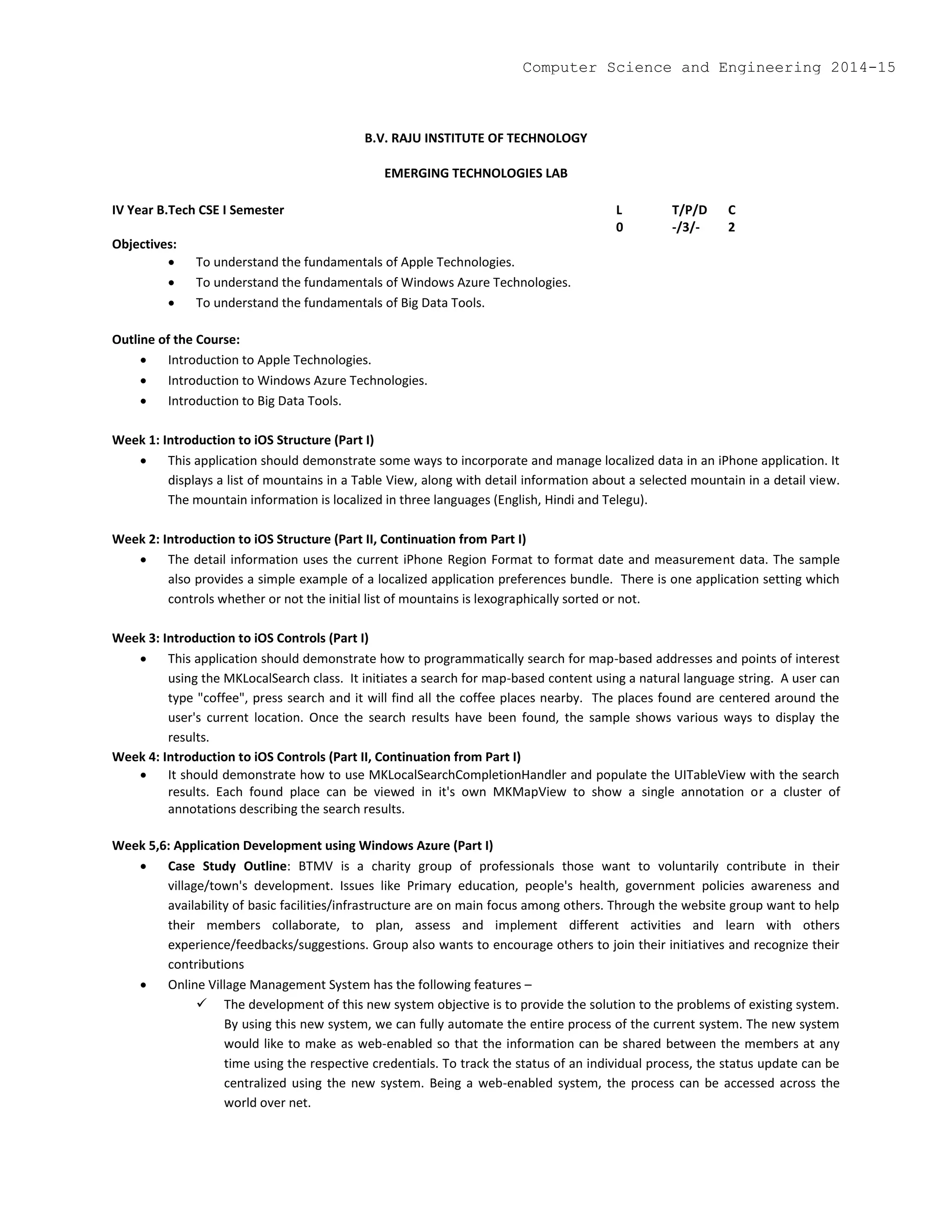 B.V. RAJU INSTITUTE OF TECHNOLOGY
EMERGING TECHNOLOGIES LAB
IV Year B.Tech CSE I Semester L T/P/D C
0 -/3/- 2
Objectives:
 To understand the fundamentals of Apple Technologies.
 To understand the fundamentals of Windows Azure Technologies.
 To understand the fundamentals of Big Data Tools.
Outline of the Course:
 Introduction to Apple Technologies.
 Introduction to Windows Azure Technologies.
 Introduction to Big Data Tools.
Week 1: Introduction to iOS Structure (Part I)
 This application should demonstrate some ways to incorporate and manage localized data in an iPhone application. It
displays a list of mountains in a Table View, along with detail information about a selected mountain in a detail view.
The mountain information is localized in three languages (English, Hindi and Telegu).
Week 2: Introduction to iOS Structure (Part II, Continuation from Part I)
 The detail information uses the current iPhone Region Format to format date and measurement data. The sample
also provides a simple example of a localized application preferences bundle. There is one application setting which
controls whether or not the initial list of mountains is lexographically sorted or not.
Week 3: Introduction to iOS Controls (Part I)
 This application should demonstrate how to programmatically search for map-based addresses and points of interest
using the MKLocalSearch class. It initiates a search for map-based content using a natural language string. A user can
type "coffee", press search and it will find all the coffee places nearby. The places found are centered around the
user's current location. Once the search results have been found, the sample shows various ways to display the
results.
Week 4: Introduction to iOS Controls (Part II, Continuation from Part I)
 It should demonstrate how to use MKLocalSearchCompletionHandler and populate the UITableView with the search
results. Each found place can be viewed in it's own MKMapView to show a single annotation or a cluster of
annotations describing the search results.
Week 5,6: Application Development using Windows Azure (Part I)
 Case Study Outline: BTMV is a charity group of professionals those want to voluntarily contribute in their
village/town's development. Issues like Primary education, people's health, government policies awareness and
availability of basic facilities/infrastructure are on main focus among others. Through the website group want to help
their members collaborate, to plan, assess and implement different activities and learn with others
experience/feedbacks/suggestions. Group also wants to encourage others to join their initiatives and recognize their
contributions
 Online Village Management System has the following features –
 The development of this new system objective is to provide the solution to the problems of existing system.
By using this new system, we can fully automate the entire process of the current system. The new system
would like to make as web-enabled so that the information can be shared between the members at any
time using the respective credentials. To track the status of an individual process, the status update can be
centralized using the new system. Being a web-enabled system, the process can be accessed across the
world over net.
Computer Science and Engineering 2014-15
 