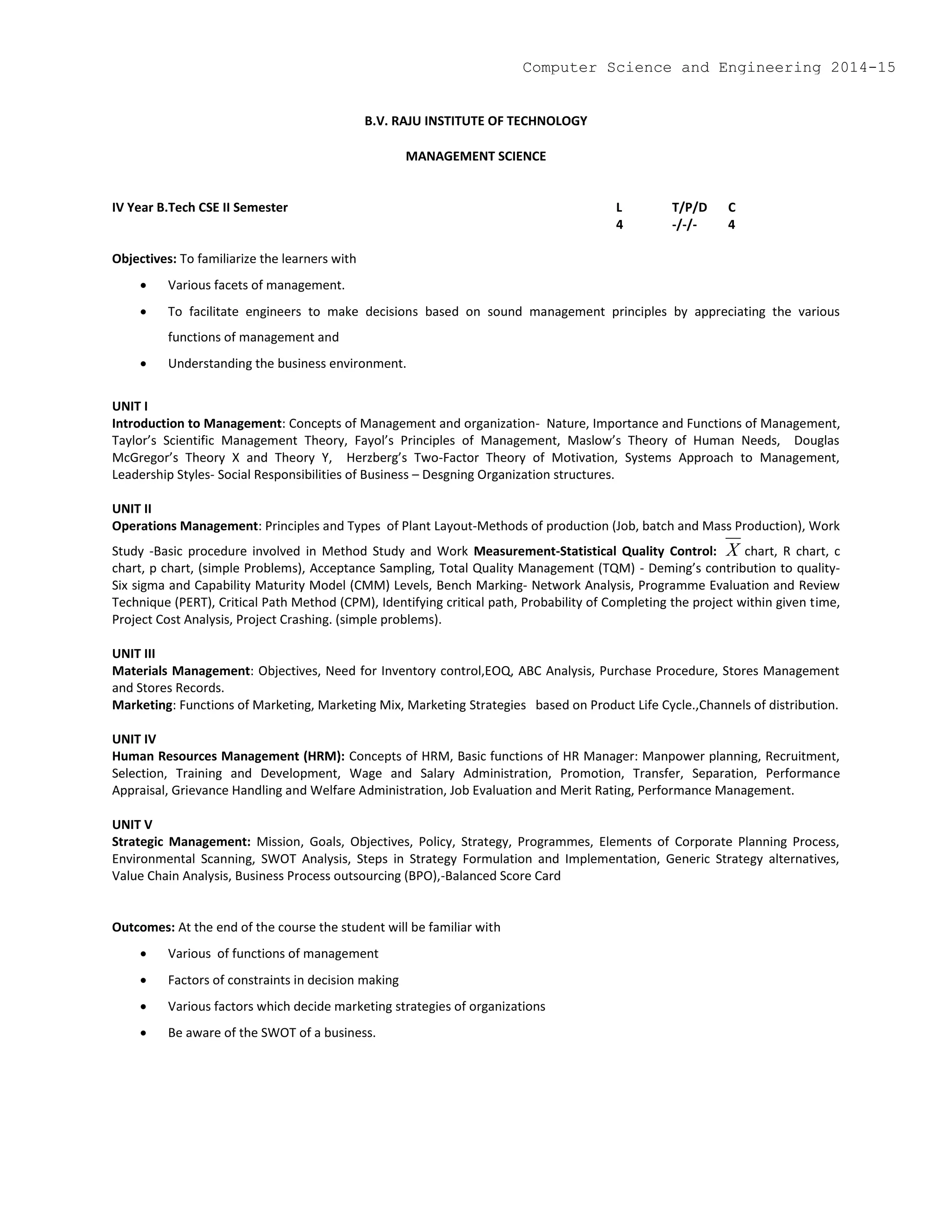 B.V. RAJU INSTITUTE OF TECHNOLOGY
MANAGEMENT SCIENCE
IV Year B.Tech CSE II Semester L T/P/D C
4 -/-/- 4
Objectives: To familiarize the learners with
 Various facets of management.
 To facilitate engineers to make decisions based on sound management principles by appreciating the various
functions of management and
 Understanding the business environment.
UNIT I
Introduction to Management: Concepts of Management and organization- Nature, Importance and Functions of Management,
Taylor’s Scientific Management Theory, Fayol’s Principles of Management, Maslow’s Theory of Human Needs, Douglas
McGregor’s Theory X and Theory Y, Herzberg’s Two-Factor Theory of Motivation, Systems Approach to Management,
Leadership Styles- Social Responsibilities of Business – Desgning Organization structures.
UNIT II
Operations Management: Principles and Types of Plant Layout-Methods of production (Job, batch and Mass Production), Work
Study -Basic procedure involved in Method Study and Work Measurement-Statistical Quality Control: X chart, R chart, c
chart, p chart, (simple Problems), Acceptance Sampling, Total Quality Management (TQM) - Deming’s contribution to quality-
Six sigma and Capability Maturity Model (CMM) Levels, Bench Marking- Network Analysis, Programme Evaluation and Review
Technique (PERT), Critical Path Method (CPM), Identifying critical path, Probability of Completing the project within given time,
Project Cost Analysis, Project Crashing. (simple problems).
UNIT III
Materials Management: Objectives, Need for Inventory control,EOQ, ABC Analysis, Purchase Procedure, Stores Management
and Stores Records.
Marketing: Functions of Marketing, Marketing Mix, Marketing Strategies based on Product Life Cycle.,Channels of distribution.
UNIT IV
Human Resources Management (HRM): Concepts of HRM, Basic functions of HR Manager: Manpower planning, Recruitment,
Selection, Training and Development, Wage and Salary Administration, Promotion, Transfer, Separation, Performance
Appraisal, Grievance Handling and Welfare Administration, Job Evaluation and Merit Rating, Performance Management.
UNIT V
Strategic Management: Mission, Goals, Objectives, Policy, Strategy, Programmes, Elements of Corporate Planning Process,
Environmental Scanning, SWOT Analysis, Steps in Strategy Formulation and Implementation, Generic Strategy alternatives,
Value Chain Analysis, Business Process outsourcing (BPO),-Balanced Score Card
Outcomes: At the end of the course the student will be familiar with
 Various of functions of management
 Factors of constraints in decision making
 Various factors which decide marketing strategies of organizations
 Be aware of the SWOT of a business.
Computer Science and Engineering 2014-15
 