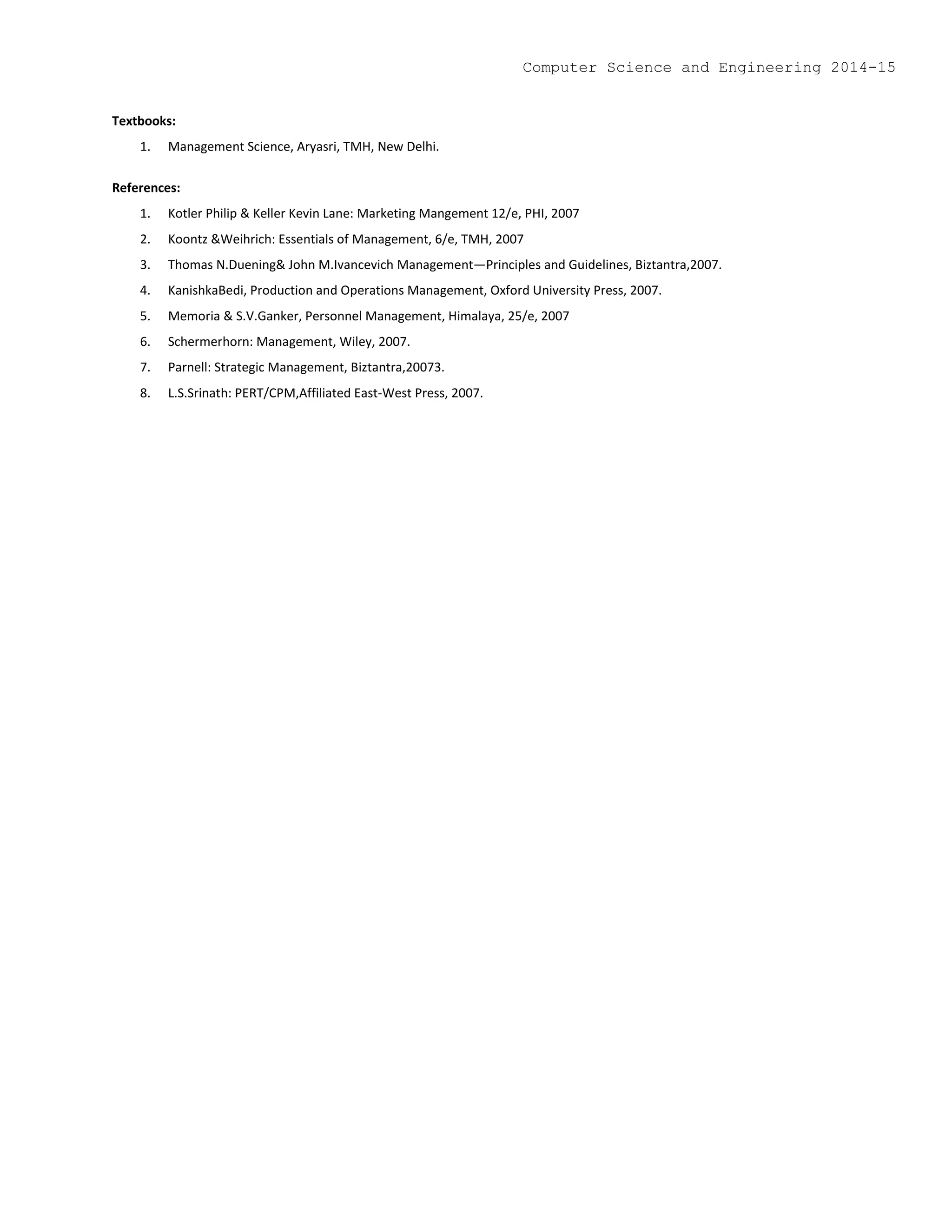 Textbooks:
1. Management Science, Aryasri, TMH, New Delhi.
References:
1. Kotler Philip & Keller Kevin Lane: Marketing Mangement 12/e, PHI, 2007
2. Koontz &Weihrich: Essentials of Management, 6/e, TMH, 2007
3. Thomas N.Duening& John M.Ivancevich Management—Principles and Guidelines, Biztantra,2007.
4. KanishkaBedi, Production and Operations Management, Oxford University Press, 2007.
5. Memoria & S.V.Ganker, Personnel Management, Himalaya, 25/e, 2007
6. Schermerhorn: Management, Wiley, 2007.
7. Parnell: Strategic Management, Biztantra,20073.
8. L.S.Srinath: PERT/CPM,Affiliated East-West Press, 2007.
Computer Science and Engineering 2014-15
 