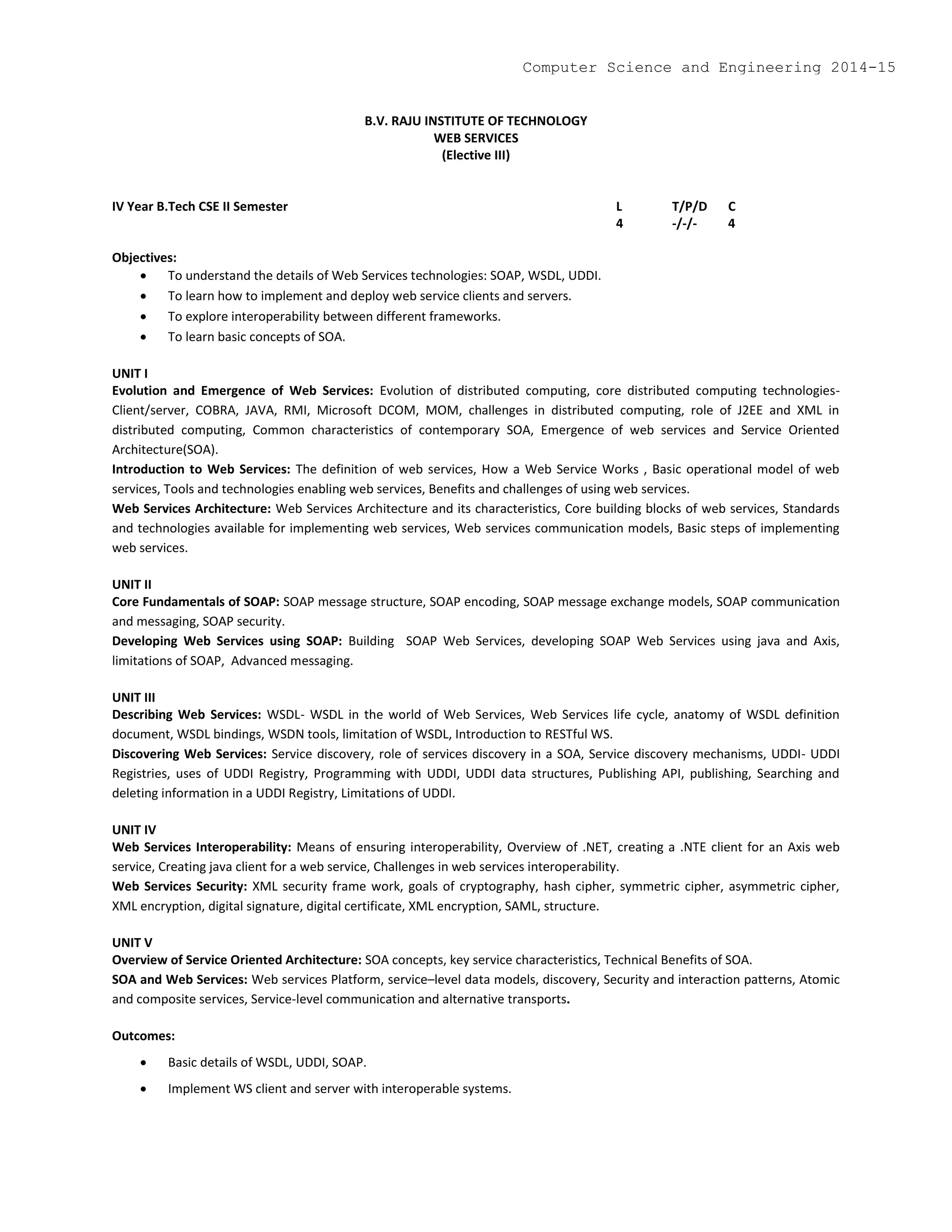 B.V. RAJU INSTITUTE OF TECHNOLOGY
WEB SERVICES
(Elective III)
IV Year B.Tech CSE II Semester L T/P/D C
4 -/-/- 4
Objectives:
 To understand the details of Web Services technologies: SOAP, WSDL, UDDI.
 To learn how to implement and deploy web service clients and servers.
 To explore interoperability between different frameworks.
 To learn basic concepts of SOA.
UNIT I
Evolution and Emergence of Web Services: Evolution of distributed computing, core distributed computing technologies-
Client/server, COBRA, JAVA, RMI, Microsoft DCOM, MOM, challenges in distributed computing, role of J2EE and XML in
distributed computing, Common characteristics of contemporary SOA, Emergence of web services and Service Oriented
Architecture(SOA).
Introduction to Web Services: The definition of web services, How a Web Service Works , Basic operational model of web
services, Tools and technologies enabling web services, Benefits and challenges of using web services.
Web Services Architecture: Web Services Architecture and its characteristics, Core building blocks of web services, Standards
and technologies available for implementing web services, Web services communication models, Basic steps of implementing
web services.
UNIT II
Core Fundamentals of SOAP: SOAP message structure, SOAP encoding, SOAP message exchange models, SOAP communication
and messaging, SOAP security.
Developing Web Services using SOAP: Building SOAP Web Services, developing SOAP Web Services using java and Axis,
limitations of SOAP, Advanced messaging.
UNIT III
Describing Web Services: WSDL- WSDL in the world of Web Services, Web Services life cycle, anatomy of WSDL definition
document, WSDL bindings, WSDN tools, limitation of WSDL, Introduction to RESTful WS.
Discovering Web Services: Service discovery, role of services discovery in a SOA, Service discovery mechanisms, UDDI- UDDI
Registries, uses of UDDI Registry, Programming with UDDI, UDDI data structures, Publishing API, publishing, Searching and
deleting information in a UDDI Registry, Limitations of UDDI.
UNIT IV
Web Services Interoperability: Means of ensuring interoperability, Overview of .NET, creating a .NTE client for an Axis web
service, Creating java client for a web service, Challenges in web services interoperability.
Web Services Security: XML security frame work, goals of cryptography, hash cipher, symmetric cipher, asymmetric cipher,
XML encryption, digital signature, digital certificate, XML encryption, SAML, structure.
UNIT V
Overview of Service Oriented Architecture: SOA concepts, key service characteristics, Technical Benefits of SOA.
SOA and Web Services: Web services Platform, service–level data models, discovery, Security and interaction patterns, Atomic
and composite services, Service-level communication and alternative transports.
Outcomes:
 Basic details of WSDL, UDDI, SOAP.
 Implement WS client and server with interoperable systems.
Computer Science and Engineering 2014-15
 