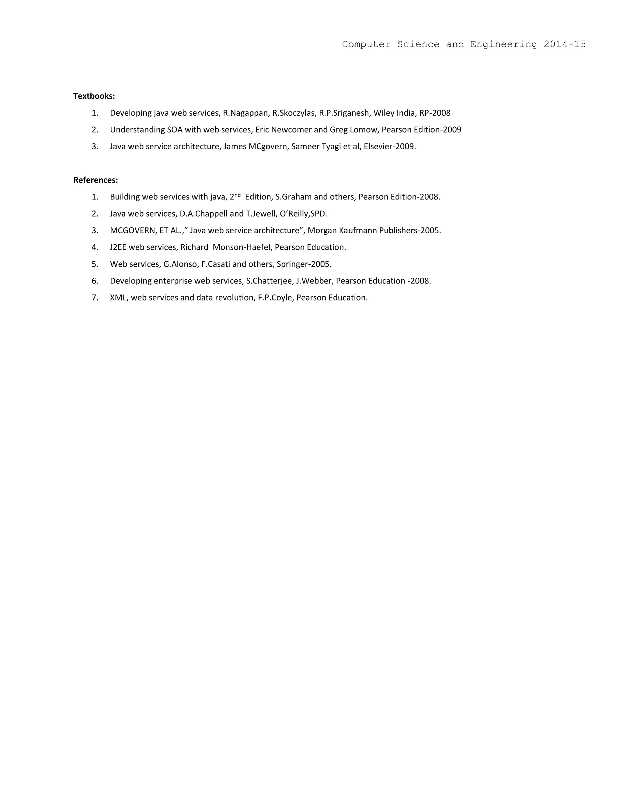 Textbooks:
1. Developing java web services, R.Nagappan, R.Skoczylas, R.P.Sriganesh, Wiley India, RP-2008
2. Understanding SOA with web services, Eric Newcomer and Greg Lomow, Pearson Edition-2009
3. Java web service architecture, James MCgovern, Sameer Tyagi et al, Elsevier-2009.
References:
1. Building web services with java, 2nd Edition, S.Graham and others, Pearson Edition-2008.
2. Java web services, D.A.Chappell and T.Jewell, O’Reilly,SPD.
3. MCGOVERN, ET AL.,” Java web service architecture”, Morgan Kaufmann Publishers-2005.
4. J2EE web services, Richard Monson-Haefel, Pearson Education.
5. Web services, G.Alonso, F.Casati and others, Springer-2005.
6. Developing enterprise web services, S.Chatterjee, J.Webber, Pearson Education -2008.
7. XML, web services and data revolution, F.P.Coyle, Pearson Education.
Computer Science and Engineering 2014-15
 