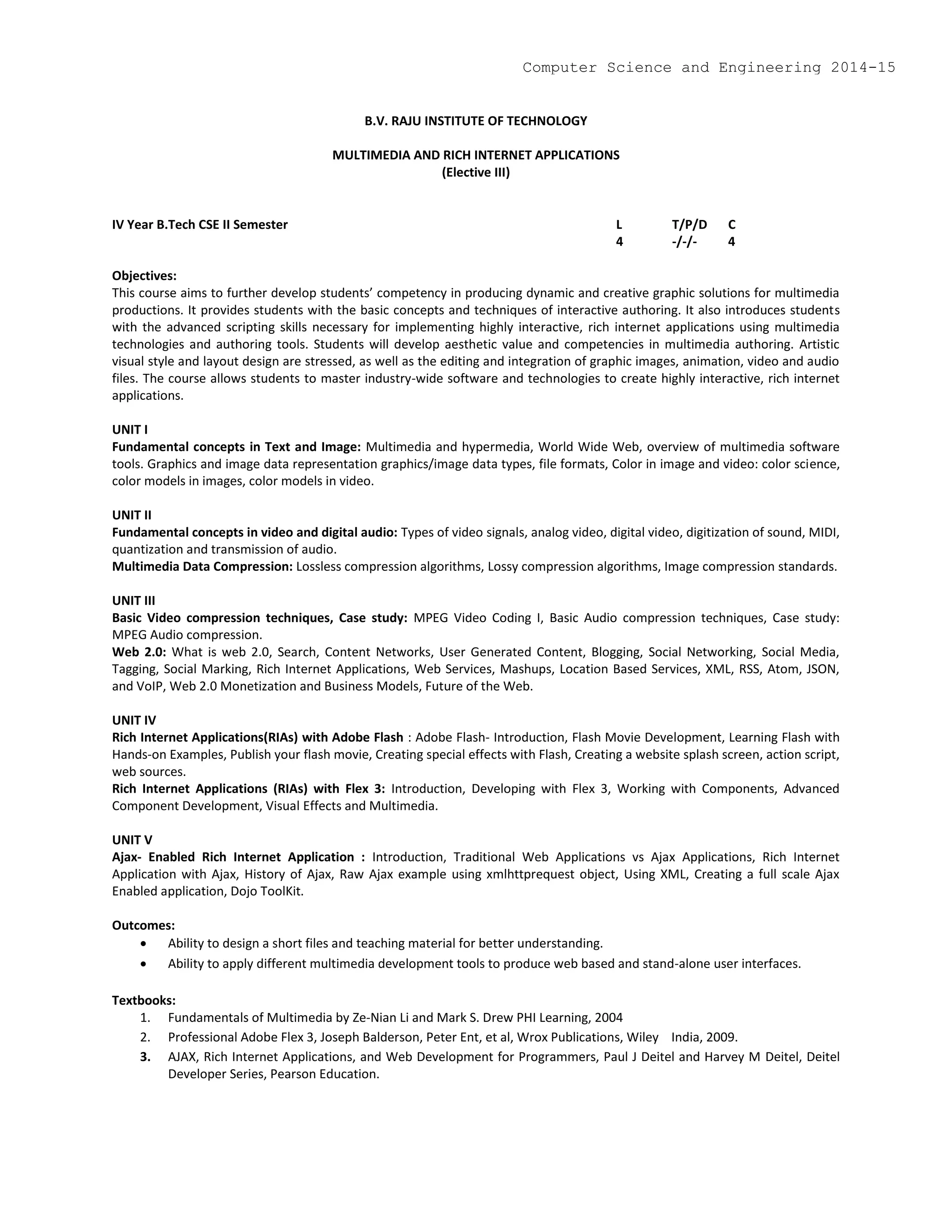 B.V. RAJU INSTITUTE OF TECHNOLOGY
MULTIMEDIA AND RICH INTERNET APPLICATIONS
(Elective III)
IV Year B.Tech CSE II Semester L T/P/D C
4 -/-/- 4
Objectives:
This course aims to further develop students’ competency in producing dynamic and creative graphic solutions for multimedia
productions. It provides students with the basic concepts and techniques of interactive authoring. It also introduces students
with the advanced scripting skills necessary for implementing highly interactive, rich internet applications using multimedia
technologies and authoring tools. Students will develop aesthetic value and competencies in multimedia authoring. Artistic
visual style and layout design are stressed, as well as the editing and integration of graphic images, animation, video and audio
files. The course allows students to master industry-wide software and technologies to create highly interactive, rich internet
applications.
UNIT I
Fundamental concepts in Text and Image: Multimedia and hypermedia, World Wide Web, overview of multimedia software
tools. Graphics and image data representation graphics/image data types, file formats, Color in image and video: color science,
color models in images, color models in video.
UNIT II
Fundamental concepts in video and digital audio: Types of video signals, analog video, digital video, digitization of sound, MIDI,
quantization and transmission of audio.
Multimedia Data Compression: Lossless compression algorithms, Lossy compression algorithms, Image compression standards.
UNIT III
Basic Video compression techniques, Case study: MPEG Video Coding I, Basic Audio compression techniques, Case study:
MPEG Audio compression.
Web 2.0: What is web 2.0, Search, Content Networks, User Generated Content, Blogging, Social Networking, Social Media,
Tagging, Social Marking, Rich Internet Applications, Web Services, Mashups, Location Based Services, XML, RSS, Atom, JSON,
and VoIP, Web 2.0 Monetization and Business Models, Future of the Web.
UNIT IV
Rich Internet Applications(RIAs) with Adobe Flash : Adobe Flash- Introduction, Flash Movie Development, Learning Flash with
Hands-on Examples, Publish your flash movie, Creating special effects with Flash, Creating a website splash screen, action script,
web sources.
Rich Internet Applications (RIAs) with Flex 3: Introduction, Developing with Flex 3, Working with Components, Advanced
Component Development, Visual Effects and Multimedia.
UNIT V
Ajax- Enabled Rich Internet Application : Introduction, Traditional Web Applications vs Ajax Applications, Rich Internet
Application with Ajax, History of Ajax, Raw Ajax example using xmlhttprequest object, Using XML, Creating a full scale Ajax
Enabled application, Dojo ToolKit.
Outcomes:
 Ability to design a short files and teaching material for better understanding.
 Ability to apply different multimedia development tools to produce web based and stand-alone user interfaces.
Textbooks:
1. Fundamentals of Multimedia by Ze-Nian Li and Mark S. Drew PHI Learning, 2004
2. Professional Adobe Flex 3, Joseph Balderson, Peter Ent, et al, Wrox Publications, Wiley India, 2009.
3. AJAX, Rich Internet Applications, and Web Development for Programmers, Paul J Deitel and Harvey M Deitel, Deitel
Developer Series, Pearson Education.
Computer Science and Engineering 2014-15
 