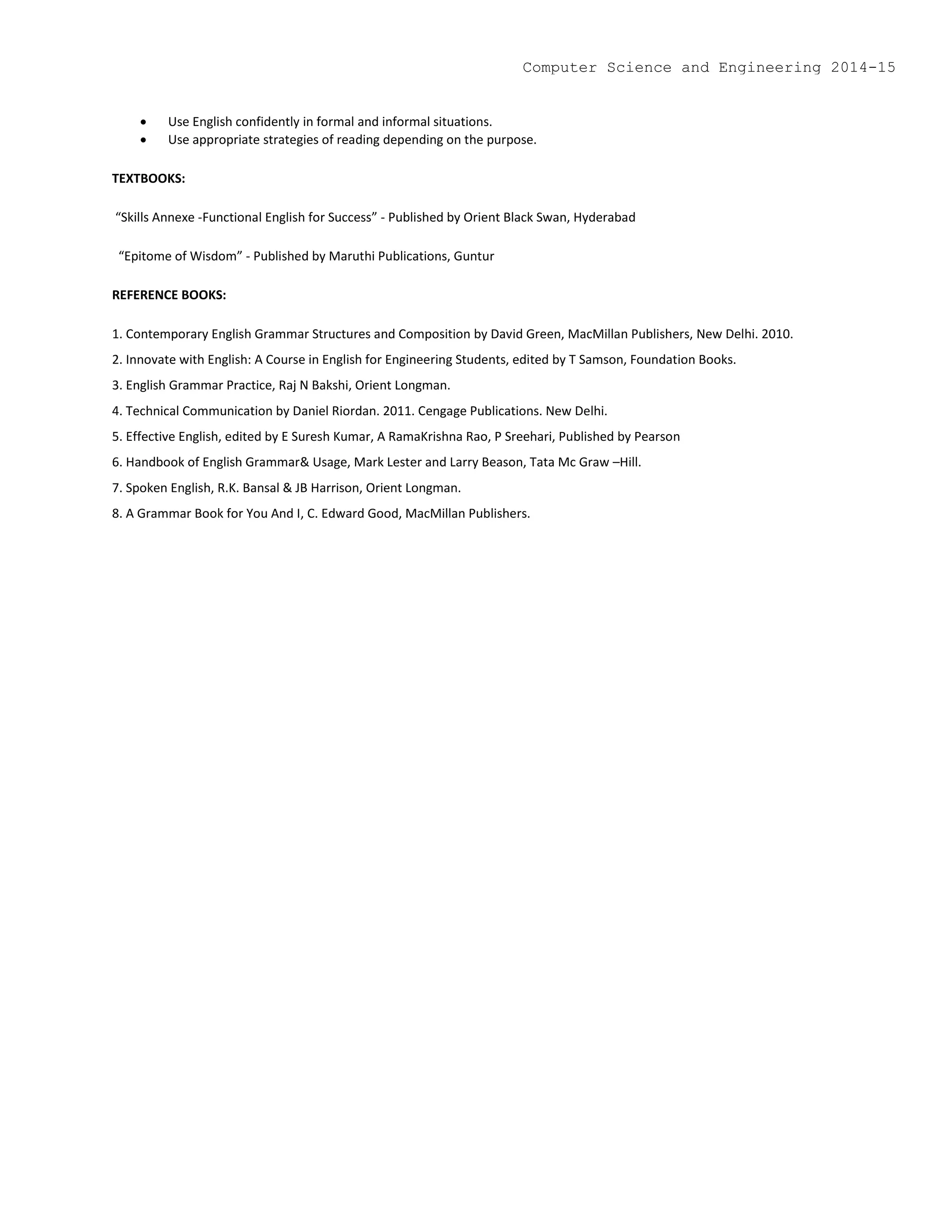  Use English confidently in formal and informal situations.
 Use appropriate strategies of reading depending on the purpose.
TEXTBOOKS:
“Skills Annexe -Functional English for Success” - Published by Orient Black Swan, Hyderabad
“Epitome of Wisdom” - Published by Maruthi Publications, Guntur
REFERENCE BOOKS:
1. Contemporary English Grammar Structures and Composition by David Green, MacMillan Publishers, New Delhi. 2010.
2. Innovate with English: A Course in English for Engineering Students, edited by T Samson, Foundation Books.
3. English Grammar Practice, Raj N Bakshi, Orient Longman.
4. Technical Communication by Daniel Riordan. 2011. Cengage Publications. New Delhi.
5. Effective English, edited by E Suresh Kumar, A RamaKrishna Rao, P Sreehari, Published by Pearson
6. Handbook of English Grammar& Usage, Mark Lester and Larry Beason, Tata Mc Graw –Hill.
7. Spoken English, R.K. Bansal & JB Harrison, Orient Longman.
8. A Grammar Book for You And I, C. Edward Good, MacMillan Publishers.
Computer Science and Engineering 2014-15
 
