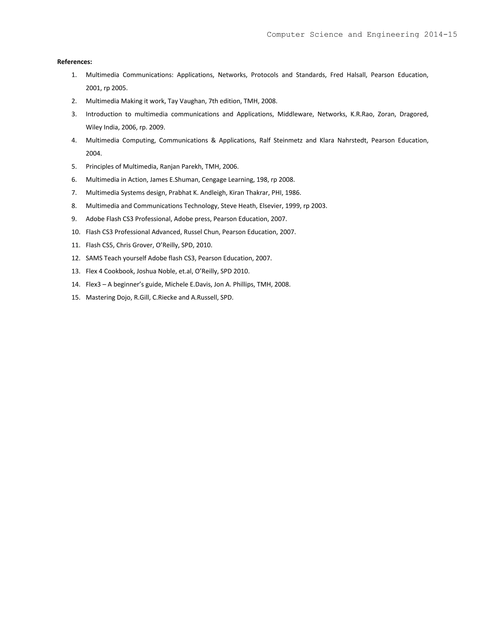 References:
1. Multimedia Communications: Applications, Networks, Protocols and Standards, Fred Halsall, Pearson Education,
2001, rp 2005.
2. Multimedia Making it work, Tay Vaughan, 7th edition, TMH, 2008.
3. Introduction to multimedia communications and Applications, Middleware, Networks, K.R.Rao, Zoran, Dragored,
Wiley India, 2006, rp. 2009.
4. Multimedia Computing, Communications & Applications, Ralf Steinmetz and Klara Nahrstedt, Pearson Education,
2004.
5. Principles of Multimedia, Ranjan Parekh, TMH, 2006.
6. Multimedia in Action, James E.Shuman, Cengage Learning, 198, rp 2008.
7. Multimedia Systems design, Prabhat K. Andleigh, Kiran Thakrar, PHI, 1986.
8. Multimedia and Communications Technology, Steve Heath, Elsevier, 1999, rp 2003.
9. Adobe Flash CS3 Professional, Adobe press, Pearson Education, 2007.
10. Flash CS3 Professional Advanced, Russel Chun, Pearson Education, 2007.
11. Flash CS5, Chris Grover, O’Reilly, SPD, 2010.
12. SAMS Teach yourself Adobe flash CS3, Pearson Education, 2007.
13. Flex 4 Cookbook, Joshua Noble, et.al, O’Reilly, SPD 2010.
14. Flex3 – A beginner’s guide, Michele E.Davis, Jon A. Phillips, TMH, 2008.
15. Mastering Dojo, R.Gill, C.Riecke and A.Russell, SPD.
Computer Science and Engineering 2014-15
 