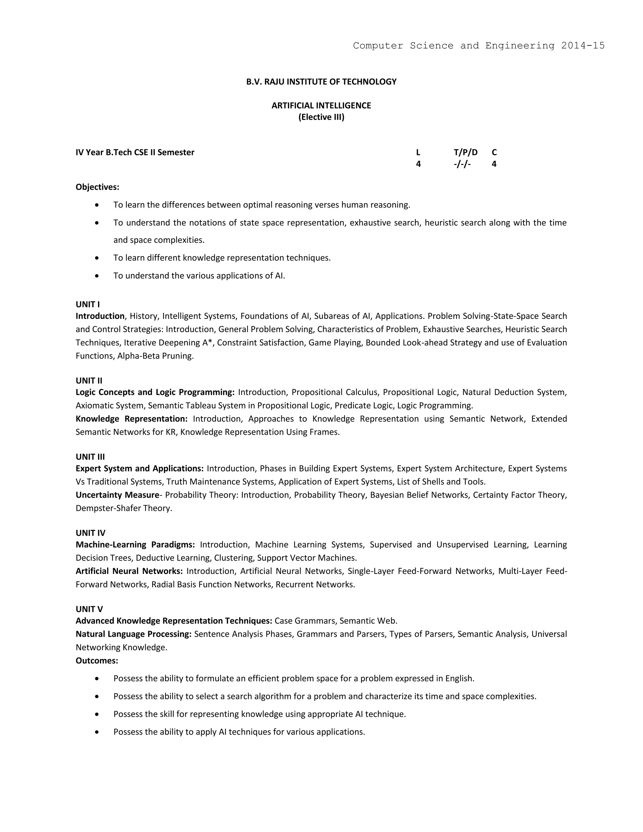 B.V. RAJU INSTITUTE OF TECHNOLOGY
ARTIFICIAL INTELLIGENCE
(Elective III)
IV Year B.Tech CSE II Semester L T/P/D C
4 -/-/- 4
Objectives:
 To learn the differences between optimal reasoning verses human reasoning.
 To understand the notations of state space representation, exhaustive search, heuristic search along with the time
and space complexities.
 To learn different knowledge representation techniques.
 To understand the various applications of AI.
UNIT I
Introduction, History, Intelligent Systems, Foundations of AI, Subareas of AI, Applications. Problem Solving-State-Space Search
and Control Strategies: Introduction, General Problem Solving, Characteristics of Problem, Exhaustive Searches, Heuristic Search
Techniques, Iterative Deepening A*, Constraint Satisfaction, Game Playing, Bounded Look-ahead Strategy and use of Evaluation
Functions, Alpha-Beta Pruning.
UNIT II
Logic Concepts and Logic Programming: Introduction, Propositional Calculus, Propositional Logic, Natural Deduction System,
Axiomatic System, Semantic Tableau System in Propositional Logic, Predicate Logic, Logic Programming.
Knowledge Representation: Introduction, Approaches to Knowledge Representation using Semantic Network, Extended
Semantic Networks for KR, Knowledge Representation Using Frames.
UNIT III
Expert System and Applications: Introduction, Phases in Building Expert Systems, Expert System Architecture, Expert Systems
Vs Traditional Systems, Truth Maintenance Systems, Application of Expert Systems, List of Shells and Tools.
Uncertainty Measure- Probability Theory: Introduction, Probability Theory, Bayesian Belief Networks, Certainty Factor Theory,
Dempster-Shafer Theory.
UNIT IV
Machine-Learning Paradigms: Introduction, Machine Learning Systems, Supervised and Unsupervised Learning, Learning
Decision Trees, Deductive Learning, Clustering, Support Vector Machines.
Artificial Neural Networks: Introduction, Artificial Neural Networks, Single-Layer Feed-Forward Networks, Multi-Layer Feed-
Forward Networks, Radial Basis Function Networks, Recurrent Networks.
UNIT V
Advanced Knowledge Representation Techniques: Case Grammars, Semantic Web.
Natural Language Processing: Sentence Analysis Phases, Grammars and Parsers, Types of Parsers, Semantic Analysis, Universal
Networking Knowledge.
Outcomes:
 Possess the ability to formulate an efficient problem space for a problem expressed in English.
 Possess the ability to select a search algorithm for a problem and characterize its time and space complexities.
 Possess the skill for representing knowledge using appropriate AI technique.
 Possess the ability to apply AI techniques for various applications.
Computer Science and Engineering 2014-15
 