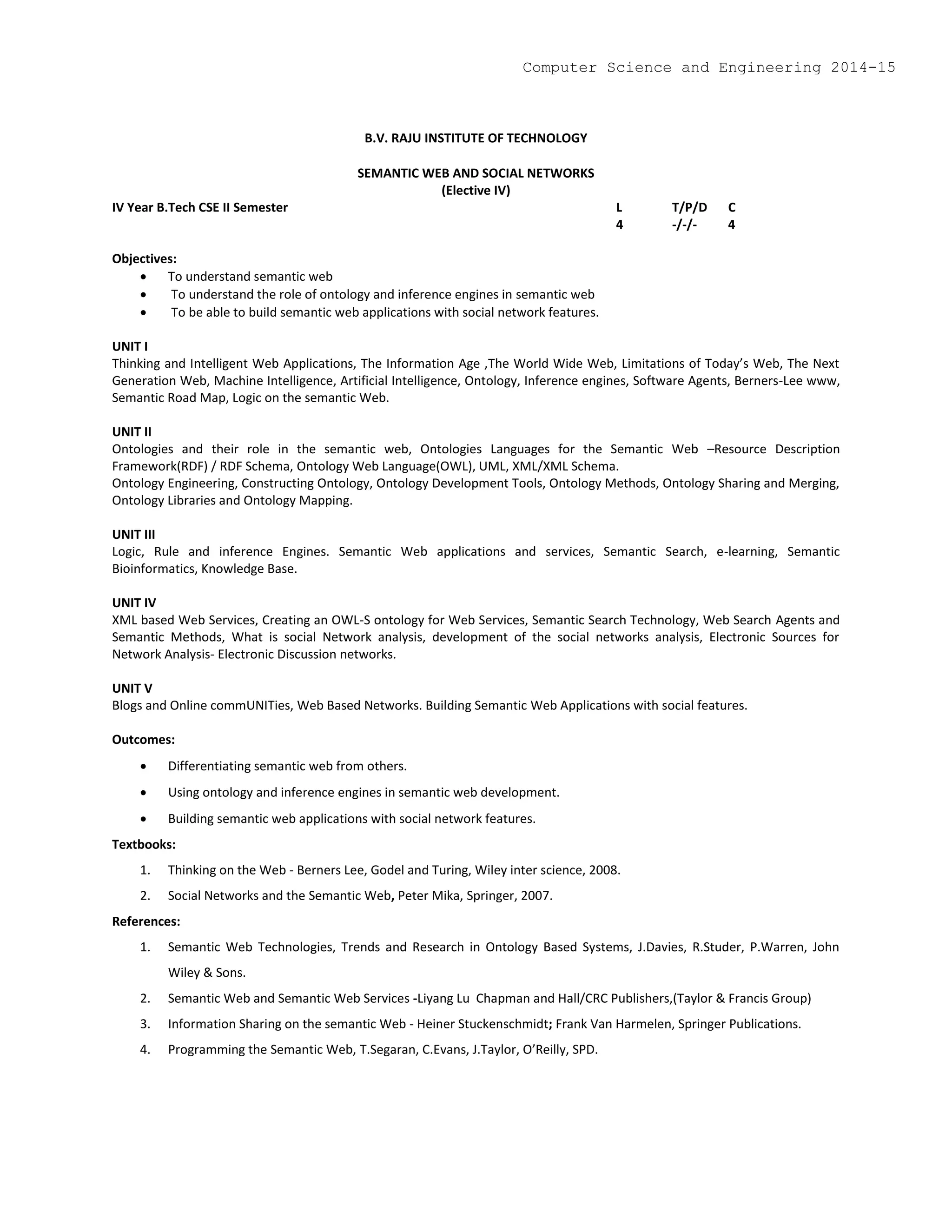B.V. RAJU INSTITUTE OF TECHNOLOGY
SEMANTIC WEB AND SOCIAL NETWORKS
(Elective IV)
IV Year B.Tech CSE II Semester L T/P/D C
4 -/-/- 4
Objectives:
 To understand semantic web
 To understand the role of ontology and inference engines in semantic web
 To be able to build semantic web applications with social network features.
UNIT I
Thinking and Intelligent Web Applications, The Information Age ,The World Wide Web, Limitations of Today’s Web, The Next
Generation Web, Machine Intelligence, Artificial Intelligence, Ontology, Inference engines, Software Agents, Berners-Lee www,
Semantic Road Map, Logic on the semantic Web.
UNIT II
Ontologies and their role in the semantic web, Ontologies Languages for the Semantic Web –Resource Description
Framework(RDF) / RDF Schema, Ontology Web Language(OWL), UML, XML/XML Schema.
Ontology Engineering, Constructing Ontology, Ontology Development Tools, Ontology Methods, Ontology Sharing and Merging,
Ontology Libraries and Ontology Mapping.
UNIT III
Logic, Rule and inference Engines. Semantic Web applications and services, Semantic Search, e-learning, Semantic
Bioinformatics, Knowledge Base.
UNIT IV
XML based Web Services, Creating an OWL-S ontology for Web Services, Semantic Search Technology, Web Search Agents and
Semantic Methods, What is social Network analysis, development of the social networks analysis, Electronic Sources for
Network Analysis- Electronic Discussion networks.
UNIT V
Blogs and Online commUNITies, Web Based Networks. Building Semantic Web Applications with social features.
Outcomes:
 Differentiating semantic web from others.
 Using ontology and inference engines in semantic web development.
 Building semantic web applications with social network features.
Textbooks:
1. Thinking on the Web - Berners Lee, Godel and Turing, Wiley inter science, 2008.
2. Social Networks and the Semantic Web, Peter Mika, Springer, 2007.
References:
1. Semantic Web Technologies, Trends and Research in Ontology Based Systems, J.Davies, R.Studer, P.Warren, John
Wiley & Sons.
2. Semantic Web and Semantic Web Services -Liyang Lu Chapman and Hall/CRC Publishers,(Taylor & Francis Group)
3. Information Sharing on the semantic Web - Heiner Stuckenschmidt; Frank Van Harmelen, Springer Publications.
4. Programming the Semantic Web, T.Segaran, C.Evans, J.Taylor, O’Reilly, SPD.
Computer Science and Engineering 2014-15
 