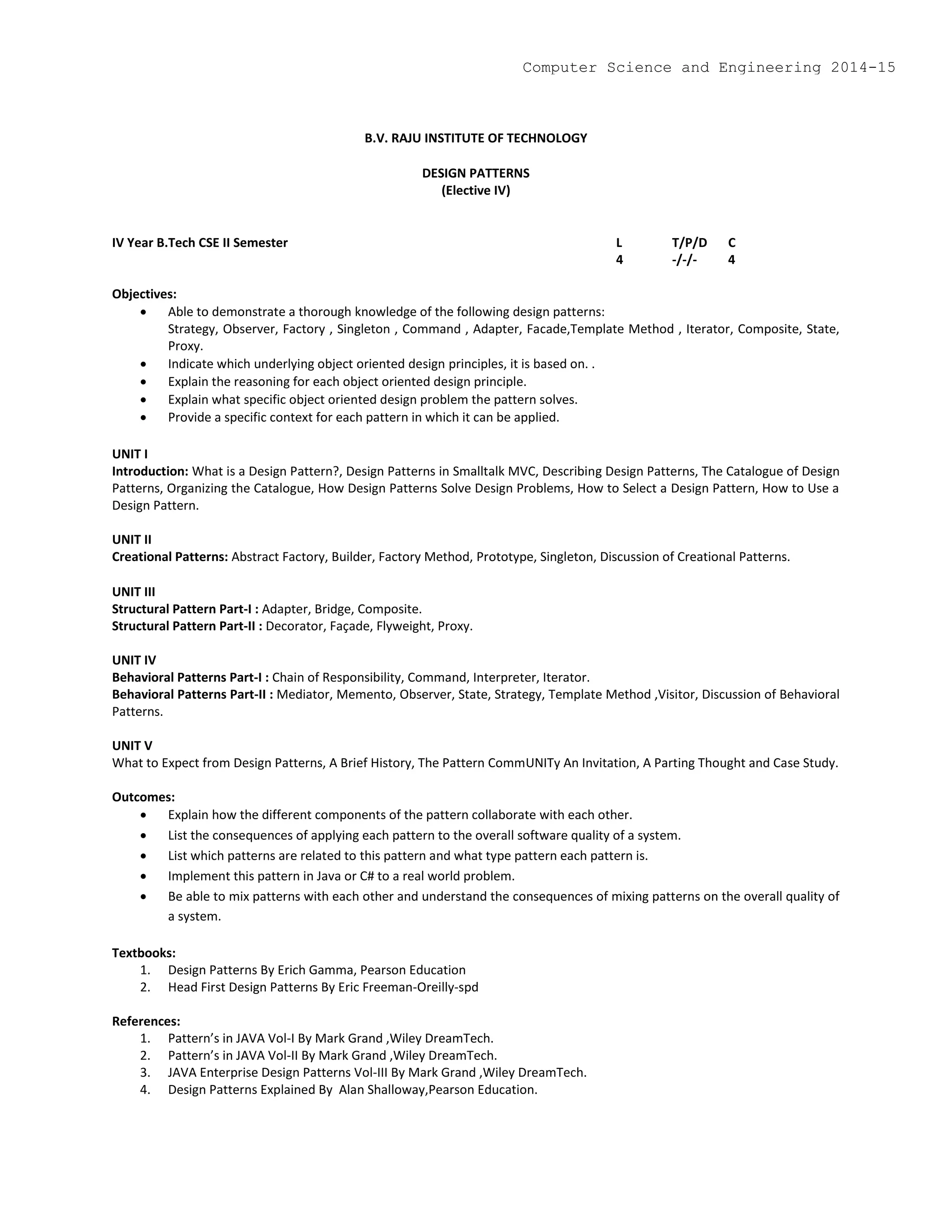 B.V. RAJU INSTITUTE OF TECHNOLOGY
DESIGN PATTERNS
(Elective IV)
IV Year B.Tech CSE II Semester L T/P/D C
4 -/-/- 4
Objectives:
 Able to demonstrate a thorough knowledge of the following design patterns:
Strategy, Observer, Factory , Singleton , Command , Adapter, Facade,Template Method , Iterator, Composite, State,
Proxy.
 Indicate which underlying object oriented design principles, it is based on. .
 Explain the reasoning for each object oriented design principle.
 Explain what specific object oriented design problem the pattern solves.
 Provide a specific context for each pattern in which it can be applied.
UNIT I
Introduction: What is a Design Pattern?, Design Patterns in Smalltalk MVC, Describing Design Patterns, The Catalogue of Design
Patterns, Organizing the Catalogue, How Design Patterns Solve Design Problems, How to Select a Design Pattern, How to Use a
Design Pattern.
UNIT II
Creational Patterns: Abstract Factory, Builder, Factory Method, Prototype, Singleton, Discussion of Creational Patterns.
UNIT III
Structural Pattern Part-I : Adapter, Bridge, Composite.
Structural Pattern Part-II : Decorator, Façade, Flyweight, Proxy.
UNIT IV
Behavioral Patterns Part-I : Chain of Responsibility, Command, Interpreter, Iterator.
Behavioral Patterns Part-II : Mediator, Memento, Observer, State, Strategy, Template Method ,Visitor, Discussion of Behavioral
Patterns.
UNIT V
What to Expect from Design Patterns, A Brief History, The Pattern CommUNITy An Invitation, A Parting Thought and Case Study.
Outcomes:
 Explain how the different components of the pattern collaborate with each other.
 List the consequences of applying each pattern to the overall software quality of a system.
 List which patterns are related to this pattern and what type pattern each pattern is.
 Implement this pattern in Java or C# to a real world problem.
 Be able to mix patterns with each other and understand the consequences of mixing patterns on the overall quality of
a system.
Textbooks:
1. Design Patterns By Erich Gamma, Pearson Education
2. Head First Design Patterns By Eric Freeman-Oreilly-spd
References:
1. Pattern’s in JAVA Vol-I By Mark Grand ,Wiley DreamTech.
2. Pattern’s in JAVA Vol-II By Mark Grand ,Wiley DreamTech.
3. JAVA Enterprise Design Patterns Vol-III By Mark Grand ,Wiley DreamTech.
4. Design Patterns Explained By Alan Shalloway,Pearson Education.
Computer Science and Engineering 2014-15
 