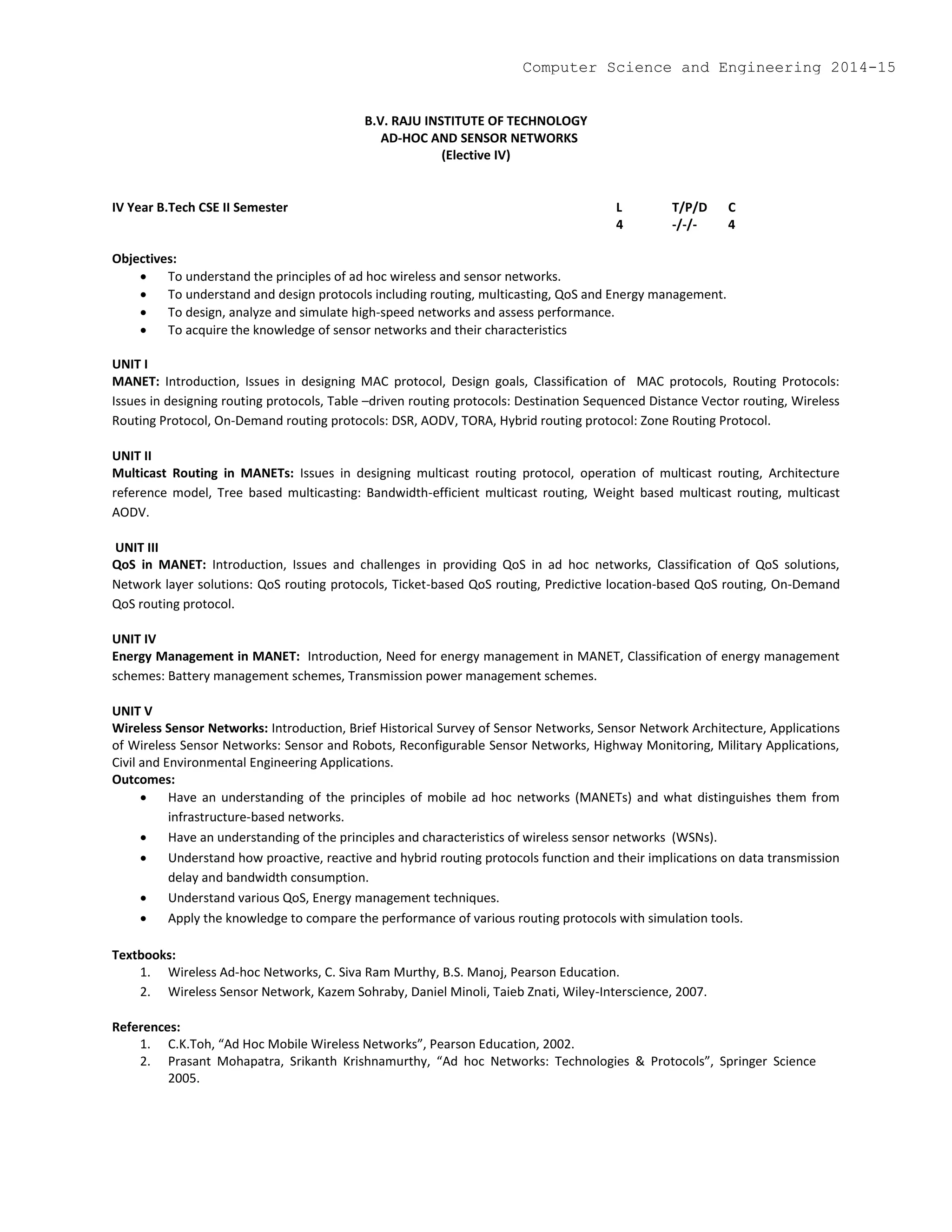 B.V. RAJU INSTITUTE OF TECHNOLOGY
AD-HOC AND SENSOR NETWORKS
(Elective IV)
IV Year B.Tech CSE II Semester L T/P/D C
4 -/-/- 4
Objectives:
 To understand the principles of ad hoc wireless and sensor networks.
 To understand and design protocols including routing, multicasting, QoS and Energy management.
 To design, analyze and simulate high-speed networks and assess performance.
 To acquire the knowledge of sensor networks and their characteristics
UNIT I
MANET: Introduction, Issues in designing MAC protocol, Design goals, Classification of MAC protocols, Routing Protocols:
Issues in designing routing protocols, Table –driven routing protocols: Destination Sequenced Distance Vector routing, Wireless
Routing Protocol, On-Demand routing protocols: DSR, AODV, TORA, Hybrid routing protocol: Zone Routing Protocol.
UNIT II
Multicast Routing in MANETs: Issues in designing multicast routing protocol, operation of multicast routing, Architecture
reference model, Tree based multicasting: Bandwidth-efficient multicast routing, Weight based multicast routing, multicast
AODV.
UNIT III
QoS in MANET: Introduction, Issues and challenges in providing QoS in ad hoc networks, Classification of QoS solutions,
Network layer solutions: QoS routing protocols, Ticket-based QoS routing, Predictive location-based QoS routing, On-Demand
QoS routing protocol.
UNIT IV
Energy Management in MANET: Introduction, Need for energy management in MANET, Classification of energy management
schemes: Battery management schemes, Transmission power management schemes.
UNIT V
Wireless Sensor Networks: Introduction, Brief Historical Survey of Sensor Networks, Sensor Network Architecture, Applications
of Wireless Sensor Networks: Sensor and Robots, Reconfigurable Sensor Networks, Highway Monitoring, Military Applications,
Civil and Environmental Engineering Applications.
Outcomes:
 Have an understanding of the principles of mobile ad hoc networks (MANETs) and what distinguishes them from
infrastructure-based networks.
 Have an understanding of the principles and characteristics of wireless sensor networks (WSNs).
 Understand how proactive, reactive and hybrid routing protocols function and their implications on data transmission
delay and bandwidth consumption.
 Understand various QoS, Energy management techniques.
 Apply the knowledge to compare the performance of various routing protocols with simulation tools.
Textbooks:
1. Wireless Ad-hoc Networks, C. Siva Ram Murthy, B.S. Manoj, Pearson Education.
2. Wireless Sensor Network, Kazem Sohraby, Daniel Minoli, Taieb Znati, Wiley-Interscience, 2007.
References:
1. C.K.Toh, “Ad Hoc Mobile Wireless Networks”, Pearson Education, 2002.
2. Prasant Mohapatra, Srikanth Krishnamurthy, “Ad hoc Networks: Technologies & Protocols”, Springer Science
2005.
Computer Science and Engineering 2014-15
 