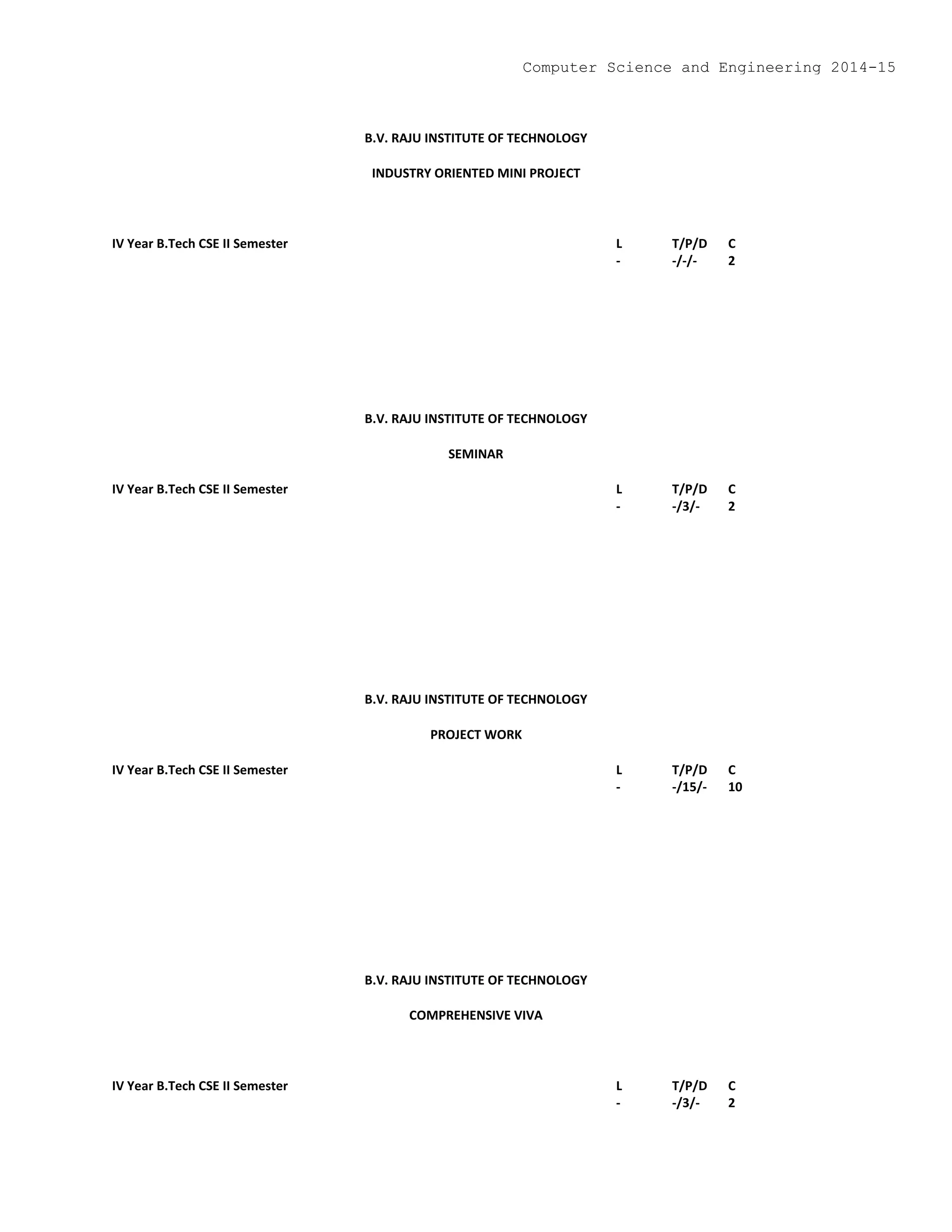 B.V. RAJU INSTITUTE OF TECHNOLOGY
INDUSTRY ORIENTED MINI PROJECT
IV Year B.Tech CSE II Semester L T/P/D C
- -/-/- 2
B.V. RAJU INSTITUTE OF TECHNOLOGY
SEMINAR
IV Year B.Tech CSE II Semester L T/P/D C
- -/3/- 2
B.V. RAJU INSTITUTE OF TECHNOLOGY
PROJECT WORK
IV Year B.Tech CSE II Semester L T/P/D C
- -/15/- 10
B.V. RAJU INSTITUTE OF TECHNOLOGY
COMPREHENSIVE VIVA
IV Year B.Tech CSE II Semester L T/P/D C
- -/3/- 2
Computer Science and Engineering 2014-15
 