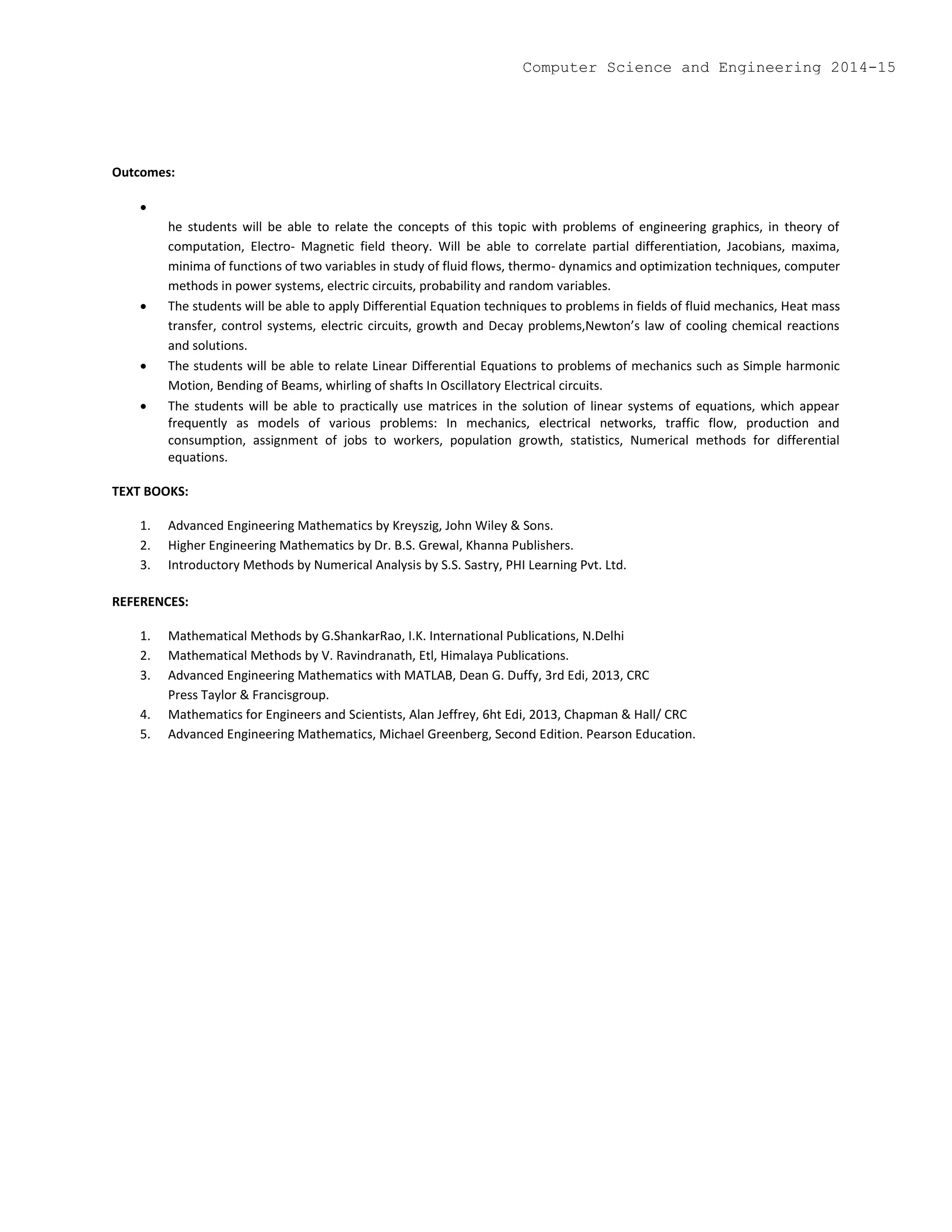 Outcomes:

he students will be able to relate the concepts of this topic with problems of engineering graphics, in theory of
computation, Electro- Magnetic field theory. Will be able to correlate partial differentiation, Jacobians, maxima,
minima of functions of two variables in study of fluid flows, thermo- dynamics and optimization techniques, computer
methods in power systems, electric circuits, probability and random variables.
 The students will be able to apply Differential Equation techniques to problems in fields of fluid mechanics, Heat mass
transfer, control systems, electric circuits, growth and Decay problems,Newton’s law of cooling chemical reactions
and solutions.
 The students will be able to relate Linear Differential Equations to problems of mechanics such as Simple harmonic
Motion, Bending of Beams, whirling of shafts In Oscillatory Electrical circuits.
 The students will be able to practically use matrices in the solution of linear systems of equations, which appear
frequently as models of various problems: In mechanics, electrical networks, traffic flow, production and
consumption, assignment of jobs to workers, population growth, statistics, Numerical methods for differential
equations.
TEXT BOOKS:
1. Advanced Engineering Mathematics by Kreyszig, John Wiley & Sons.
2. Higher Engineering Mathematics by Dr. B.S. Grewal, Khanna Publishers.
3. Introductory Methods by Numerical Analysis by S.S. Sastry, PHI Learning Pvt. Ltd.
REFERENCES:
1. Mathematical Methods by G.ShankarRao, I.K. International Publications, N.Delhi
2. Mathematical Methods by V. Ravindranath, Etl, Himalaya Publications.
3. Advanced Engineering Mathematics with MATLAB, Dean G. Duffy, 3rd Edi, 2013, CRC
Press Taylor & Francisgroup.
4. Mathematics for Engineers and Scientists, Alan Jeffrey, 6ht Edi, 2013, Chapman & Hall/ CRC
5. Advanced Engineering Mathematics, Michael Greenberg, Second Edition. Pearson Education.
Computer Science and Engineering 2014-15
 