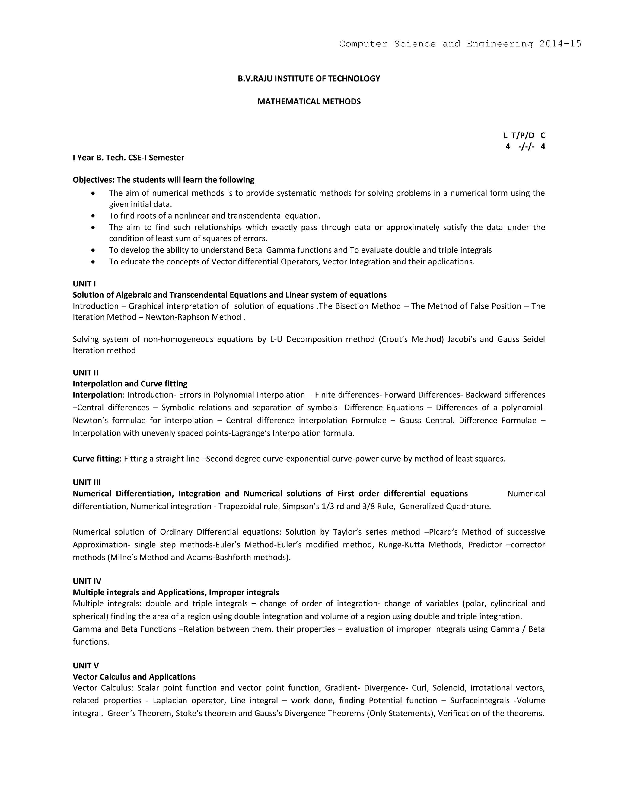 B.V.RAJU INSTITUTE OF TECHNOLOGY
MATHEMATICAL METHODS
L T/P/D C
4 -/-/- 4
I Year B. Tech. CSE-I Semester
Objectives: The students will learn the following
 The aim of numerical methods is to provide systematic methods for solving problems in a numerical form using the
given initial data.
 To find roots of a nonlinear and transcendental equation.
 The aim to find such relationships which exactly pass through data or approximately satisfy the data under the
condition of least sum of squares of errors.
 To develop the ability to understand Beta Gamma functions and To evaluate double and triple integrals
 To educate the concepts of Vector differential Operators, Vector Integration and their applications.
UNIT I
Solution of Algebraic and Transcendental Equations and Linear system of equations
Introduction – Graphical interpretation of solution of equations .The Bisection Method – The Method of False Position – The
Iteration Method – Newton-Raphson Method .
Solving system of non-homogeneous equations by L-U Decomposition method (Crout’s Method) Jacobi’s and Gauss Seidel
Iteration method
UNIT II
Interpolation and Curve fitting
Interpolation: Introduction- Errors in Polynomial Interpolation – Finite differences- Forward Differences- Backward differences
–Central differences – Symbolic relations and separation of symbols- Difference Equations – Differences of a polynomial-
Newton’s formulae for interpolation – Central difference interpolation Formulae – Gauss Central. Difference Formulae –
Interpolation with unevenly spaced points-Lagrange’s Interpolation formula.
Curve fitting: Fitting a straight line –Second degree curve-exponential curve-power curve by method of least squares.
UNIT III
Numerical Differentiation, Integration and Numerical solutions of First order differential equations Numerical
differentiation, Numerical integration - Trapezoidal rule, Simpson’s 1/3 rd and 3/8 Rule, Generalized Quadrature.
Numerical solution of Ordinary Differential equations: Solution by Taylor’s series method –Picard’s Method of successive
Approximation- single step methods-Euler’s Method-Euler’s modified method, Runge-Kutta Methods, Predictor –corrector
methods (Milne’s Method and Adams-Bashforth methods).
UNIT IV
Multiple integrals and Applications, Improper integrals
Multiple integrals: double and triple integrals – change of order of integration- change of variables (polar, cylindrical and
spherical) finding the area of a region using double integration and volume of a region using double and triple integration.
Gamma and Beta Functions –Relation between them, their properties – evaluation of improper integrals using Gamma / Beta
functions.
UNIT V
Vector Calculus and Applications
Vector Calculus: Scalar point function and vector point function, Gradient- Divergence- Curl, Solenoid, irrotational vectors,
related properties - Laplacian operator, Line integral – work done, finding Potential function – Surfaceintegrals -Volume
integral. Green’s Theorem, Stoke’s theorem and Gauss’s Divergence Theorems (Only Statements), Verification of the theorems.
Computer Science and Engineering 2014-15
 