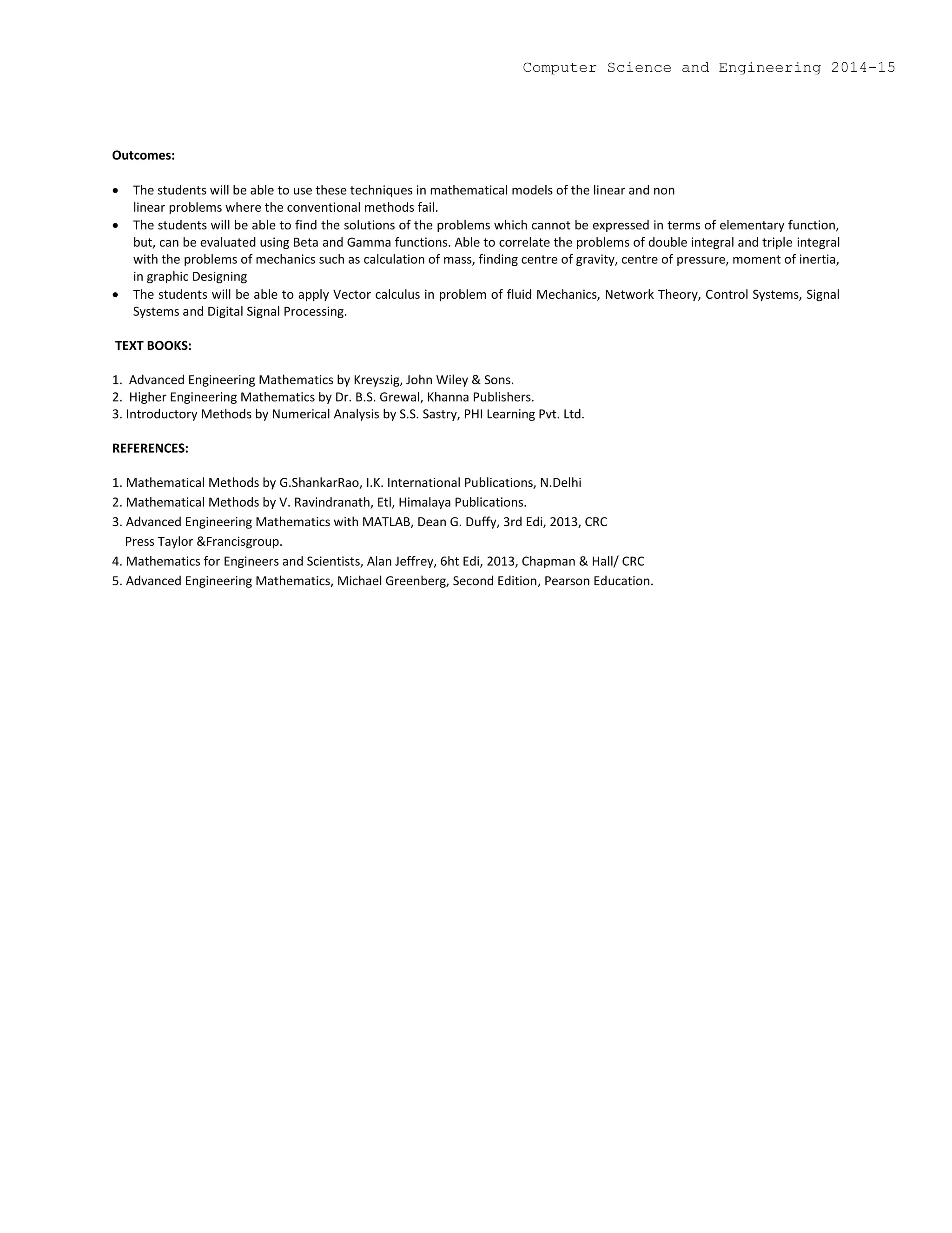 Outcomes:
 The students will be able to use these techniques in mathematical models of the linear and non
linear problems where the conventional methods fail.
 The students will be able to find the solutions of the problems which cannot be expressed in terms of elementary function,
but, can be evaluated using Beta and Gamma functions. Able to correlate the problems of double integral and triple integral
with the problems of mechanics such as calculation of mass, finding centre of gravity, centre of pressure, moment of inertia,
in graphic Designing
 The students will be able to apply Vector calculus in problem of fluid Mechanics, Network Theory, Control Systems, Signal
Systems and Digital Signal Processing.
TEXT BOOKS:
1. Advanced Engineering Mathematics by Kreyszig, John Wiley & Sons.
2. Higher Engineering Mathematics by Dr. B.S. Grewal, Khanna Publishers.
3. Introductory Methods by Numerical Analysis by S.S. Sastry, PHI Learning Pvt. Ltd.
REFERENCES:
1. Mathematical Methods by G.ShankarRao, I.K. International Publications, N.Delhi
2. Mathematical Methods by V. Ravindranath, Etl, Himalaya Publications.
3. Advanced Engineering Mathematics with MATLAB, Dean G. Duffy, 3rd Edi, 2013, CRC
Press Taylor &Francisgroup.
4. Mathematics for Engineers and Scientists, Alan Jeffrey, 6ht Edi, 2013, Chapman & Hall/ CRC
5. Advanced Engineering Mathematics, Michael Greenberg, Second Edition, Pearson Education.
Computer Science and Engineering 2014-15
 