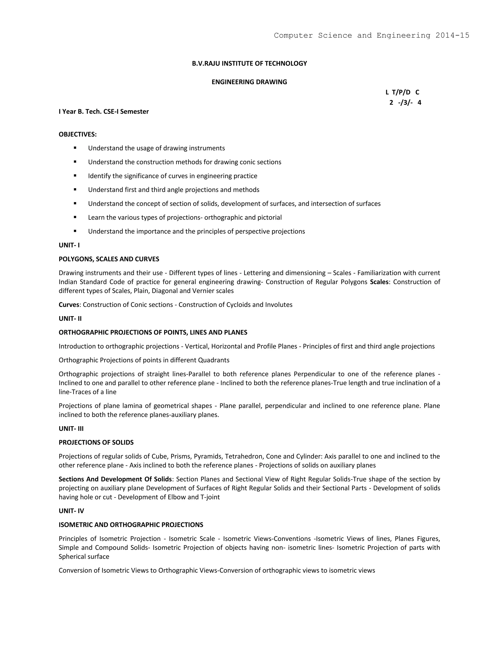B.V.RAJU INSTITUTE OF TECHNOLOGY
ENGINEERING DRAWING
L T/P/D C
2 -/3/- 4
I Year B. Tech. CSE-I Semester
OBJECTIVES:
 Understand the usage of drawing instruments
 Understand the construction methods for drawing conic sections
 Identify the significance of curves in engineering practice
 Understand first and third angle projections and methods
 Understand the concept of section of solids, development of surfaces, and intersection of surfaces
 Learn the various types of projections- orthographic and pictorial
 Understand the importance and the principles of perspective projections
UNIT- I
POLYGONS, SCALES AND CURVES
Drawing instruments and their use - Different types of lines - Lettering and dimensioning – Scales - Familiarization with current
Indian Standard Code of practice for general engineering drawing- Construction of Regular Polygons Scales: Construction of
different types of Scales, Plain, Diagonal and Vernier scales
Curves: Construction of Conic sections - Construction of Cycloids and Involutes
UNIT- II
ORTHOGRAPHIC PROJECTIONS OF POINTS, LINES AND PLANES
Introduction to orthographic projections - Vertical, Horizontal and Profile Planes - Principles of first and third angle projections
Orthographic Projections of points in different Quadrants
Orthographic projections of straight lines-Parallel to both reference planes Perpendicular to one of the reference planes -
Inclined to one and parallel to other reference plane - Inclined to both the reference planes-True length and true inclination of a
line-Traces of a line
Projections of plane lamina of geometrical shapes - Plane parallel, perpendicular and inclined to one reference plane. Plane
inclined to both the reference planes-auxiliary planes.
UNIT- III
PROJECTIONS OF SOLIDS
Projections of regular solids of Cube, Prisms, Pyramids, Tetrahedron, Cone and Cylinder: Axis parallel to one and inclined to the
other reference plane - Axis inclined to both the reference planes - Projections of solids on auxiliary planes
Sections And Development Of Solids: Section Planes and Sectional View of Right Regular Solids-True shape of the section by
projecting on auxiliary plane Development of Surfaces of Right Regular Solids and their Sectional Parts - Development of solids
having hole or cut - Development of Elbow and T-joint
UNIT- IV
ISOMETRIC AND ORTHOGRAPHIC PROJECTIONS
Principles of Isometric Projection - Isometric Scale - Isometric Views-Conventions -Isometric Views of lines, Planes Figures,
Simple and Compound Solids- Isometric Projection of objects having non- isometric lines- Isometric Projection of parts with
Spherical surface
Conversion of Isometric Views to Orthographic Views-Conversion of orthographic views to isometric views
Computer Science and Engineering 2014-15
 