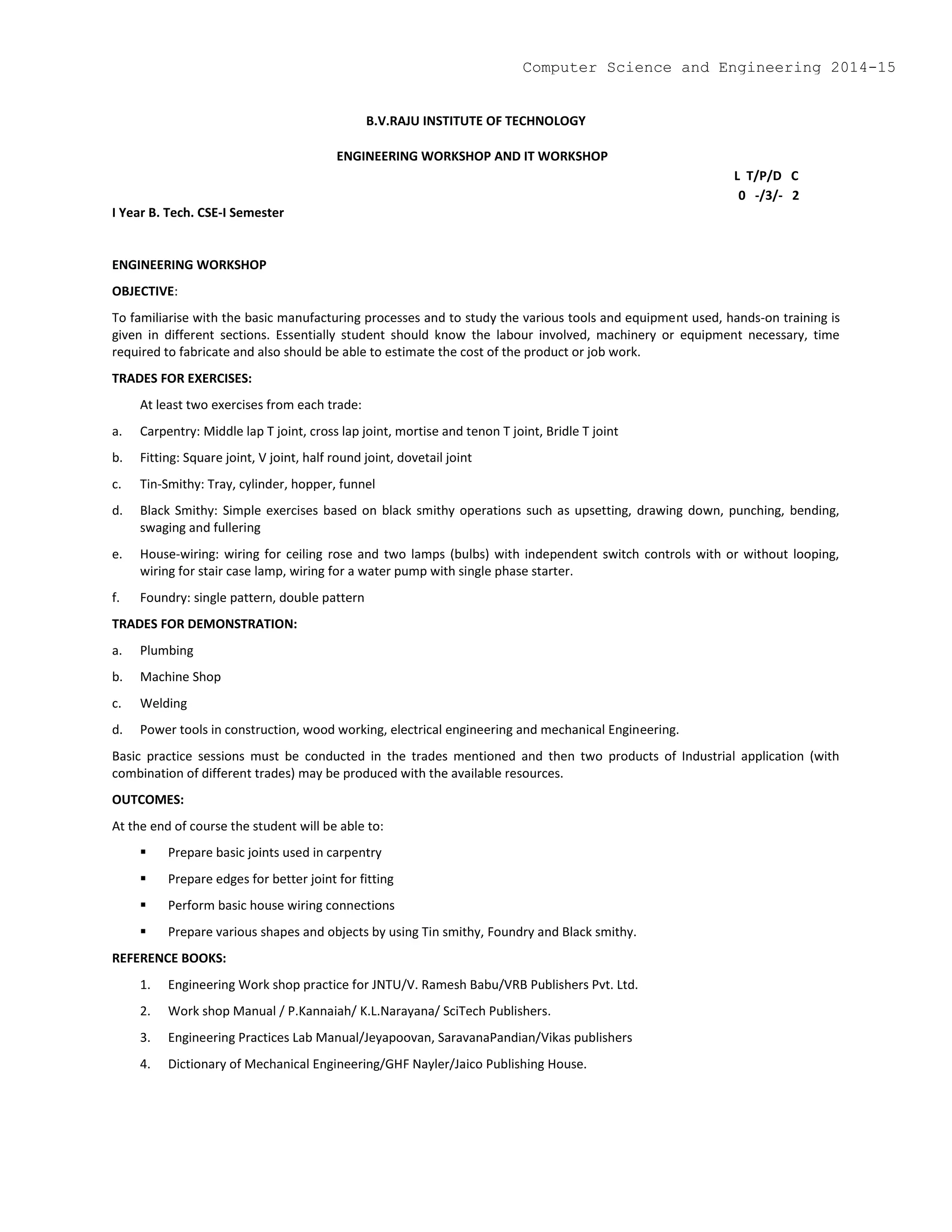 B.V.RAJU INSTITUTE OF TECHNOLOGY
ENGINEERING WORKSHOP AND IT WORKSHOP
L T/P/D C
0 -/3/- 2
I Year B. Tech. CSE-I Semester
ENGINEERING WORKSHOP
OBJECTIVE:
To familiarise with the basic manufacturing processes and to study the various tools and equipment used, hands-on training is
given in different sections. Essentially student should know the labour involved, machinery or equipment necessary, time
required to fabricate and also should be able to estimate the cost of the product or job work.
TRADES FOR EXERCISES:
At least two exercises from each trade:
a. Carpentry: Middle lap T joint, cross lap joint, mortise and tenon T joint, Bridle T joint
b. Fitting: Square joint, V joint, half round joint, dovetail joint
c. Tin-Smithy: Tray, cylinder, hopper, funnel
d. Black Smithy: Simple exercises based on black smithy operations such as upsetting, drawing down, punching, bending,
swaging and fullering
e. House-wiring: wiring for ceiling rose and two lamps (bulbs) with independent switch controls with or without looping,
wiring for stair case lamp, wiring for a water pump with single phase starter.
f. Foundry: single pattern, double pattern
TRADES FOR DEMONSTRATION:
a. Plumbing
b. Machine Shop
c. Welding
d. Power tools in construction, wood working, electrical engineering and mechanical Engineering.
Basic practice sessions must be conducted in the trades mentioned and then two products of Industrial application (with
combination of different trades) may be produced with the available resources.
OUTCOMES:
At the end of course the student will be able to:
 Prepare basic joints used in carpentry
 Prepare edges for better joint for fitting
 Perform basic house wiring connections
 Prepare various shapes and objects by using Tin smithy, Foundry and Black smithy.
REFERENCE BOOKS:
1. Engineering Work shop practice for JNTU/V. Ramesh Babu/VRB Publishers Pvt. Ltd.
2. Work shop Manual / P.Kannaiah/ K.L.Narayana/ SciTech Publishers.
3. Engineering Practices Lab Manual/Jeyapoovan, SaravanaPandian/Vikas publishers
4. Dictionary of Mechanical Engineering/GHF Nayler/Jaico Publishing House.
Computer Science and Engineering 2014-15
 