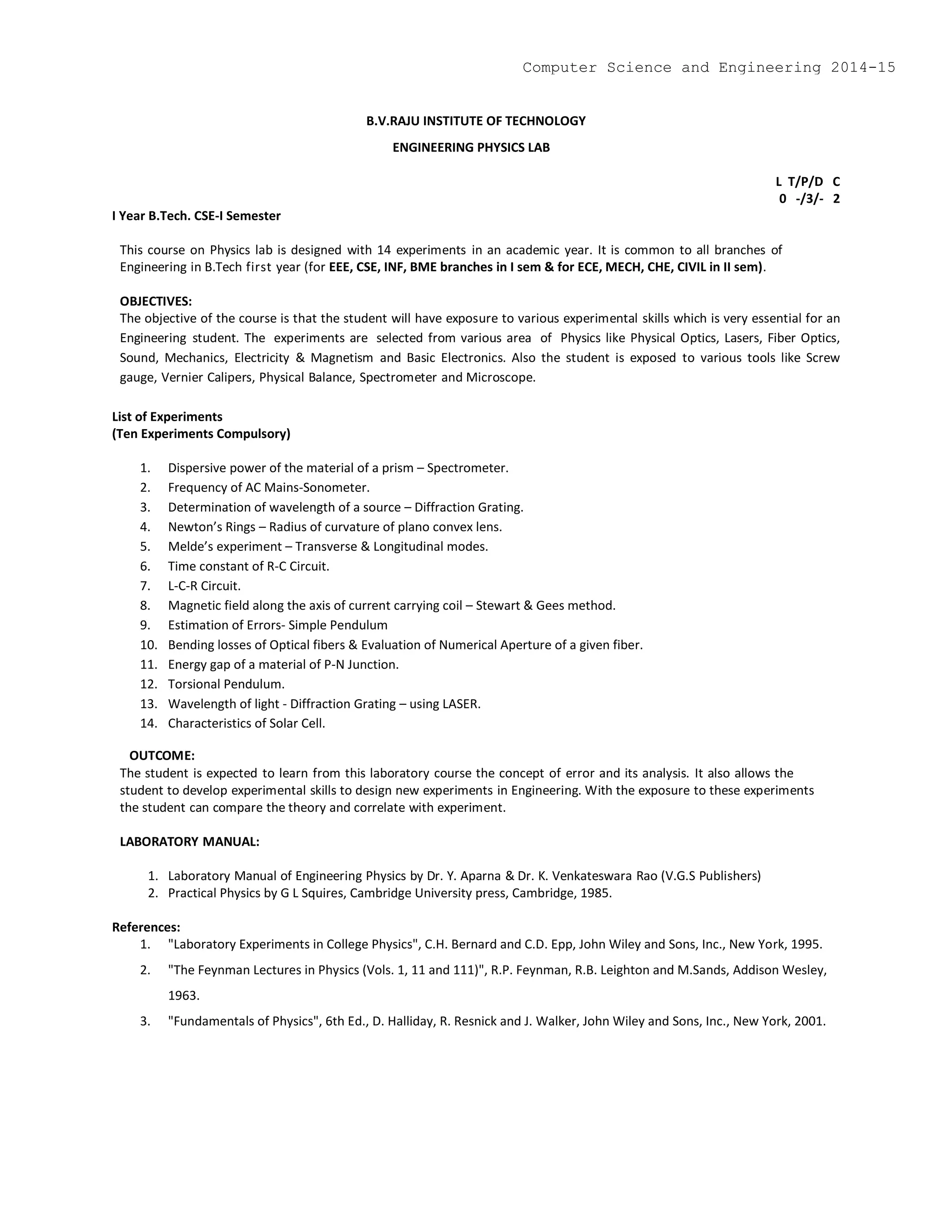 B.V.RAJU INSTITUTE OF TECHNOLOGY
ENGINEERING PHYSICS LAB
L T/P/D C
0 -/3/- 2
I Year B.Tech. CSE-I Semester
This course on Physics lab is designed with 14 experiments in an academic year. It is common to all branches of
Engineering in B.Tech first year (for EEE, CSE, INF, BME branches in I sem & for ECE, MECH, CHE, CIVIL in II sem).
OBJECTIVES:
The objective of the course is that the student will have exposure to various experimental skills which is very essential for an
Engineering student. The experiments are selected from various area of Physics like Physical Optics, Lasers, Fiber Optics,
Sound, Mechanics, Electricity & Magnetism and Basic Electronics. Also the student is exposed to various tools like Screw
gauge, Vernier Calipers, Physical Balance, Spectrometer and Microscope.
List of Experiments
(Ten Experiments Compulsory)
1. Dispersive power of the material of a prism – Spectrometer.
2. Frequency of AC Mains-Sonometer.
3. Determination of wavelength of a source – Diffraction Grating.
4. Newton’s Rings – Radius of curvature of plano convex lens.
5. Melde’s experiment – Transverse & Longitudinal modes.
6. Time constant of R-C Circuit.
7. L-C-R Circuit.
8. Magnetic field along the axis of current carrying coil – Stewart & Gees method.
9. Estimation of Errors- Simple Pendulum
10. Bending losses of Optical fibers & Evaluation of Numerical Aperture of a given fiber.
11. Energy gap of a material of P-N Junction.
12. Torsional Pendulum.
13. Wavelength of light - Diffraction Grating – using LASER.
14. Characteristics of Solar Cell.
OUTCOME:
The student is expected to learn from this laboratory course the concept of error and its analysis. It also allows the
student to develop experimental skills to design new experiments in Engineering. With the exposure to these experiments
the student can compare the theory and correlate with experiment.
LABORATORY MANUAL:
1. Laboratory Manual of Engineering Physics by Dr. Y. Aparna & Dr. K. Venkateswara Rao (V.G.S Publishers)
2. Practical Physics by G L Squires, Cambridge University press, Cambridge, 1985.
References:
1. "Laboratory Experiments in College Physics", C.H. Bernard and C.D. Epp, John Wiley and Sons, Inc., New York, 1995.
2. "The Feynman Lectures in Physics (Vols. 1, 11 and 111)", R.P. Feynman, R.B. Leighton and M.Sands, Addison Wesley,
1963.
3. "Fundamentals of Physics", 6th Ed., D. Halliday, R. Resnick and J. Walker, John Wiley and Sons, Inc., New York, 2001.
Computer Science and Engineering 2014-15
 