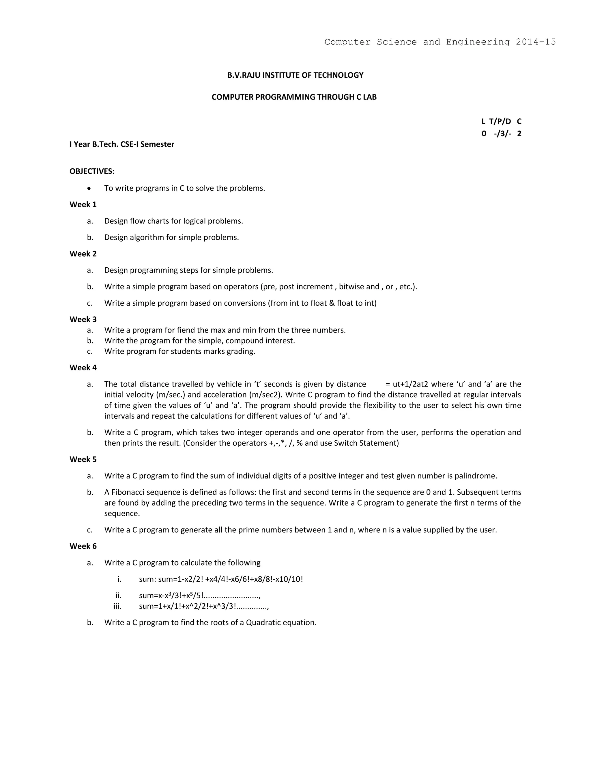 B.V.RAJU INSTITUTE OF TECHNOLOGY
COMPUTER PROGRAMMING THROUGH C LAB
L T/P/D C
0 -/3/- 2
I Year B.Tech. CSE-I Semester
OBJECTIVES:
 To write programs in C to solve the problems.
Week 1
a. Design flow charts for logical problems.
b. Design algorithm for simple problems.
Week 2
a. Design programming steps for simple problems.
b. Write a simple program based on operators (pre, post increment , bitwise and , or , etc.).
c. Write a simple program based on conversions (from int to float & float to int)
Week 3
a. Write a program for fiend the max and min from the three numbers.
b. Write the program for the simple, compound interest.
c. Write program for students marks grading.
Week 4
a. The total distance travelled by vehicle in ‘t’ seconds is given by distance = ut+1/2at2 where ‘u’ and ‘a’ are the
initial velocity (m/sec.) and acceleration (m/sec2). Write C program to find the distance travelled at regular intervals
of time given the values of ‘u’ and ‘a’. The program should provide the flexibility to the user to select his own time
intervals and repeat the calculations for different values of ‘u’ and ‘a’.
b. Write a C program, which takes two integer operands and one operator from the user, performs the operation and
then prints the result. (Consider the operators +,-,*, /, % and use Switch Statement)
Week 5
a. Write a C program to find the sum of individual digits of a positive integer and test given number is palindrome.
b. A Fibonacci sequence is defined as follows: the first and second terms in the sequence are 0 and 1. Subsequent terms
are found by adding the preceding two terms in the sequence. Write a C program to generate the first n terms of the
sequence.
c. Write a C program to generate all the prime numbers between 1 and n, where n is a value supplied by the user.
Week 6
a. Write a C program to calculate the following
i. sum: sum=1-x2/2! +x4/4!-x6/6!+x8/8!-x10/10!
ii. sum=x-x3/3!+x5/5!.........................,
iii. sum=1+x/1!+x^2/2!+x^3/3!..............,
b. Write a C program to find the roots of a Quadratic equation.
Computer Science and Engineering 2014-15
 