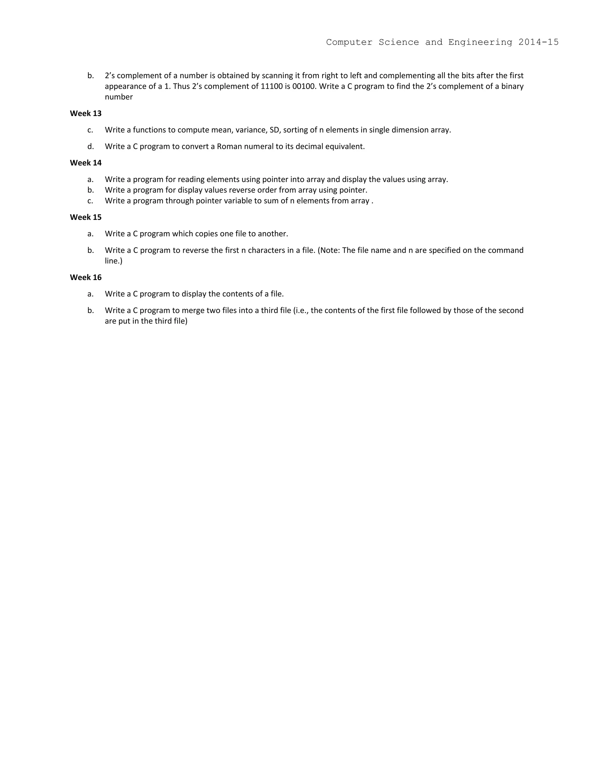 b. 2’s complement of a number is obtained by scanning it from right to left and complementing all the bits after the first
appearance of a 1. Thus 2’s complement of 11100 is 00100. Write a C program to find the 2’s complement of a binary
number
Week 13
c. Write a functions to compute mean, variance, SD, sorting of n elements in single dimension array.
d. Write a C program to convert a Roman numeral to its decimal equivalent.
Week 14
a. Write a program for reading elements using pointer into array and display the values using array.
b. Write a program for display values reverse order from array using pointer.
c. Write a program through pointer variable to sum of n elements from array .
Week 15
a. Write a C program which copies one file to another.
b. Write a C program to reverse the first n characters in a file. (Note: The file name and n are specified on the command
line.)
Week 16
a. Write a C program to display the contents of a file.
b. Write a C program to merge two files into a third file (i.e., the contents of the first file followed by those of the second
are put in the third file)
Computer Science and Engineering 2014-15
 