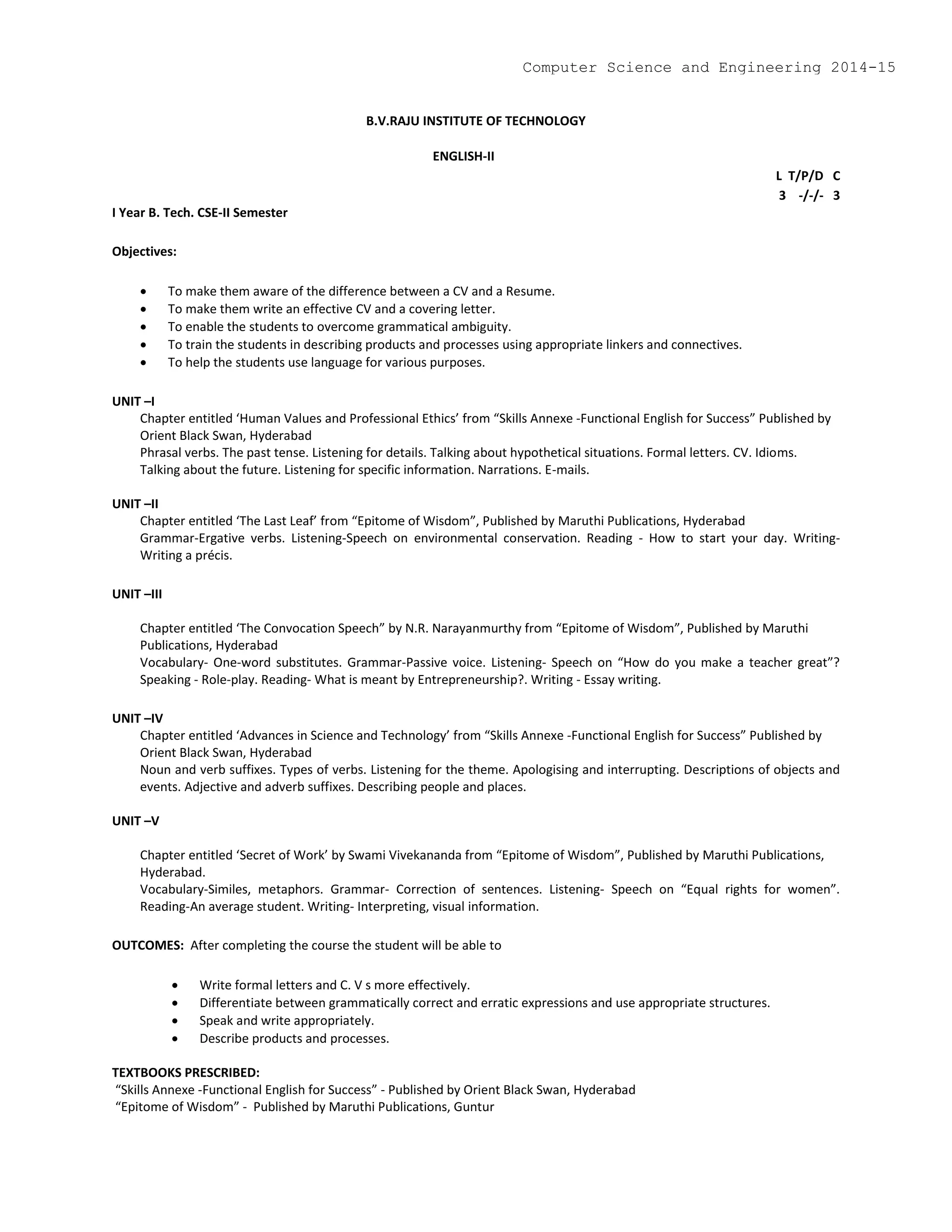 B.V.RAJU INSTITUTE OF TECHNOLOGY
ENGLISH-II
L T/P/D C
3 -/-/- 3
I Year B. Tech. CSE-II Semester
Objectives:
 To make them aware of the difference between a CV and a Resume.
 To make them write an effective CV and a covering letter.
 To enable the students to overcome grammatical ambiguity.
 To train the students in describing products and processes using appropriate linkers and connectives.
 To help the students use language for various purposes.
UNIT –I
Chapter entitled ‘Human Values and Professional Ethics’ from “Skills Annexe -Functional English for Success” Published by
Orient Black Swan, Hyderabad
Phrasal verbs. The past tense. Listening for details. Talking about hypothetical situations. Formal letters. CV. Idioms.
Talking about the future. Listening for specific information. Narrations. E-mails.
UNIT –II
Chapter entitled ‘The Last Leaf’ from “Epitome of Wisdom”, Published by Maruthi Publications, Hyderabad
Grammar-Ergative verbs. Listening-Speech on environmental conservation. Reading - How to start your day. Writing-
Writing a précis.
UNIT –III
Chapter entitled ‘The Convocation Speech” by N.R. Narayanmurthy from “Epitome of Wisdom”, Published by Maruthi
Publications, Hyderabad
Vocabulary- One-word substitutes. Grammar-Passive voice. Listening- Speech on “How do you make a teacher great”?
Speaking - Role-play. Reading- What is meant by Entrepreneurship?. Writing - Essay writing.
UNIT –IV
Chapter entitled ‘Advances in Science and Technology’ from “Skills Annexe -Functional English for Success” Published by
Orient Black Swan, Hyderabad
Noun and verb suffixes. Types of verbs. Listening for the theme. Apologising and interrupting. Descriptions of objects and
events. Adjective and adverb suffixes. Describing people and places.
UNIT –V
Chapter entitled ‘Secret of Work’ by Swami Vivekananda from “Epitome of Wisdom”, Published by Maruthi Publications,
Hyderabad.
Vocabulary-Similes, metaphors. Grammar- Correction of sentences. Listening- Speech on “Equal rights for women”.
Reading-An average student. Writing- Interpreting, visual information.
OUTCOMES: After completing the course the student will be able to
 Write formal letters and C. V s more effectively.
 Differentiate between grammatically correct and erratic expressions and use appropriate structures.
 Speak and write appropriately.
 Describe products and processes.
TEXTBOOKS PRESCRIBED:
“Skills Annexe -Functional English for Success” - Published by Orient Black Swan, Hyderabad
“Epitome of Wisdom” - Published by Maruthi Publications, Guntur
Computer Science and Engineering 2014-15
 
