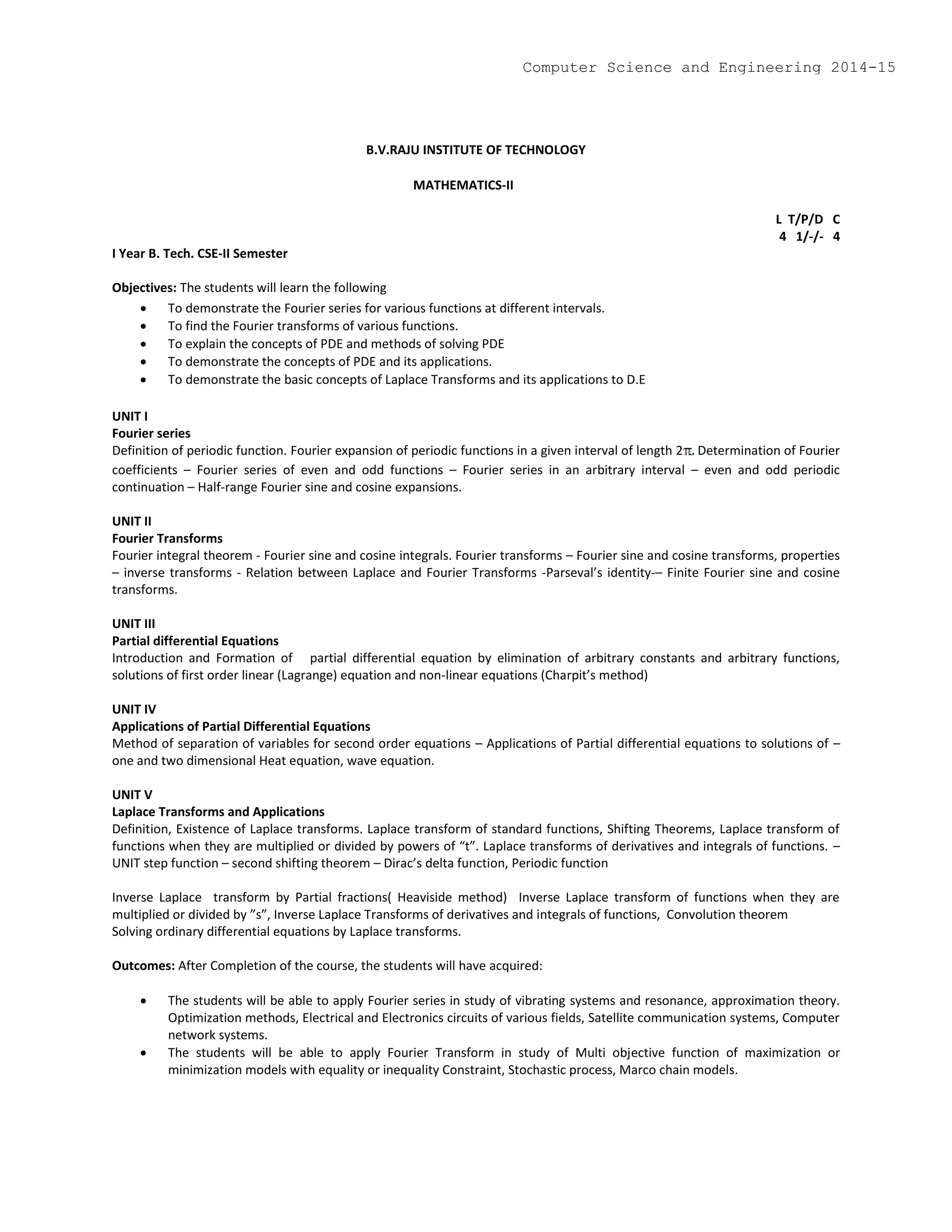B.V.RAJU INSTITUTE OF TECHNOLOGY
MATHEMATICS-II
L T/P/D C
4 1/-/- 4
I Year B. Tech. CSE-II Semester
Objectives: The students will learn the following
 To demonstrate the Fourier series for various functions at different intervals.
 To find the Fourier transforms of various functions.
 To explain the concepts of PDE and methods of solving PDE
 To demonstrate the concepts of PDE and its applications.
 To demonstrate the basic concepts of Laplace Transforms and its applications to D.E
UNIT I
Fourier series
Definition of periodic function. Fourier expansion of periodic functions in a given interval of length 2 Determination of Fourier
coefficients – Fourier series of even and odd functions – Fourier series in an arbitrary interval – even and odd periodic
continuation – Half-range Fourier sine and cosine expansions.
UNIT II
Fourier Transforms
Fourier integral theorem - Fourier sine and cosine integrals. Fourier transforms – Fourier sine and cosine transforms, properties
– inverse transforms - Relation between Laplace and Fourier Transforms -Parseval’s identity-– Finite Fourier sine and cosine
transforms.
UNIT III
Partial differential Equations
Introduction and Formation of partial differential equation by elimination of arbitrary constants and arbitrary functions,
solutions of first order linear (Lagrange) equation and non-linear equations (Charpit’s method)
UNIT IV
Applications of Partial Differential Equations
Method of separation of variables for second order equations – Applications of Partial differential equations to solutions of –
one and two dimensional Heat equation, wave equation.
UNIT V
Laplace Transforms and Applications
Definition, Existence of Laplace transforms. Laplace transform of standard functions, Shifting Theorems, Laplace transform of
functions when they are multiplied or divided by powers of “t”. Laplace transforms of derivatives and integrals of functions. –
UNIT step function – second shifting theorem – Dirac’s delta function, Periodic function
Inverse Laplace transform by Partial fractions( Heaviside method) Inverse Laplace transform of functions when they are
multiplied or divided by ”s”, Inverse Laplace Transforms of derivatives and integrals of functions, Convolution theorem
Solving ordinary differential equations by Laplace transforms.
Outcomes: After Completion of the course, the students will have acquired:
 The students will be able to apply Fourier series in study of vibrating systems and resonance, approximation theory.
Optimization methods, Electrical and Electronics circuits of various fields, Satellite communication systems, Computer
network systems.
 The students will be able to apply Fourier Transform in study of Multi objective function of maximization or
minimization models with equality or inequality Constraint, Stochastic process, Marco chain models.
Computer Science and Engineering 2014-15
 