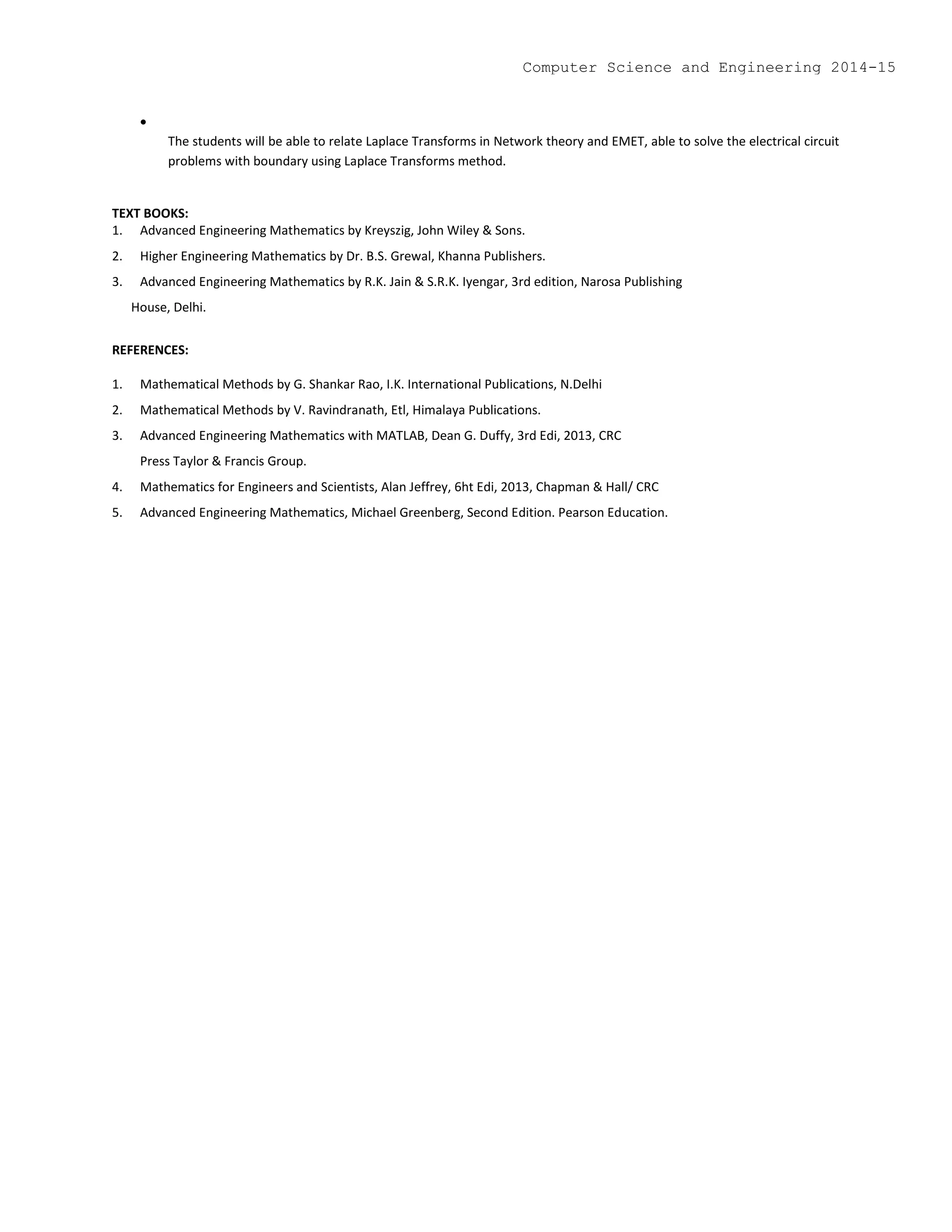 
The students will be able to relate Laplace Transforms in Network theory and EMET, able to solve the electrical circuit
problems with boundary using Laplace Transforms method.
TEXT BOOKS:
1. Advanced Engineering Mathematics by Kreyszig, John Wiley & Sons.
2. Higher Engineering Mathematics by Dr. B.S. Grewal, Khanna Publishers.
3. Advanced Engineering Mathematics by R.K. Jain & S.R.K. Iyengar, 3rd edition, Narosa Publishing
House, Delhi.
REFERENCES:
1. Mathematical Methods by G. Shankar Rao, I.K. International Publications, N.Delhi
2. Mathematical Methods by V. Ravindranath, Etl, Himalaya Publications.
3. Advanced Engineering Mathematics with MATLAB, Dean G. Duffy, 3rd Edi, 2013, CRC
Press Taylor & Francis Group.
4. Mathematics for Engineers and Scientists, Alan Jeffrey, 6ht Edi, 2013, Chapman & Hall/ CRC
5. Advanced Engineering Mathematics, Michael Greenberg, Second Edition. Pearson Education.
Computer Science and Engineering 2014-15
 