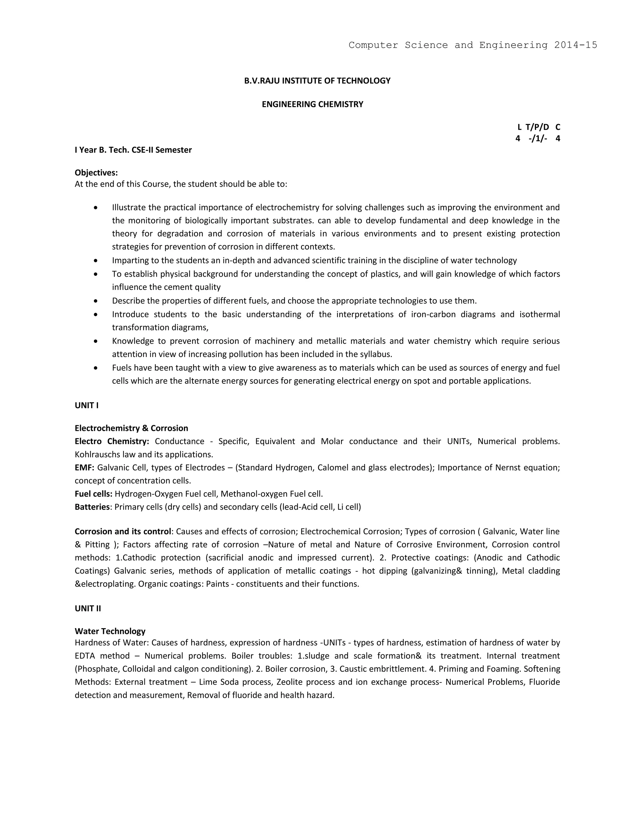 B.V.RAJU INSTITUTE OF TECHNOLOGY
ENGINEERING CHEMISTRY
L T/P/D C
4 -/1/- 4
I Year B. Tech. CSE-II Semester
Objectives:
At the end of this Course, the student should be able to:
 Illustrate the practical importance of electrochemistry for solving challenges such as improving the environment and
the monitoring of biologically important substrates. can able to develop fundamental and deep knowledge in the
theory for degradation and corrosion of materials in various environments and to present existing protection
strategies for prevention of corrosion in different contexts.
 Imparting to the students an in-depth and advanced scientific training in the discipline of water technology
 To establish physical background for understanding the concept of plastics, and will gain knowledge of which factors
influence the cement quality
 Describe the properties of different fuels, and choose the appropriate technologies to use them.
 Introduce students to the basic understanding of the interpretations of iron-carbon diagrams and isothermal
transformation diagrams,
 Knowledge to prevent corrosion of machinery and metallic materials and water chemistry which require serious
attention in view of increasing pollution has been included in the syllabus.
 Fuels have been taught with a view to give awareness as to materials which can be used as sources of energy and fuel
cells which are the alternate energy sources for generating electrical energy on spot and portable applications.
UNIT I
Electrochemistry & Corrosion
Electro Chemistry: Conductance - Specific, Equivalent and Molar conductance and their UNITs, Numerical problems.
Kohlrauschs law and its applications.
EMF: Galvanic Cell, types of Electrodes – (Standard Hydrogen, Calomel and glass electrodes); Importance of Nernst equation;
concept of concentration cells.
Fuel cells: Hydrogen-Oxygen Fuel cell, Methanol-oxygen Fuel cell.
Batteries: Primary cells (dry cells) and secondary cells (lead-Acid cell, Li cell)
Corrosion and its control: Causes and effects of corrosion; Electrochemical Corrosion; Types of corrosion ( Galvanic, Water line
& Pitting ); Factors affecting rate of corrosion –Nature of metal and Nature of Corrosive Environment, Corrosion control
methods: 1.Cathodic protection (sacrificial anodic and impressed current). 2. Protective coatings: (Anodic and Cathodic
Coatings) Galvanic series, methods of application of metallic coatings - hot dipping (galvanizing& tinning), Metal cladding
&electroplating. Organic coatings: Paints - constituents and their functions.
UNIT II
Water Technology
Hardness of Water: Causes of hardness, expression of hardness -UNITs - types of hardness, estimation of hardness of water by
EDTA method – Numerical problems. Boiler troubles: 1.sludge and scale formation& its treatment. Internal treatment
(Phosphate, Colloidal and calgon conditioning). 2. Boiler corrosion, 3. Caustic embrittlement. 4. Priming and Foaming. Softening
Methods: External treatment – Lime Soda process, Zeolite process and ion exchange process- Numerical Problems, Fluoride
detection and measurement, Removal of fluoride and health hazard.
Computer Science and Engineering 2014-15
 