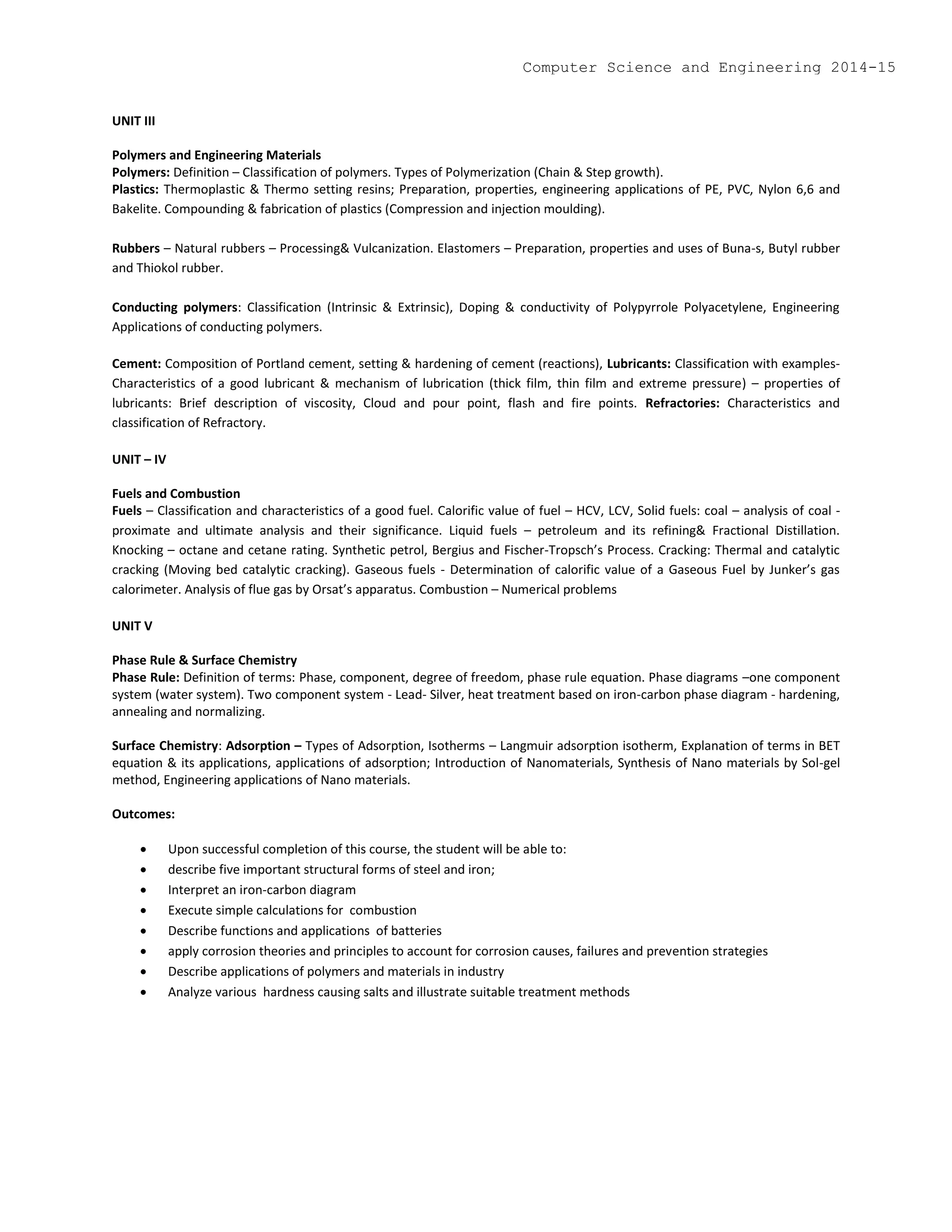 UNIT III
Polymers and Engineering Materials
Polymers: Definition – Classification of polymers. Types of Polymerization (Chain & Step growth).
Plastics: Thermoplastic & Thermo setting resins; Preparation, properties, engineering applications of PE, PVC, Nylon 6,6 and
Bakelite. Compounding & fabrication of plastics (Compression and injection moulding).
Rubbers – Natural rubbers – Processing& Vulcanization. Elastomers – Preparation, properties and uses of Buna-s, Butyl rubber
and Thiokol rubber.
Conducting polymers: Classification (Intrinsic & Extrinsic), Doping & conductivity of Polypyrrole Polyacetylene, Engineering
Applications of conducting polymers.
Cement: Composition of Portland cement, setting & hardening of cement (reactions), Lubricants: Classification with examples-
Characteristics of a good lubricant & mechanism of lubrication (thick film, thin film and extreme pressure) – properties of
lubricants: Brief description of viscosity, Cloud and pour point, flash and fire points. Refractories: Characteristics and
classification of Refractory.
UNIT – IV
Fuels and Combustion
Fuels – Classification and characteristics of a good fuel. Calorific value of fuel – HCV, LCV, Solid fuels: coal – analysis of coal -
proximate and ultimate analysis and their significance. Liquid fuels – petroleum and its refining& Fractional Distillation.
Knocking – octane and cetane rating. Synthetic petrol, Bergius and Fischer-Tropsch’s Process. Cracking: Thermal and catalytic
cracking (Moving bed catalytic cracking). Gaseous fuels - Determination of calorific value of a Gaseous Fuel by Junker’s gas
calorimeter. Analysis of flue gas by Orsat’s apparatus. Combustion – Numerical problems
UNIT V
Phase Rule & Surface Chemistry
Phase Rule: Definition of terms: Phase, component, degree of freedom, phase rule equation. Phase diagrams –one component
system (water system). Two component system - Lead- Silver, heat treatment based on iron-carbon phase diagram - hardening,
annealing and normalizing.
Surface Chemistry: Adsorption – Types of Adsorption, Isotherms – Langmuir adsorption isotherm, Explanation of terms in BET
equation & its applications, applications of adsorption; Introduction of Nanomaterials, Synthesis of Nano materials by Sol-gel
method, Engineering applications of Nano materials.
Outcomes:
 Upon successful completion of this course, the student will be able to:
 describe five important structural forms of steel and iron;
 Interpret an iron-carbon diagram
 Execute simple calculations for combustion
 Describe functions and applications of batteries
 apply corrosion theories and principles to account for corrosion causes, failures and prevention strategies
 Describe applications of polymers and materials in industry
 Analyze various hardness causing salts and illustrate suitable treatment methods
Computer Science and Engineering 2014-15
 