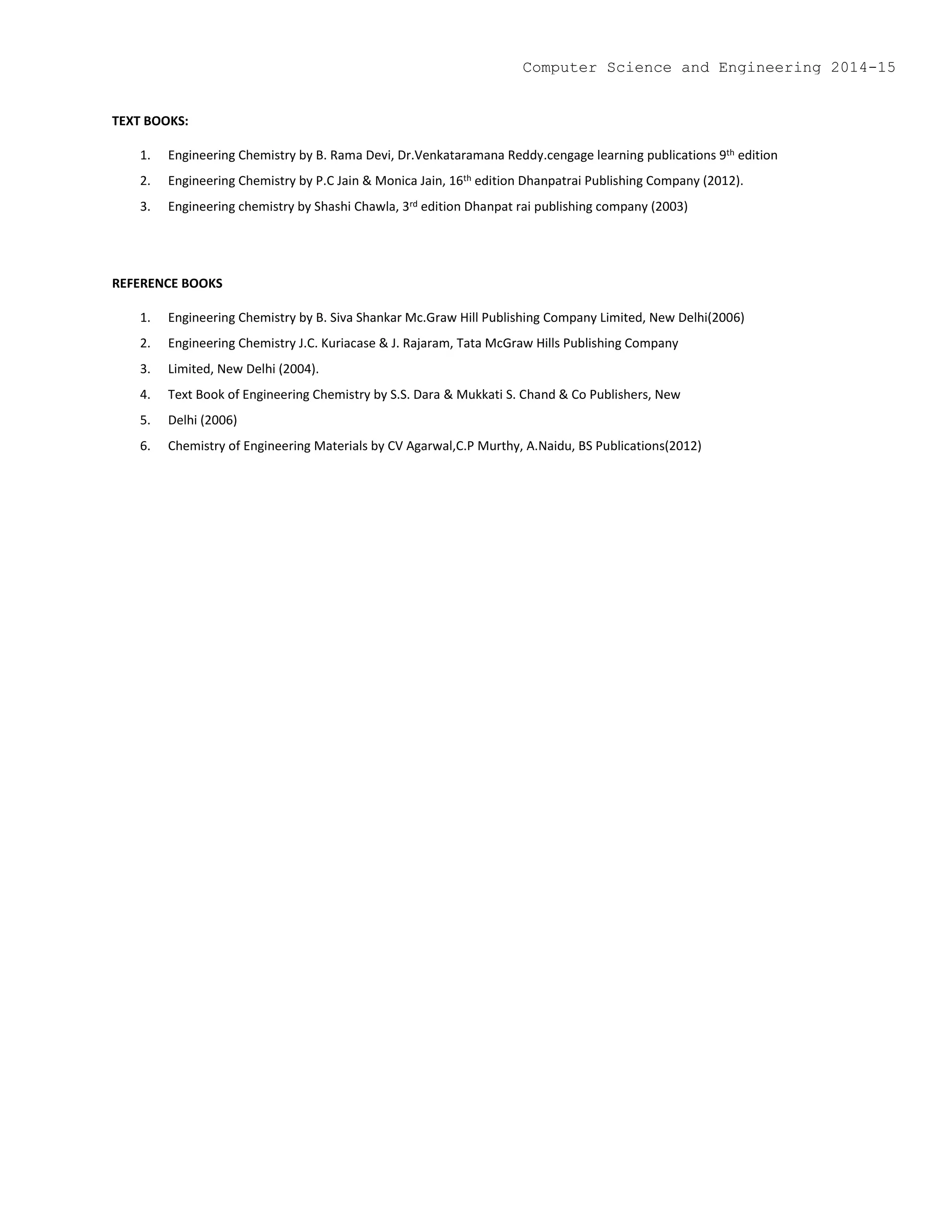 TEXT BOOKS:
1. Engineering Chemistry by B. Rama Devi, Dr.Venkataramana Reddy.cengage learning publications 9th edition
2. Engineering Chemistry by P.C Jain & Monica Jain, 16th edition Dhanpatrai Publishing Company (2012).
3. Engineering chemistry by Shashi Chawla, 3rd edition Dhanpat rai publishing company (2003)
REFERENCE BOOKS
1. Engineering Chemistry by B. Siva Shankar Mc.Graw Hill Publishing Company Limited, New Delhi(2006)
2. Engineering Chemistry J.C. Kuriacase & J. Rajaram, Tata McGraw Hills Publishing Company
3. Limited, New Delhi (2004).
4. Text Book of Engineering Chemistry by S.S. Dara & Mukkati S. Chand & Co Publishers, New
5. Delhi (2006)
6. Chemistry of Engineering Materials by CV Agarwal,C.P Murthy, A.Naidu, BS Publications(2012)
Computer Science and Engineering 2014-15
 