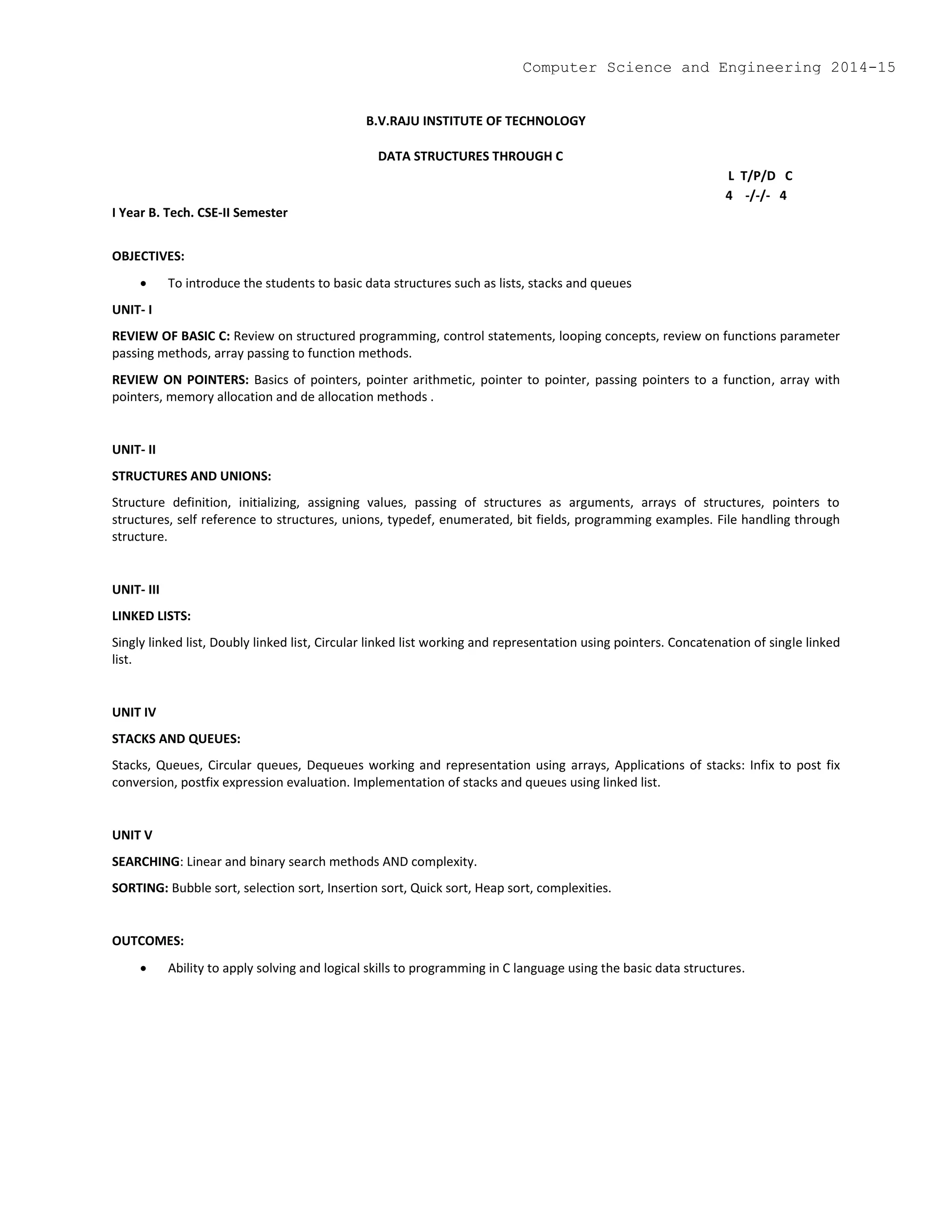 B.V.RAJU INSTITUTE OF TECHNOLOGY
DATA STRUCTURES THROUGH C
L T/P/D C
4 -/-/- 4
I Year B. Tech. CSE-II Semester
OBJECTIVES:
 To introduce the students to basic data structures such as lists, stacks and queues
UNIT- I
REVIEW OF BASIC C: Review on structured programming, control statements, looping concepts, review on functions parameter
passing methods, array passing to function methods.
REVIEW ON POINTERS: Basics of pointers, pointer arithmetic, pointer to pointer, passing pointers to a function, array with
pointers, memory allocation and de allocation methods .
UNIT- II
STRUCTURES AND UNIONS:
Structure definition, initializing, assigning values, passing of structures as arguments, arrays of structures, pointers to
structures, self reference to structures, unions, typedef, enumerated, bit fields, programming examples. File handling through
structure.
UNIT- III
LINKED LISTS:
Singly linked list, Doubly linked list, Circular linked list working and representation using pointers. Concatenation of single linked
list.
UNIT IV
STACKS AND QUEUES:
Stacks, Queues, Circular queues, Dequeues working and representation using arrays, Applications of stacks: Infix to post fix
conversion, postfix expression evaluation. Implementation of stacks and queues using linked list.
UNIT V
SEARCHING: Linear and binary search methods AND complexity.
SORTING: Bubble sort, selection sort, Insertion sort, Quick sort, Heap sort, complexities.
OUTCOMES:
 Ability to apply solving and logical skills to programming in C language using the basic data structures.
Computer Science and Engineering 2014-15
 