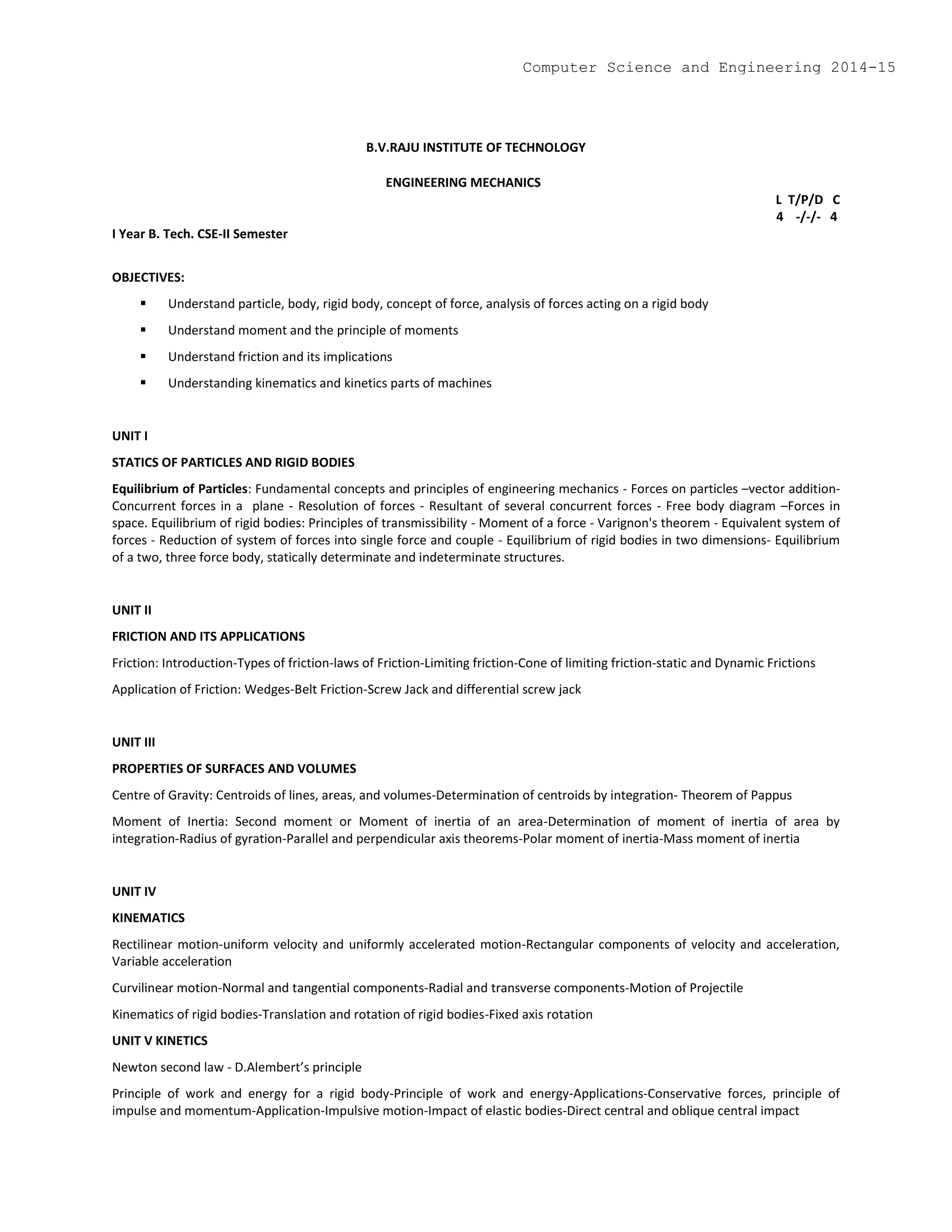 B.V.RAJU INSTITUTE OF TECHNOLOGY
ENGINEERING MECHANICS
L T/P/D C
4 -/-/- 4
I Year B. Tech. CSE-II Semester
OBJECTIVES:
 Understand particle, body, rigid body, concept of force, analysis of forces acting on a rigid body
 Understand moment and the principle of moments
 Understand friction and its implications
 Understanding kinematics and kinetics parts of machines
UNIT I
STATICS OF PARTICLES AND RIGID BODIES
Equilibrium of Particles: Fundamental concepts and principles of engineering mechanics - Forces on particles –vector addition-
Concurrent forces in a plane - Resolution of forces - Resultant of several concurrent forces - Free body diagram –Forces in
space. Equilibrium of rigid bodies: Principles of transmissibility - Moment of a force - Varignon's theorem - Equivalent system of
forces - Reduction of system of forces into single force and couple - Equilibrium of rigid bodies in two dimensions- Equilibrium
of a two, three force body, statically determinate and indeterminate structures.
UNIT II
FRICTION AND ITS APPLICATIONS
Friction: Introduction-Types of friction-laws of Friction-Limiting friction-Cone of limiting friction-static and Dynamic Frictions
Application of Friction: Wedges-Belt Friction-Screw Jack and differential screw jack
UNIT III
PROPERTIES OF SURFACES AND VOLUMES
Centre of Gravity: Centroids of lines, areas, and volumes-Determination of centroids by integration- Theorem of Pappus
Moment of Inertia: Second moment or Moment of inertia of an area-Determination of moment of inertia of area by
integration-Radius of gyration-Parallel and perpendicular axis theorems-Polar moment of inertia-Mass moment of inertia
UNIT IV
KINEMATICS
Rectilinear motion-uniform velocity and uniformly accelerated motion-Rectangular components of velocity and acceleration,
Variable acceleration
Curvilinear motion-Normal and tangential components-Radial and transverse components-Motion of Projectile
Kinematics of rigid bodies-Translation and rotation of rigid bodies-Fixed axis rotation
UNIT V KINETICS
Newton second law - D.Alembert’s principle
Principle of work and energy for a rigid body-Principle of work and energy-Applications-Conservative forces, principle of
impulse and momentum-Application-Impulsive motion-Impact of elastic bodies-Direct central and oblique central impact
Computer Science and Engineering 2014-15
 