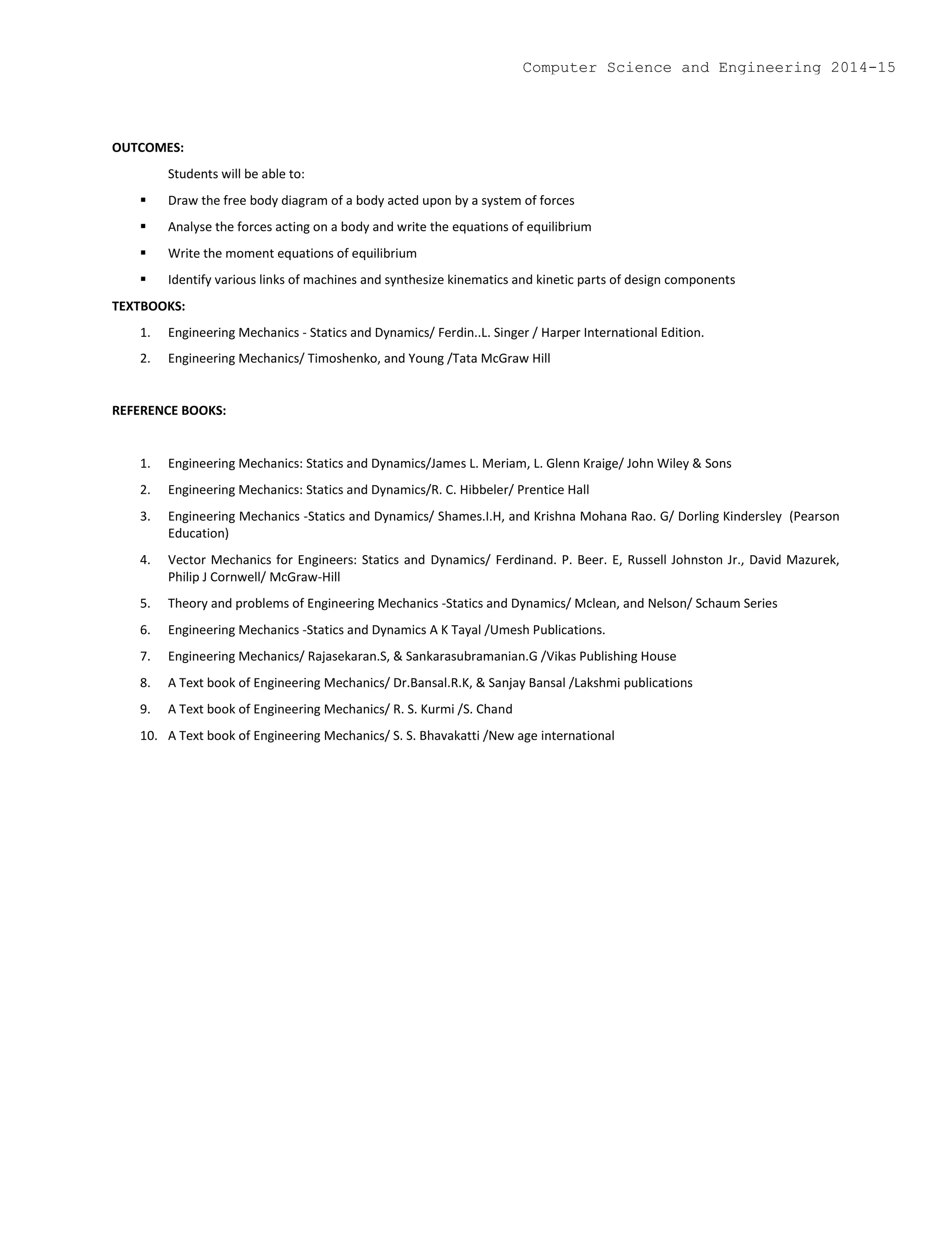OUTCOMES:
Students will be able to:
 Draw the free body diagram of a body acted upon by a system of forces
 Analyse the forces acting on a body and write the equations of equilibrium
 Write the moment equations of equilibrium
 Identify various links of machines and synthesize kinematics and kinetic parts of design components
TEXTBOOKS:
1. Engineering Mechanics - Statics and Dynamics/ Ferdin..L. Singer / Harper International Edition.
2. Engineering Mechanics/ Timoshenko, and Young /Tata McGraw Hill
REFERENCE BOOKS:
1. Engineering Mechanics: Statics and Dynamics/James L. Meriam, L. Glenn Kraige/ John Wiley & Sons
2. Engineering Mechanics: Statics and Dynamics/R. C. Hibbeler/ Prentice Hall
3. Engineering Mechanics -Statics and Dynamics/ Shames.I.H, and Krishna Mohana Rao. G/ Dorling Kindersley (Pearson
Education)
4. Vector Mechanics for Engineers: Statics and Dynamics/ Ferdinand. P. Beer. E, Russell Johnston Jr., David Mazurek,
Philip J Cornwell/ McGraw-Hill
5. Theory and problems of Engineering Mechanics -Statics and Dynamics/ Mclean, and Nelson/ Schaum Series
6. Engineering Mechanics -Statics and Dynamics A K Tayal /Umesh Publications.
7. Engineering Mechanics/ Rajasekaran.S, & Sankarasubramanian.G /Vikas Publishing House
8. A Text book of Engineering Mechanics/ Dr.Bansal.R.K, & Sanjay Bansal /Lakshmi publications
9. A Text book of Engineering Mechanics/ R. S. Kurmi /S. Chand
10. A Text book of Engineering Mechanics/ S. S. Bhavakatti /New age international
Computer Science and Engineering 2014-15
 