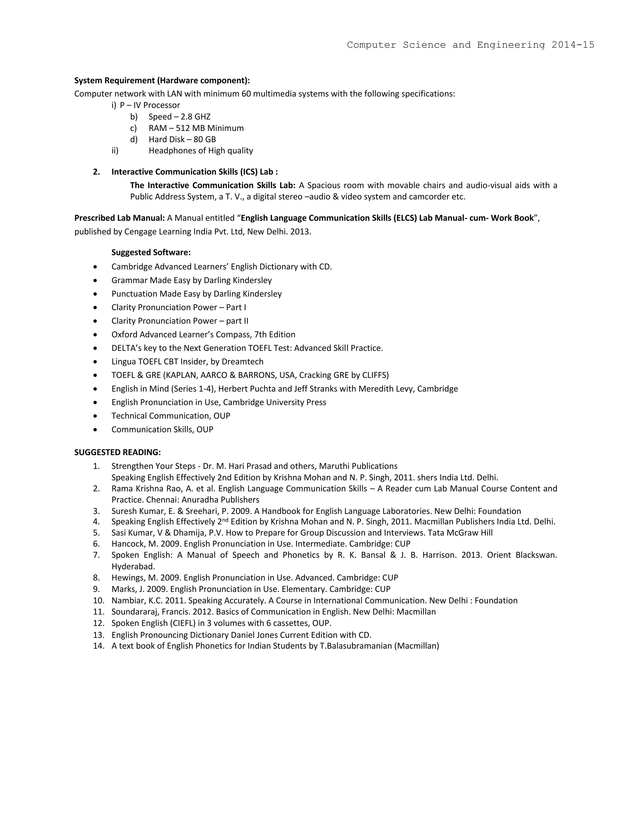 System Requirement (Hardware component):
Computer network with LAN with minimum 60 multimedia systems with the following specifications:
i) P – IV Processor
b) Speed – 2.8 GHZ
c) RAM – 512 MB Minimum
d) Hard Disk – 80 GB
ii) Headphones of High quality
2. Interactive Communication Skills (ICS) Lab :
The Interactive Communication Skills Lab: A Spacious room with movable chairs and audio-visual aids with a
Public Address System, a T. V., a digital stereo –audio & video system and camcorder etc.
Prescribed Lab Manual: A Manual entitled “English Language Communication Skills (ELCS) Lab Manual- cum- Work Book”,
published by Cengage Learning India Pvt. Ltd, New Delhi. 2013.
Suggested Software:
 Cambridge Advanced Learners’ English Dictionary with CD.
 Grammar Made Easy by Darling Kindersley
 Punctuation Made Easy by Darling Kindersley
 Clarity Pronunciation Power – Part I
 Clarity Pronunciation Power – part II
 Oxford Advanced Learner’s Compass, 7th Edition
 DELTA’s key to the Next Generation TOEFL Test: Advanced Skill Practice.
 Lingua TOEFL CBT Insider, by Dreamtech
 TOEFL & GRE (KAPLAN, AARCO & BARRONS, USA, Cracking GRE by CLIFFS)
 English in Mind (Series 1-4), Herbert Puchta and Jeff Stranks with Meredith Levy, Cambridge
 English Pronunciation in Use, Cambridge University Press
 Technical Communication, OUP
 Communication Skills, OUP
SUGGESTED READING:
1. Strengthen Your Steps - Dr. M. Hari Prasad and others, Maruthi Publications
Speaking English Effectively 2nd Edition by Krishna Mohan and N. P. Singh, 2011. shers India Ltd. Delhi.
2. Rama Krishna Rao, A. et al. English Language Communication Skills – A Reader cum Lab Manual Course Content and
Practice. Chennai: Anuradha Publishers
3. Suresh Kumar, E. & Sreehari, P. 2009. A Handbook for English Language Laboratories. New Delhi: Foundation
4. Speaking English Effectively 2nd Edition by Krishna Mohan and N. P. Singh, 2011. Macmillan Publishers India Ltd. Delhi.
5. Sasi Kumar, V & Dhamija, P.V. How to Prepare for Group Discussion and Interviews. Tata McGraw Hill
6. Hancock, M. 2009. English Pronunciation in Use. Intermediate. Cambridge: CUP
7. Spoken English: A Manual of Speech and Phonetics by R. K. Bansal & J. B. Harrison. 2013. Orient Blackswan.
Hyderabad.
8. Hewings, M. 2009. English Pronunciation in Use. Advanced. Cambridge: CUP
9. Marks, J. 2009. English Pronunciation in Use. Elementary. Cambridge: CUP
10. Nambiar, K.C. 2011. Speaking Accurately. A Course in International Communication. New Delhi : Foundation
11. Soundararaj, Francis. 2012. Basics of Communication in English. New Delhi: Macmillan
12. Spoken English (CIEFL) in 3 volumes with 6 cassettes, OUP.
13. English Pronouncing Dictionary Daniel Jones Current Edition with CD.
14. A text book of English Phonetics for Indian Students by T.Balasubramanian (Macmillan)
Computer Science and Engineering 2014-15
 