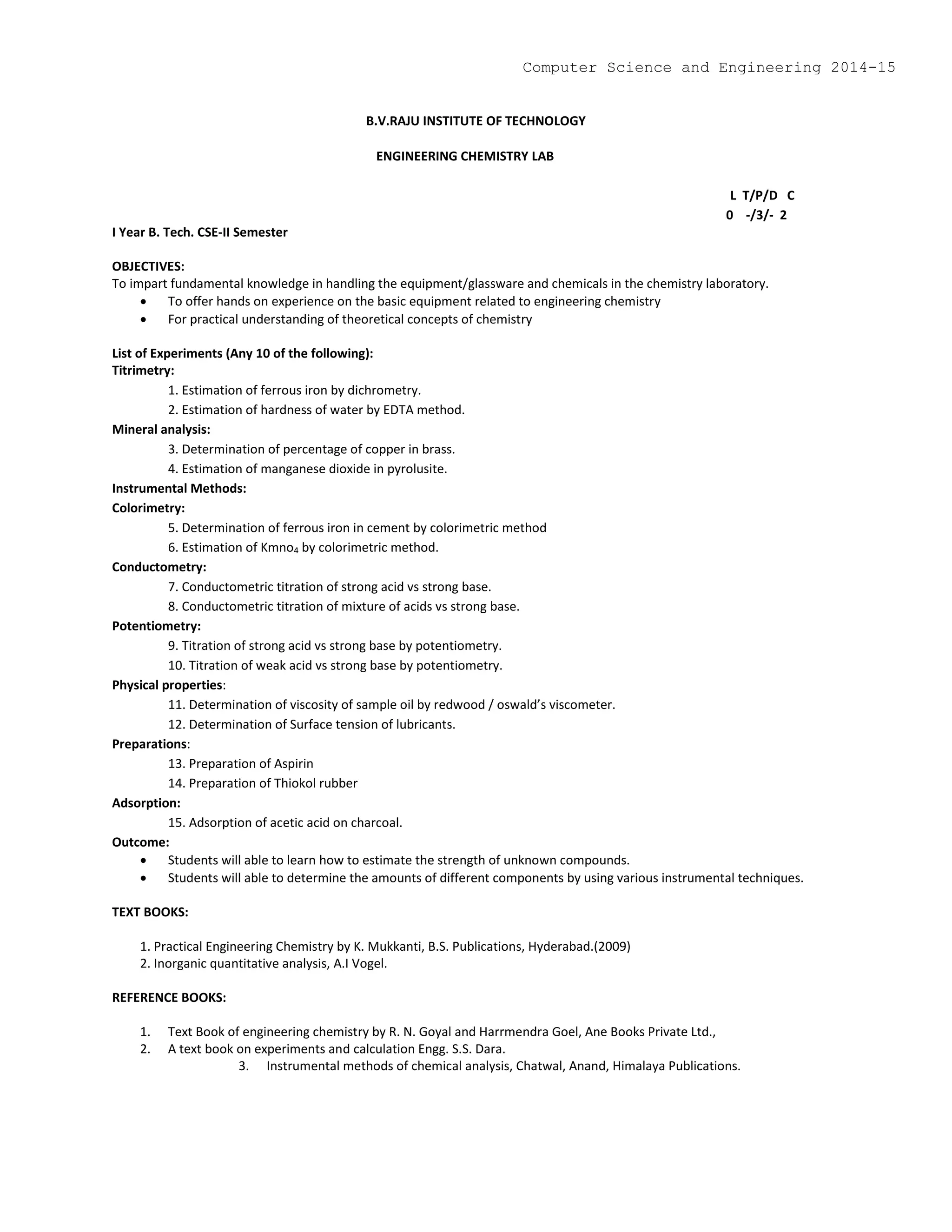 B.V.RAJU INSTITUTE OF TECHNOLOGY
ENGINEERING CHEMISTRY LAB
L T/P/D C
0 -/3/- 2
I Year B. Tech. CSE-II Semester
OBJECTIVES:
To impart fundamental knowledge in handling the equipment/glassware and chemicals in the chemistry laboratory.
 To offer hands on experience on the basic equipment related to engineering chemistry
 For practical understanding of theoretical concepts of chemistry
List of Experiments (Any 10 of the following):
Titrimetry:
1. Estimation of ferrous iron by dichrometry.
2. Estimation of hardness of water by EDTA method.
Mineral analysis:
3. Determination of percentage of copper in brass.
4. Estimation of manganese dioxide in pyrolusite.
Instrumental Methods:
Colorimetry:
5. Determination of ferrous iron in cement by colorimetric method
6. Estimation of Kmno4 by colorimetric method.
Conductometry:
7. Conductometric titration of strong acid vs strong base.
8. Conductometric titration of mixture of acids vs strong base.
Potentiometry:
9. Titration of strong acid vs strong base by potentiometry.
10. Titration of weak acid vs strong base by potentiometry.
Physical properties:
11. Determination of viscosity of sample oil by redwood / oswald’s viscometer.
12. Determination of Surface tension of lubricants.
Preparations:
13. Preparation of Aspirin
14. Preparation of Thiokol rubber
Adsorption:
15. Adsorption of acetic acid on charcoal.
Outcome:
 Students will able to learn how to estimate the strength of unknown compounds.
 Students will able to determine the amounts of different components by using various instrumental techniques.
TEXT BOOKS:
1. Practical Engineering Chemistry by K. Mukkanti, B.S. Publications, Hyderabad.(2009)
2. Inorganic quantitative analysis, A.I Vogel.
REFERENCE BOOKS:
1. Text Book of engineering chemistry by R. N. Goyal and Harrmendra Goel, Ane Books Private Ltd.,
2. A text book on experiments and calculation Engg. S.S. Dara.
3. Instrumental methods of chemical analysis, Chatwal, Anand, Himalaya Publications.
Computer Science and Engineering 2014-15
 