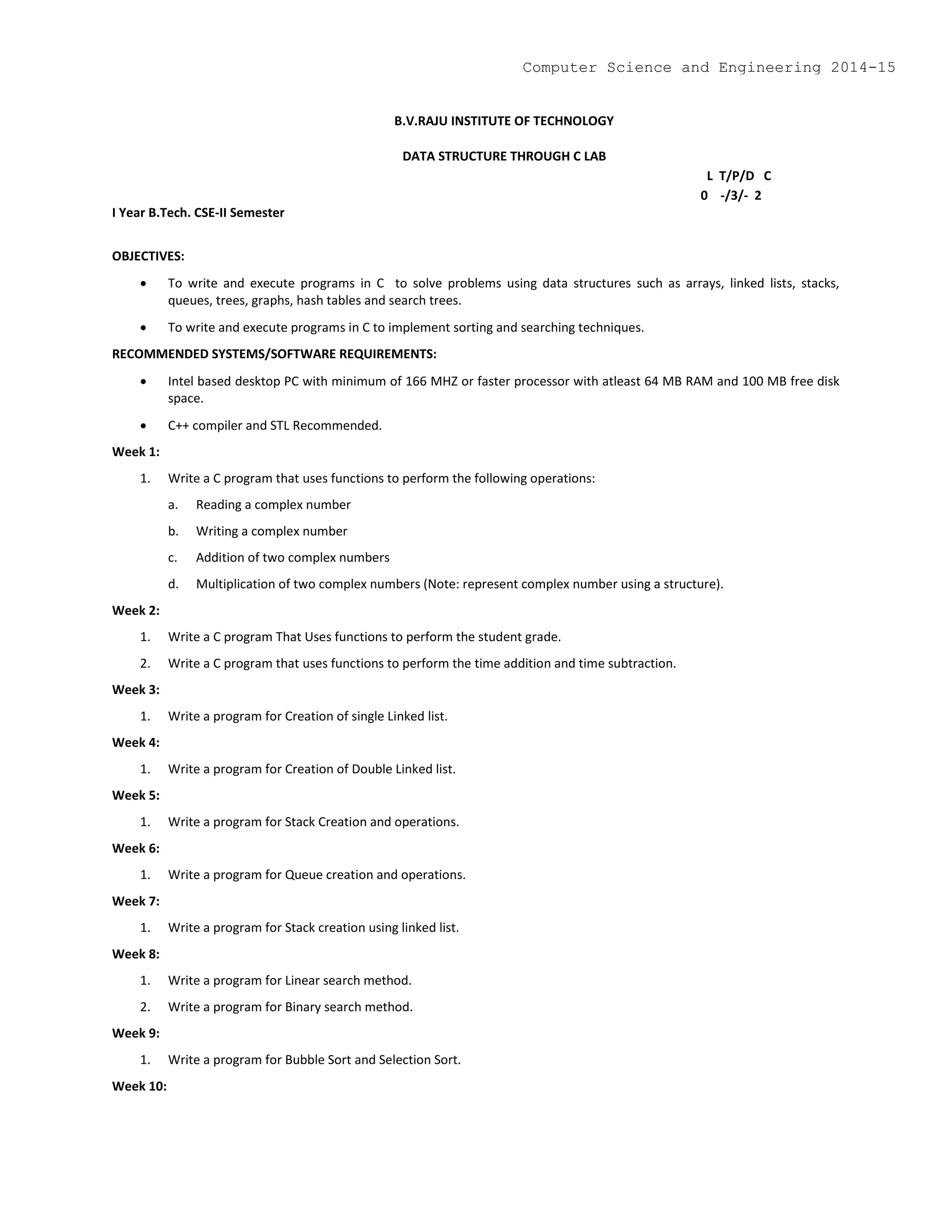 B.V.RAJU INSTITUTE OF TECHNOLOGY
DATA STRUCTURE THROUGH C LAB
L T/P/D C
0 -/3/- 2
I Year B.Tech. CSE-II Semester
OBJECTIVES:
 To write and execute programs in C to solve problems using data structures such as arrays, linked lists, stacks,
queues, trees, graphs, hash tables and search trees.
 To write and execute programs in C to implement sorting and searching techniques.
RECOMMENDED SYSTEMS/SOFTWARE REQUIREMENTS:
 Intel based desktop PC with minimum of 166 MHZ or faster processor with atleast 64 MB RAM and 100 MB free disk
space.
 C++ compiler and STL Recommended.
Week 1:
1. Write a C program that uses functions to perform the following operations:
a. Reading a complex number
b. Writing a complex number
c. Addition of two complex numbers
d. Multiplication of two complex numbers (Note: represent complex number using a structure).
Week 2:
1. Write a C program That Uses functions to perform the student grade.
2. Write a C program that uses functions to perform the time addition and time subtraction.
Week 3:
1. Write a program for Creation of single Linked list.
Week 4:
1. Write a program for Creation of Double Linked list.
Week 5:
1. Write a program for Stack Creation and operations.
Week 6:
1. Write a program for Queue creation and operations.
Week 7:
1. Write a program for Stack creation using linked list.
Week 8:
1. Write a program for Linear search method.
2. Write a program for Binary search method.
Week 9:
1. Write a program for Bubble Sort and Selection Sort.
Week 10:
Computer Science and Engineering 2014-15
 