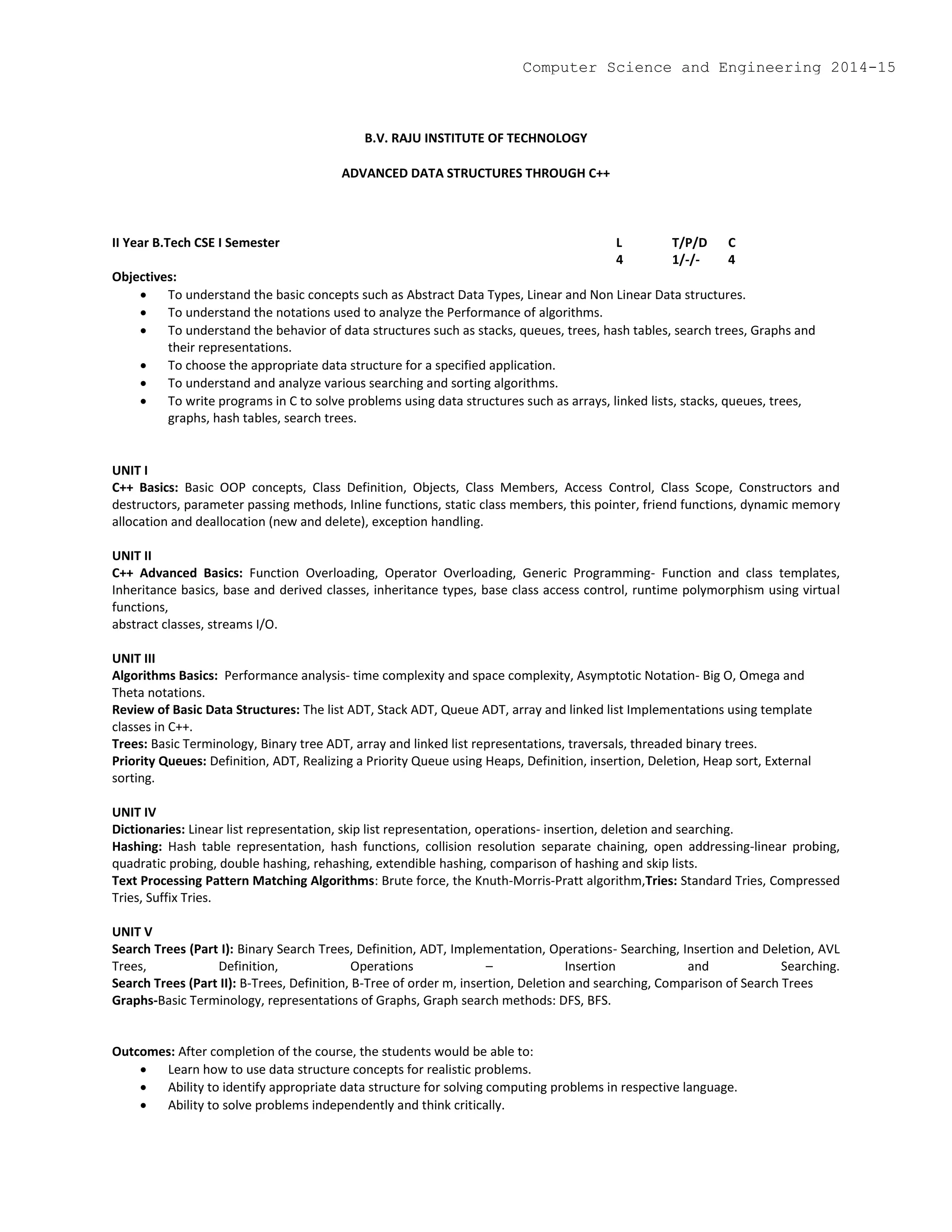 B.V. RAJU INSTITUTE OF TECHNOLOGY
ADVANCED DATA STRUCTURES THROUGH C++
II Year B.Tech CSE I Semester L T/P/D C
4 1/-/- 4
Objectives:
 To understand the basic concepts such as Abstract Data Types, Linear and Non Linear Data structures.
 To understand the notations used to analyze the Performance of algorithms.
 To understand the behavior of data structures such as stacks, queues, trees, hash tables, search trees, Graphs and
their representations.
 To choose the appropriate data structure for a specified application.
 To understand and analyze various searching and sorting algorithms.
 To write programs in C to solve problems using data structures such as arrays, linked lists, stacks, queues, trees,
graphs, hash tables, search trees.
UNIT I
C++ Basics: Basic OOP concepts, Class Definition, Objects, Class Members, Access Control, Class Scope, Constructors and
destructors, parameter passing methods, Inline functions, static class members, this pointer, friend functions, dynamic memory
allocation and deallocation (new and delete), exception handling.
UNIT II
C++ Advanced Basics: Function Overloading, Operator Overloading, Generic Programming- Function and class templates,
Inheritance basics, base and derived classes, inheritance types, base class access control, runtime polymorphism using virtual
functions,
abstract classes, streams I/O.
UNIT III
Algorithms Basics: Performance analysis- time complexity and space complexity, Asymptotic Notation- Big O, Omega and
Theta notations.
Review of Basic Data Structures: The list ADT, Stack ADT, Queue ADT, array and linked list Implementations using template
classes in C++.
Trees: Basic Terminology, Binary tree ADT, array and linked list representations, traversals, threaded binary trees.
Priority Queues: Definition, ADT, Realizing a Priority Queue using Heaps, Definition, insertion, Deletion, Heap sort, External
sorting.
UNIT IV
Dictionaries: Linear list representation, skip list representation, operations- insertion, deletion and searching.
Hashing: Hash table representation, hash functions, collision resolution separate chaining, open addressing-linear probing,
quadratic probing, double hashing, rehashing, extendible hashing, comparison of hashing and skip lists.
Text Processing Pattern Matching Algorithms: Brute force, the Knuth-Morris-Pratt algorithm,Tries: Standard Tries, Compressed
Tries, Suffix Tries.
UNIT V
Search Trees (Part I): Binary Search Trees, Definition, ADT, Implementation, Operations- Searching, Insertion and Deletion, AVL
Trees, Definition, Operations – Insertion and Searching.
Search Trees (Part II): B-Trees, Definition, B-Tree of order m, insertion, Deletion and searching, Comparison of Search Trees
Graphs-Basic Terminology, representations of Graphs, Graph search methods: DFS, BFS.
Outcomes: After completion of the course, the students would be able to:
 Learn how to use data structure concepts for realistic problems.
 Ability to identify appropriate data structure for solving computing problems in respective language.
 Ability to solve problems independently and think critically.
Computer Science and Engineering 2014-15
 