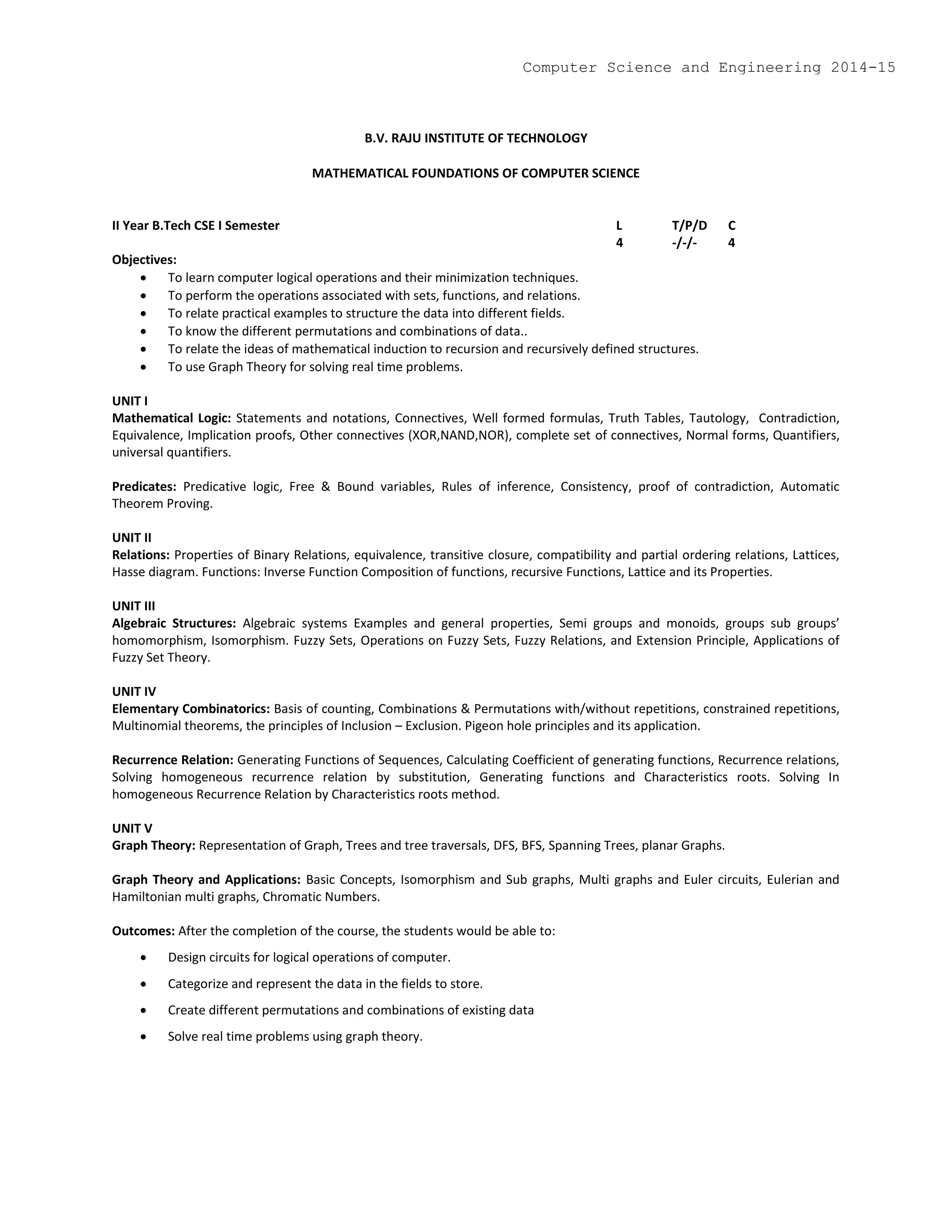 B.V. RAJU INSTITUTE OF TECHNOLOGY
MATHEMATICAL FOUNDATIONS OF COMPUTER SCIENCE
II Year B.Tech CSE I Semester L T/P/D C
4 -/-/- 4
Objectives:
 To learn computer logical operations and their minimization techniques.
 To perform the operations associated with sets, functions, and relations.
 To relate practical examples to structure the data into different fields.
 To know the different permutations and combinations of data..
 To relate the ideas of mathematical induction to recursion and recursively defined structures.
 To use Graph Theory for solving real time problems.
UNIT I
Mathematical Logic: Statements and notations, Connectives, Well formed formulas, Truth Tables, Tautology, Contradiction,
Equivalence, Implication proofs, Other connectives (XOR,NAND,NOR), complete set of connectives, Normal forms, Quantifiers,
universal quantifiers.
Predicates: Predicative logic, Free & Bound variables, Rules of inference, Consistency, proof of contradiction, Automatic
Theorem Proving.
UNIT II
Relations: Properties of Binary Relations, equivalence, transitive closure, compatibility and partial ordering relations, Lattices,
Hasse diagram. Functions: Inverse Function Composition of functions, recursive Functions, Lattice and its Properties.
UNIT III
Algebraic Structures: Algebraic systems Examples and general properties, Semi groups and monoids, groups sub groups’
homomorphism, Isomorphism. Fuzzy Sets, Operations on Fuzzy Sets, Fuzzy Relations, and Extension Principle, Applications of
Fuzzy Set Theory.
UNIT IV
Elementary Combinatorics: Basis of counting, Combinations & Permutations with/without repetitions, constrained repetitions,
Multinomial theorems, the principles of Inclusion – Exclusion. Pigeon hole principles and its application.
Recurrence Relation: Generating Functions of Sequences, Calculating Coefficient of generating functions, Recurrence relations,
Solving homogeneous recurrence relation by substitution, Generating functions and Characteristics roots. Solving In
homogeneous Recurrence Relation by Characteristics roots method.
UNIT V
Graph Theory: Representation of Graph, Trees and tree traversals, DFS, BFS, Spanning Trees, planar Graphs.
Graph Theory and Applications: Basic Concepts, Isomorphism and Sub graphs, Multi graphs and Euler circuits, Eulerian and
Hamiltonian multi graphs, Chromatic Numbers.
Outcomes: After the completion of the course, the students would be able to:
 Design circuits for logical operations of computer.
 Categorize and represent the data in the fields to store.
 Create different permutations and combinations of existing data
 Solve real time problems using graph theory.
Computer Science and Engineering 2014-15
 