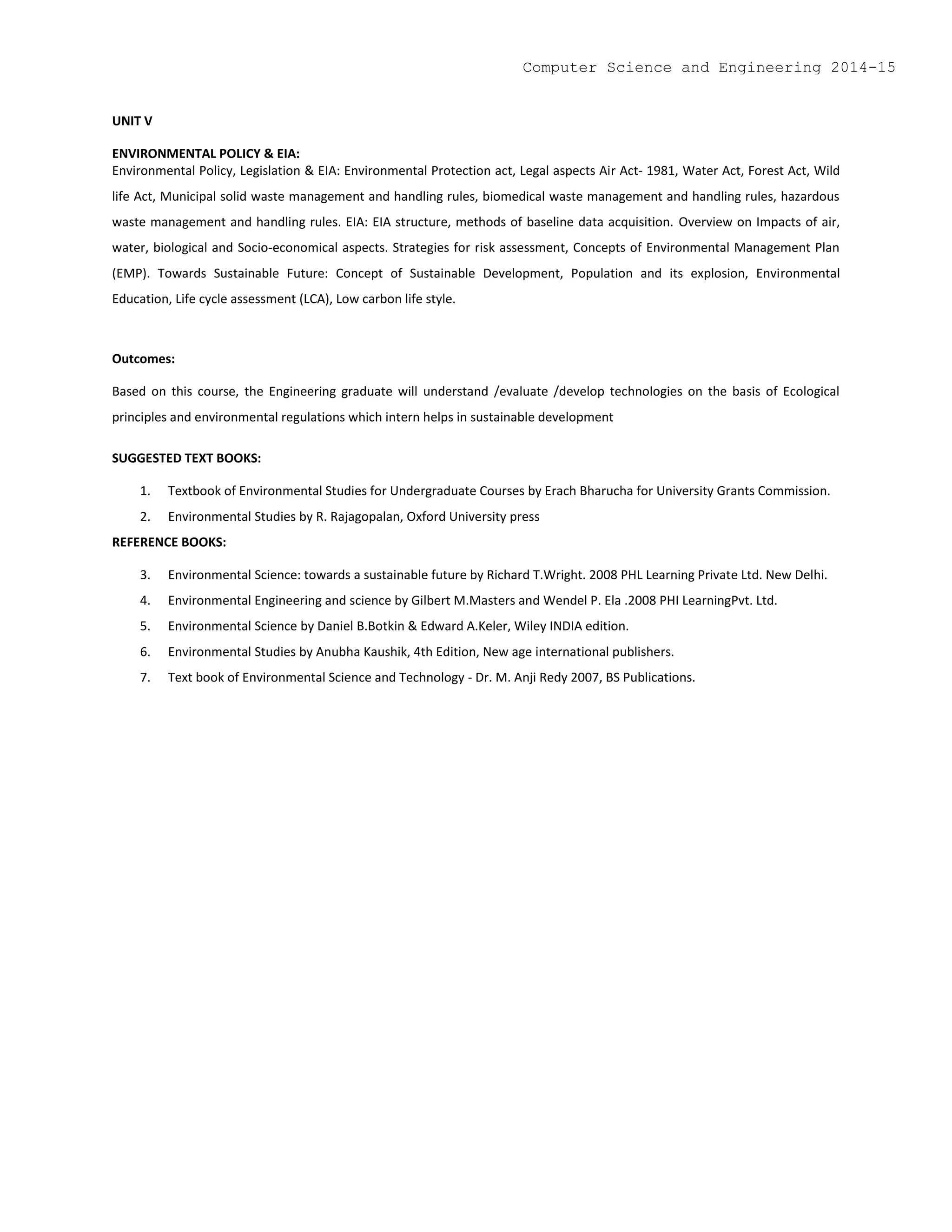 UNIT V
ENVIRONMENTAL POLICY & EIA:
Environmental Policy, Legislation & EIA: Environmental Protection act, Legal aspects Air Act- 1981, Water Act, Forest Act, Wild
life Act, Municipal solid waste management and handling rules, biomedical waste management and handling rules, hazardous
waste management and handling rules. EIA: EIA structure, methods of baseline data acquisition. Overview on Impacts of air,
water, biological and Socio-economical aspects. Strategies for risk assessment, Concepts of Environmental Management Plan
(EMP). Towards Sustainable Future: Concept of Sustainable Development, Population and its explosion, Environmental
Education, Life cycle assessment (LCA), Low carbon life style.
Outcomes:
Based on this course, the Engineering graduate will understand /evaluate /develop technologies on the basis of Ecological
principles and environmental regulations which intern helps in sustainable development
SUGGESTED TEXT BOOKS:
1. Textbook of Environmental Studies for Undergraduate Courses by Erach Bharucha for University Grants Commission.
2. Environmental Studies by R. Rajagopalan, Oxford University press
REFERENCE BOOKS:
3. Environmental Science: towards a sustainable future by Richard T.Wright. 2008 PHL Learning Private Ltd. New Delhi.
4. Environmental Engineering and science by Gilbert M.Masters and Wendel P. Ela .2008 PHI LearningPvt. Ltd.
5. Environmental Science by Daniel B.Botkin & Edward A.Keler, Wiley INDIA edition.
6. Environmental Studies by Anubha Kaushik, 4th Edition, New age international publishers.
7. Text book of Environmental Science and Technology - Dr. M. Anji Redy 2007, BS Publications.
Computer Science and Engineering 2014-15
 