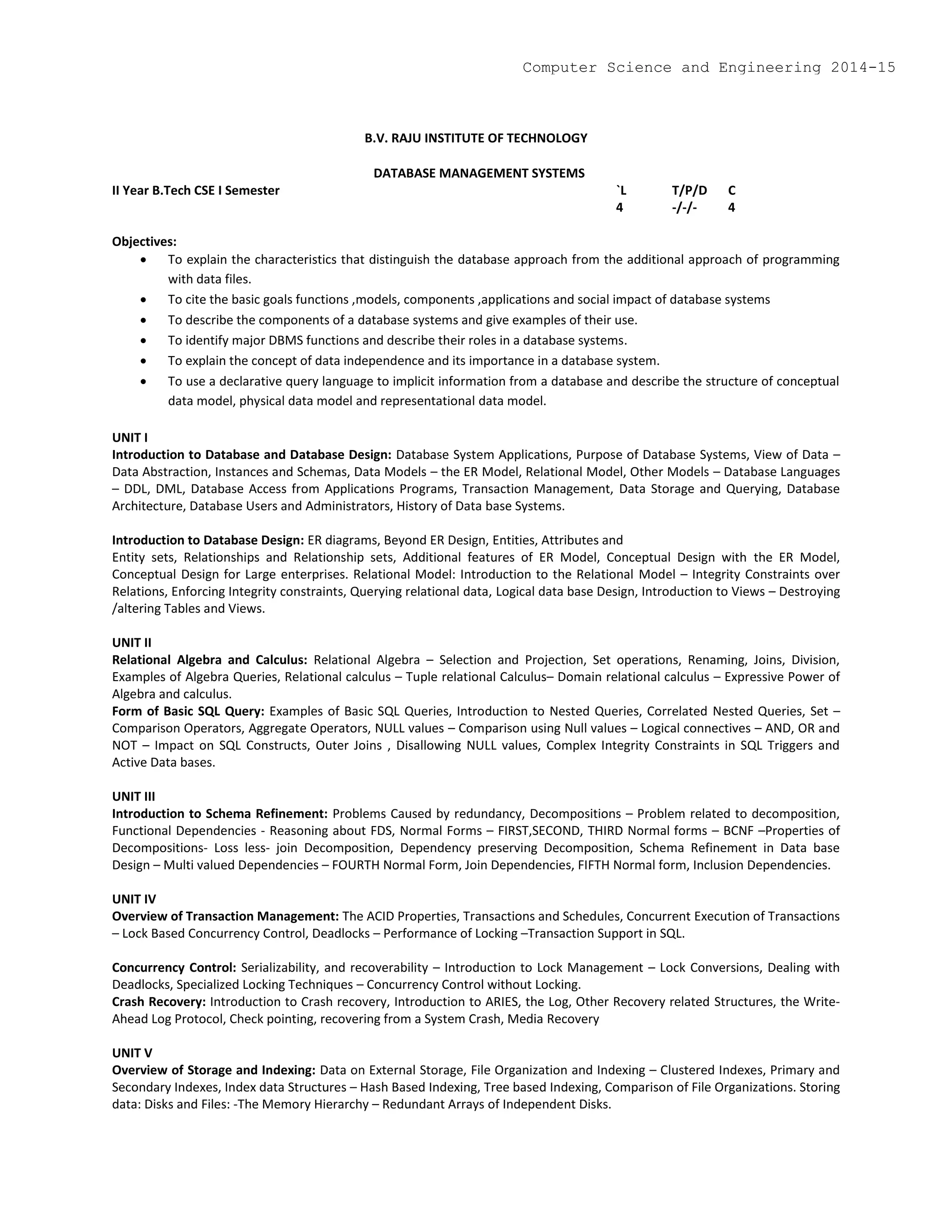 B.V. RAJU INSTITUTE OF TECHNOLOGY
DATABASE MANAGEMENT SYSTEMS
II Year B.Tech CSE I Semester `L T/P/D C
4 -/-/- 4
Objectives:
 To explain the characteristics that distinguish the database approach from the additional approach of programming
with data files.
 To cite the basic goals functions ,models, components ,applications and social impact of database systems
 To describe the components of a database systems and give examples of their use.
 To identify major DBMS functions and describe their roles in a database systems.
 To explain the concept of data independence and its importance in a database system.
 To use a declarative query language to implicit information from a database and describe the structure of conceptual
data model, physical data model and representational data model.
UNIT I
Introduction to Database and Database Design: Database System Applications, Purpose of Database Systems, View of Data –
Data Abstraction, Instances and Schemas, Data Models – the ER Model, Relational Model, Other Models – Database Languages
– DDL, DML, Database Access from Applications Programs, Transaction Management, Data Storage and Querying, Database
Architecture, Database Users and Administrators, History of Data base Systems.
Introduction to Database Design: ER diagrams, Beyond ER Design, Entities, Attributes and
Entity sets, Relationships and Relationship sets, Additional features of ER Model, Conceptual Design with the ER Model,
Conceptual Design for Large enterprises. Relational Model: Introduction to the Relational Model – Integrity Constraints over
Relations, Enforcing Integrity constraints, Querying relational data, Logical data base Design, Introduction to Views – Destroying
/altering Tables and Views.
UNIT II
Relational Algebra and Calculus: Relational Algebra – Selection and Projection, Set operations, Renaming, Joins, Division,
Examples of Algebra Queries, Relational calculus – Tuple relational Calculus– Domain relational calculus – Expressive Power of
Algebra and calculus.
Form of Basic SQL Query: Examples of Basic SQL Queries, Introduction to Nested Queries, Correlated Nested Queries, Set –
Comparison Operators, Aggregate Operators, NULL values – Comparison using Null values – Logical connectives – AND, OR and
NOT – Impact on SQL Constructs, Outer Joins , Disallowing NULL values, Complex Integrity Constraints in SQL Triggers and
Active Data bases.
UNIT III
Introduction to Schema Refinement: Problems Caused by redundancy, Decompositions – Problem related to decomposition,
Functional Dependencies - Reasoning about FDS, Normal Forms – FIRST,SECOND, THIRD Normal forms – BCNF –Properties of
Decompositions- Loss less- join Decomposition, Dependency preserving Decomposition, Schema Refinement in Data base
Design – Multi valued Dependencies – FOURTH Normal Form, Join Dependencies, FIFTH Normal form, Inclusion Dependencies.
UNIT IV
Overview of Transaction Management: The ACID Properties, Transactions and Schedules, Concurrent Execution of Transactions
– Lock Based Concurrency Control, Deadlocks – Performance of Locking –Transaction Support in SQL.
Concurrency Control: Serializability, and recoverability – Introduction to Lock Management – Lock Conversions, Dealing with
Deadlocks, Specialized Locking Techniques – Concurrency Control without Locking.
Crash Recovery: Introduction to Crash recovery, Introduction to ARIES, the Log, Other Recovery related Structures, the Write-
Ahead Log Protocol, Check pointing, recovering from a System Crash, Media Recovery
UNIT V
Overview of Storage and Indexing: Data on External Storage, File Organization and Indexing – Clustered Indexes, Primary and
Secondary Indexes, Index data Structures – Hash Based Indexing, Tree based Indexing, Comparison of File Organizations. Storing
data: Disks and Files: -The Memory Hierarchy – Redundant Arrays of Independent Disks.
Computer Science and Engineering 2014-15
 