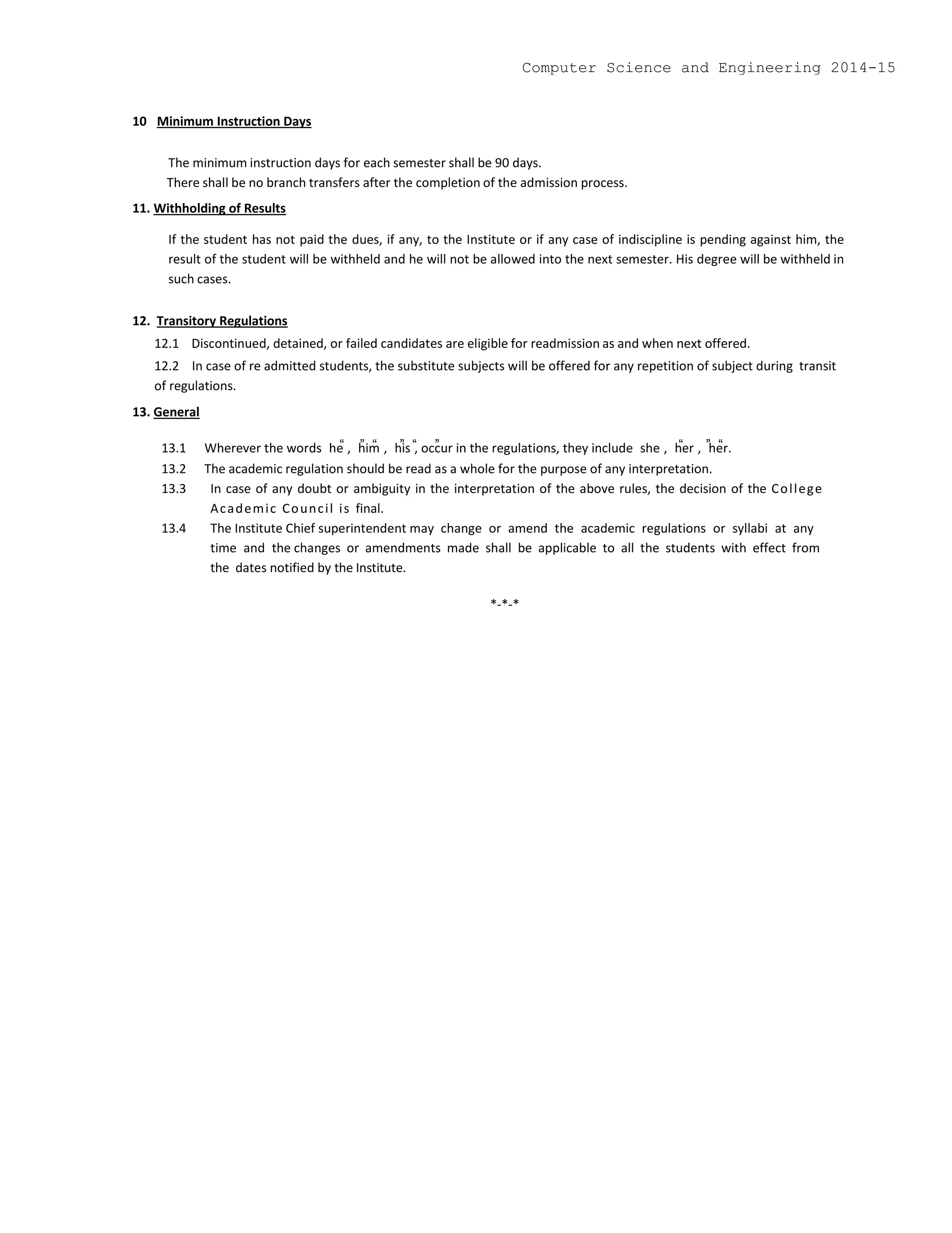 10 Minimum Instruction Days
The minimum instruction days for each semester shall be 90 days.
There shall be no branch transfers after the completion of the admission process.
11. Withholding of Results
If the student has not paid the dues, if any, to the Institute or if any case of indiscipline is pending against him, the
result of the student will be withheld and he will not be allowed into the next semester. His degree will be withheld in
such cases.
12. Transitory Regulations
12.1 Discontinued, detained, or failed candidates are eligible for readmission as and when next offered.
12.2 In case of re admitted students, the substitute subjects will be offered for any repetition of subject during transit
of regulations.
13. General
13.1 Wherever the words he , him , his , occur in the regulations, they include she , her , her.
13.2 The academic regulation should be read as a whole for the purpose of any interpretation.
13.3 In case of any doubt or ambiguity in the interpretation of the above rules, the decision of the College
Academic Council is final.
13.4 The Institute Chief superintendent may change or amend the academic regulations or syllabi at any
time and the changes or amendments made shall be applicable to all the students with effect from
the dates notified by the Institute.
*-*-*
Computer Science and Engineering 2014-15
 