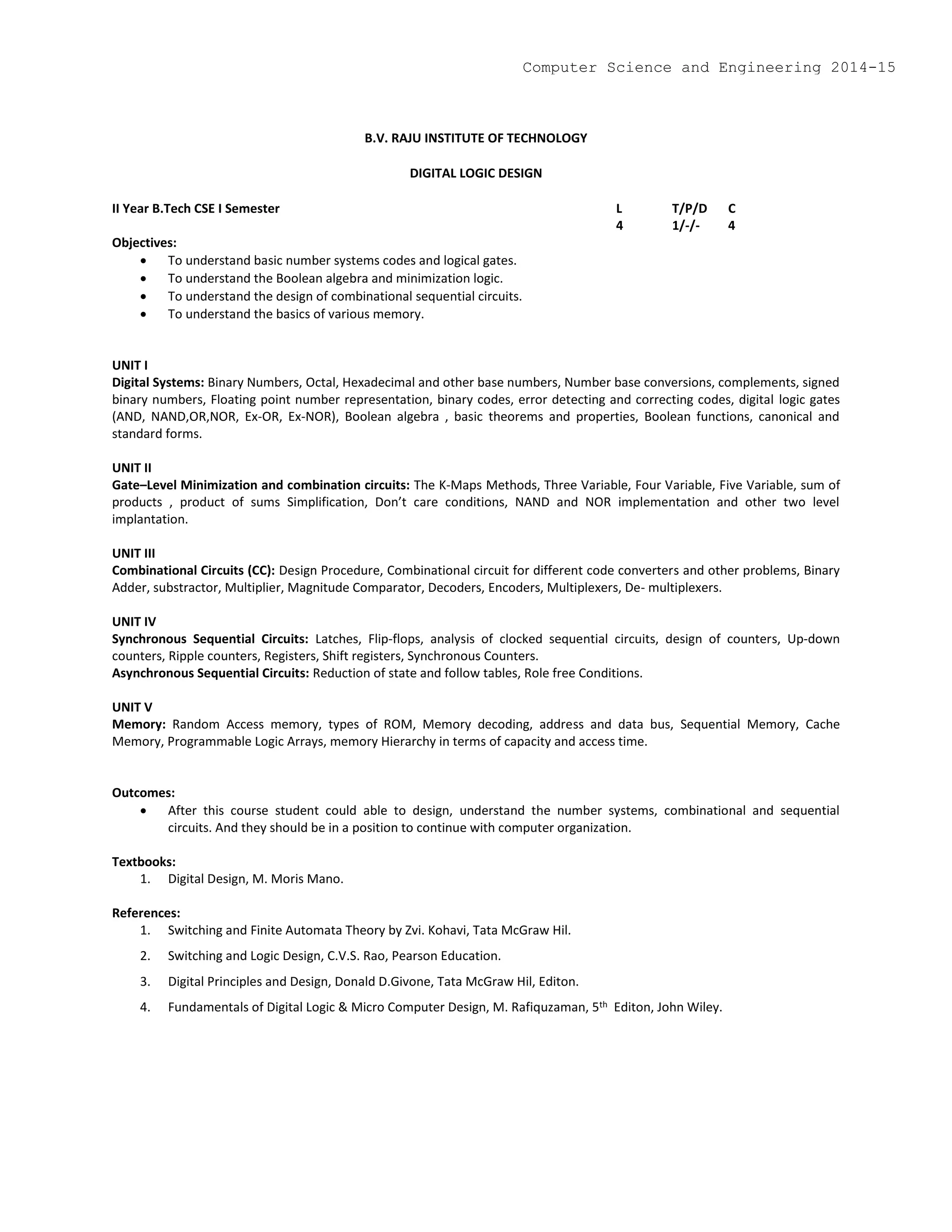 B.V. RAJU INSTITUTE OF TECHNOLOGY
DIGITAL LOGIC DESIGN
II Year B.Tech CSE I Semester L T/P/D C
4 1/-/- 4
Objectives:
 To understand basic number systems codes and logical gates.
 To understand the Boolean algebra and minimization logic.
 To understand the design of combinational sequential circuits.
 To understand the basics of various memory.
UNIT I
Digital Systems: Binary Numbers, Octal, Hexadecimal and other base numbers, Number base conversions, complements, signed
binary numbers, Floating point number representation, binary codes, error detecting and correcting codes, digital logic gates
(AND, NAND,OR,NOR, Ex-OR, Ex-NOR), Boolean algebra , basic theorems and properties, Boolean functions, canonical and
standard forms.
UNIT II
Gate–Level Minimization and combination circuits: The K-Maps Methods, Three Variable, Four Variable, Five Variable, sum of
products , product of sums Simplification, Don’t care conditions, NAND and NOR implementation and other two level
implantation.
UNIT III
Combinational Circuits (CC): Design Procedure, Combinational circuit for different code converters and other problems, Binary
Adder, substractor, Multiplier, Magnitude Comparator, Decoders, Encoders, Multiplexers, De- multiplexers.
UNIT IV
Synchronous Sequential Circuits: Latches, Flip-flops, analysis of clocked sequential circuits, design of counters, Up-down
counters, Ripple counters, Registers, Shift registers, Synchronous Counters.
Asynchronous Sequential Circuits: Reduction of state and follow tables, Role free Conditions.
UNIT V
Memory: Random Access memory, types of ROM, Memory decoding, address and data bus, Sequential Memory, Cache
Memory, Programmable Logic Arrays, memory Hierarchy in terms of capacity and access time.
Outcomes:
 After this course student could able to design, understand the number systems, combinational and sequential
circuits. And they should be in a position to continue with computer organization.
Textbooks:
1. Digital Design, M. Moris Mano.
References:
1. Switching and Finite Automata Theory by Zvi. Kohavi, Tata McGraw Hil.
2. Switching and Logic Design, C.V.S. Rao, Pearson Education.
3. Digital Principles and Design, Donald D.Givone, Tata McGraw Hil, Editon.
4. Fundamentals of Digital Logic & Micro Computer Design, M. Rafiquzaman, 5th Editon, John Wiley.
Computer Science and Engineering 2014-15
 
