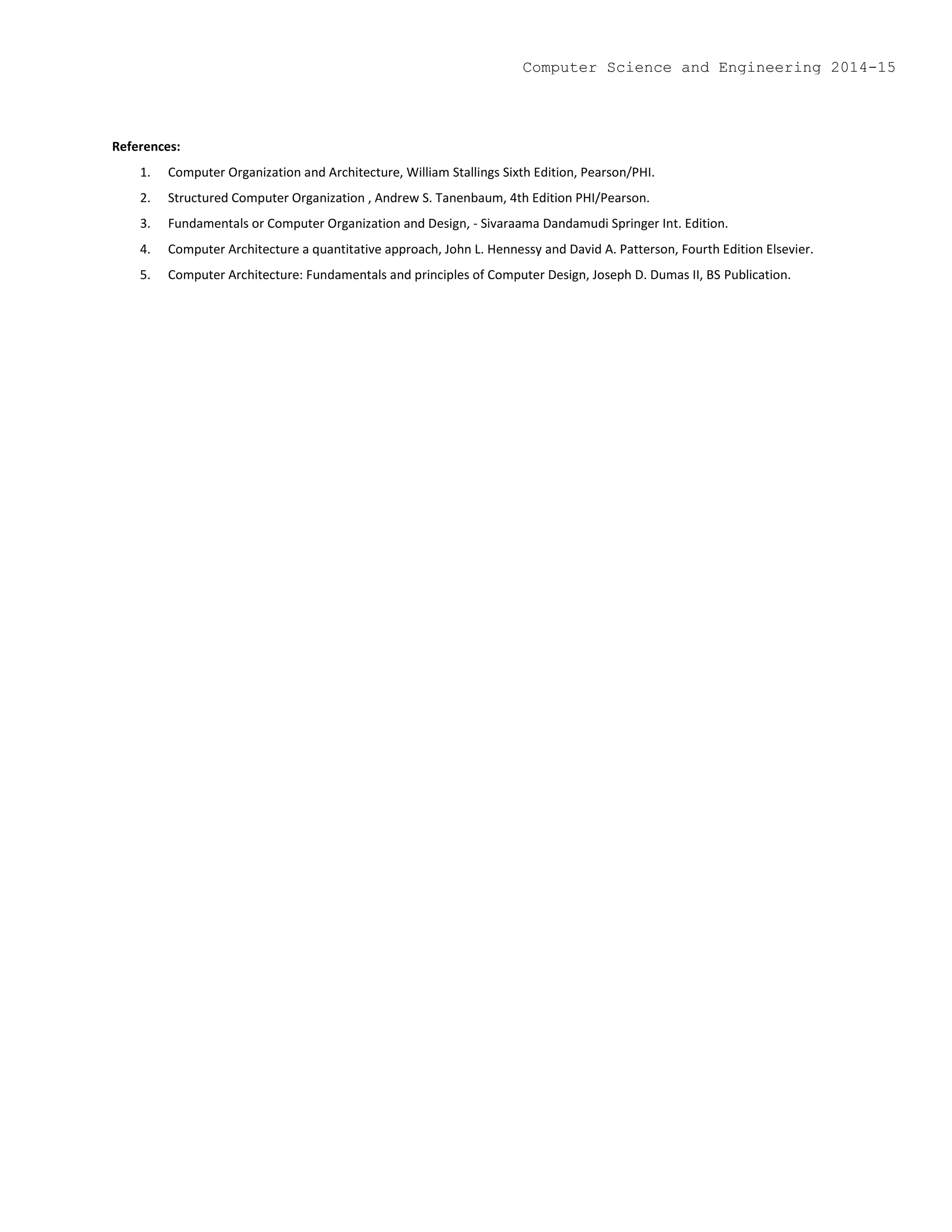 References:
1. Computer Organization and Architecture, William Stallings Sixth Edition, Pearson/PHI.
2. Structured Computer Organization , Andrew S. Tanenbaum, 4th Edition PHI/Pearson.
3. Fundamentals or Computer Organization and Design, - Sivaraama Dandamudi Springer Int. Edition.
4. Computer Architecture a quantitative approach, John L. Hennessy and David A. Patterson, Fourth Edition Elsevier.
5. Computer Architecture: Fundamentals and principles of Computer Design, Joseph D. Dumas II, BS Publication.
Computer Science and Engineering 2014-15
 