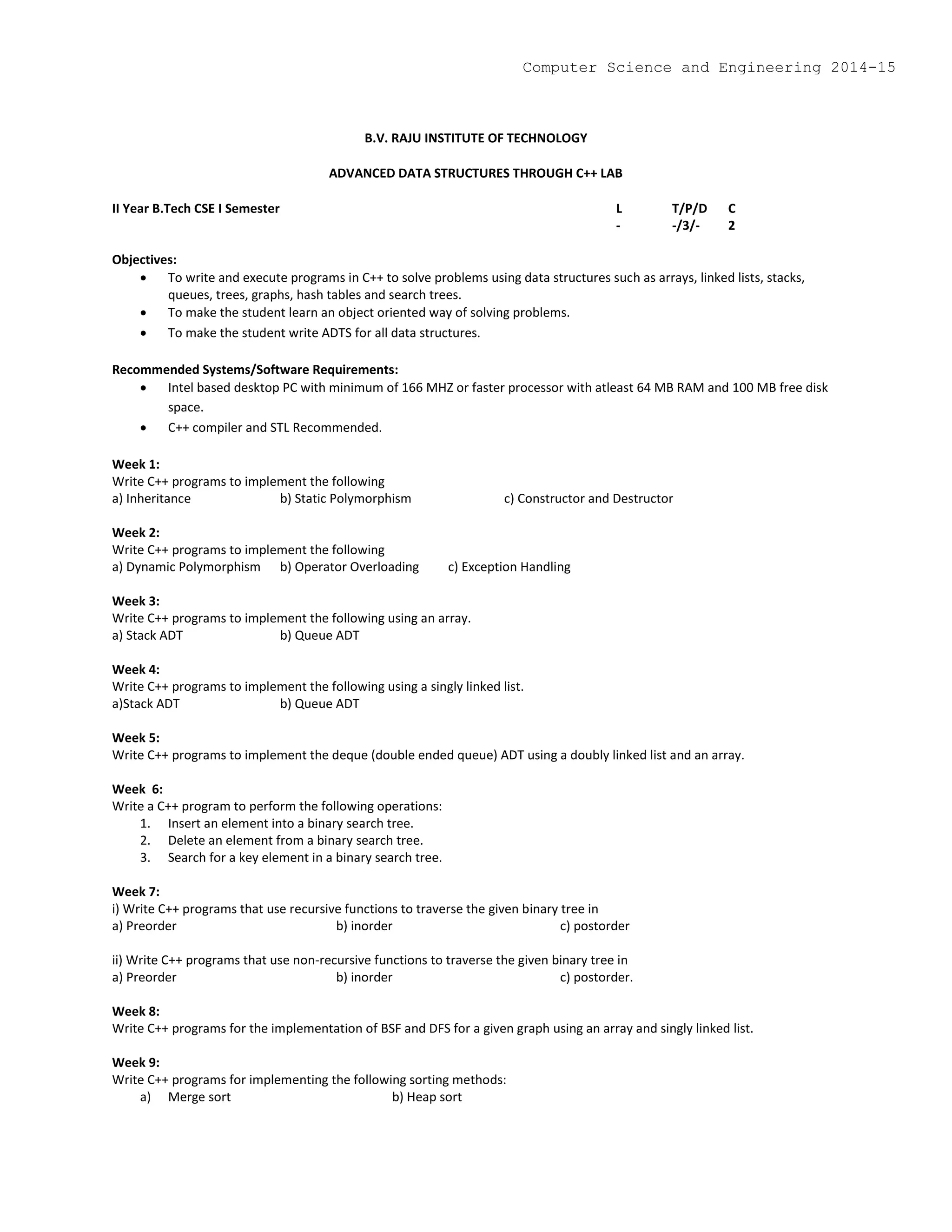 B.V. RAJU INSTITUTE OF TECHNOLOGY
ADVANCED DATA STRUCTURES THROUGH C++ LAB
II Year B.Tech CSE I Semester L T/P/D C
- -/3/- 2
Objectives:
 To write and execute programs in C++ to solve problems using data structures such as arrays, linked lists, stacks,
queues, trees, graphs, hash tables and search trees.
 To make the student learn an object oriented way of solving problems.
 To make the student write ADTS for all data structures.
Recommended Systems/Software Requirements:
 Intel based desktop PC with minimum of 166 MHZ or faster processor with atleast 64 MB RAM and 100 MB free disk
space.
 C++ compiler and STL Recommended.
Week 1:
Write C++ programs to implement the following
a) Inheritance b) Static Polymorphism c) Constructor and Destructor
Week 2:
Write C++ programs to implement the following
a) Dynamic Polymorphism b) Operator Overloading c) Exception Handling
Week 3:
Write C++ programs to implement the following using an array.
a) Stack ADT b) Queue ADT
Week 4:
Write C++ programs to implement the following using a singly linked list.
a)Stack ADT b) Queue ADT
Week 5:
Write C++ programs to implement the deque (double ended queue) ADT using a doubly linked list and an array.
Week 6:
Write a C++ program to perform the following operations:
1. Insert an element into a binary search tree.
2. Delete an element from a binary search tree.
3. Search for a key element in a binary search tree.
Week 7:
i) Write C++ programs that use recursive functions to traverse the given binary tree in
a) Preorder b) inorder c) postorder
ii) Write C++ programs that use non-recursive functions to traverse the given binary tree in
a) Preorder b) inorder c) postorder.
Week 8:
Write C++ programs for the implementation of BSF and DFS for a given graph using an array and singly linked list.
Week 9:
Write C++ programs for implementing the following sorting methods:
a) Merge sort b) Heap sort
Computer Science and Engineering 2014-15
 