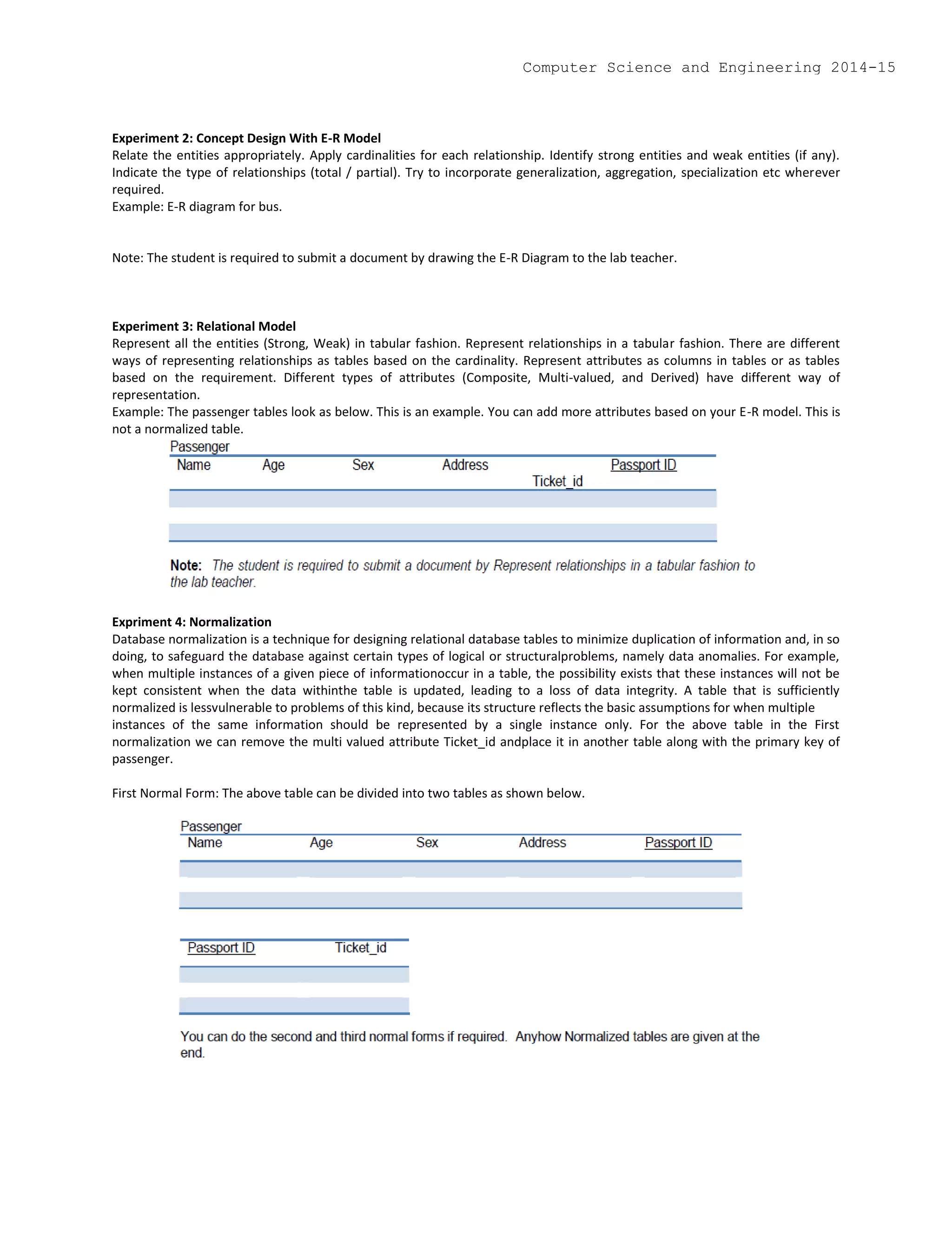 Experiment 2: Concept Design With E-R Model
Relate the entities appropriately. Apply cardinalities for each relationship. Identify strong entities and weak entities (if any).
Indicate the type of relationships (total / partial). Try to incorporate generalization, aggregation, specialization etc wherever
required.
Example: E-R diagram for bus.
Note: The student is required to submit a document by drawing the E-R Diagram to the lab teacher.
Experiment 3: Relational Model
Represent all the entities (Strong, Weak) in tabular fashion. Represent relationships in a tabular fashion. There are different
ways of representing relationships as tables based on the cardinality. Represent attributes as columns in tables or as tables
based on the requirement. Different types of attributes (Composite, Multi-valued, and Derived) have different way of
representation.
Example: The passenger tables look as below. This is an example. You can add more attributes based on your E-R model. This is
not a normalized table.
Expriment 4: Normalization
Database normalization is a technique for designing relational database tables to minimize duplication of information and, in so
doing, to safeguard the database against certain types of logical or structuralproblems, namely data anomalies. For example,
when multiple instances of a given piece of informationoccur in a table, the possibility exists that these instances will not be
kept consistent when the data withinthe table is updated, leading to a loss of data integrity. A table that is sufficiently
normalized is lessvulnerable to problems of this kind, because its structure reflects the basic assumptions for when multiple
instances of the same information should be represented by a single instance only. For the above table in the First
normalization we can remove the multi valued attribute Ticket_id andplace it in another table along with the primary key of
passenger.
First Normal Form: The above table can be divided into two tables as shown below.
Computer Science and Engineering 2014-15
 