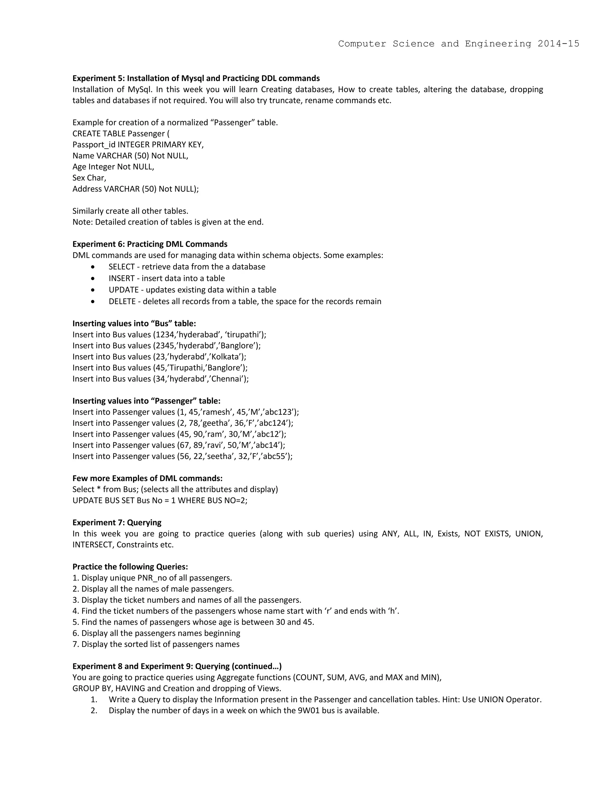 Experiment 5: Installation of Mysql and Practicing DDL commands
Installation of MySql. In this week you will learn Creating databases, How to create tables, altering the database, dropping
tables and databases if not required. You will also try truncate, rename commands etc.
Example for creation of a normalized “Passenger” table.
CREATE TABLE Passenger (
Passport_id INTEGER PRIMARY KEY,
Name VARCHAR (50) Not NULL,
Age Integer Not NULL,
Sex Char,
Address VARCHAR (50) Not NULL);
Similarly create all other tables.
Note: Detailed creation of tables is given at the end.
Experiment 6: Practicing DML Commands
DML commands are used for managing data within schema objects. Some examples:
 SELECT - retrieve data from the a database
 INSERT - insert data into a table
 UPDATE - updates existing data within a table
 DELETE - deletes all records from a table, the space for the records remain
Inserting values into “Bus” table:
Insert into Bus values (1234,’hyderabad’, ‘tirupathi’);
Insert into Bus values (2345,’hyderabd’,’Banglore’);
Insert into Bus values (23,’hyderabd’,’Kolkata’);
Insert into Bus values (45,’Tirupathi,’Banglore’);
Insert into Bus values (34,’hyderabd’,’Chennai’);
Inserting values into “Passenger” table:
Insert into Passenger values (1, 45,’ramesh’, 45,’M’,’abc123’);
Insert into Passenger values (2, 78,’geetha’, 36,’F’,’abc124’);
Insert into Passenger values (45, 90,’ram’, 30,’M’,’abc12’);
Insert into Passenger values (67, 89,’ravi’, 50,’M’,’abc14’);
Insert into Passenger values (56, 22,’seetha’, 32,’F’,’abc55’);
Few more Examples of DML commands:
Select * from Bus; (selects all the attributes and display)
UPDATE BUS SET Bus No = 1 WHERE BUS NO=2;
Experiment 7: Querying
In this week you are going to practice queries (along with sub queries) using ANY, ALL, IN, Exists, NOT EXISTS, UNION,
INTERSECT, Constraints etc.
Practice the following Queries:
1. Display unique PNR_no of all passengers.
2. Display all the names of male passengers.
3. Display the ticket numbers and names of all the passengers.
4. Find the ticket numbers of the passengers whose name start with ‘r’ and ends with ‘h’.
5. Find the names of passengers whose age is between 30 and 45.
6. Display all the passengers names beginning
7. Display the sorted list of passengers names
Experiment 8 and Experiment 9: Querying (continued…)
You are going to practice queries using Aggregate functions (COUNT, SUM, AVG, and MAX and MIN),
GROUP BY, HAVING and Creation and dropping of Views.
1. Write a Query to display the Information present in the Passenger and cancellation tables. Hint: Use UNION Operator.
2. Display the number of days in a week on which the 9W01 bus is available.
Computer Science and Engineering 2014-15
 