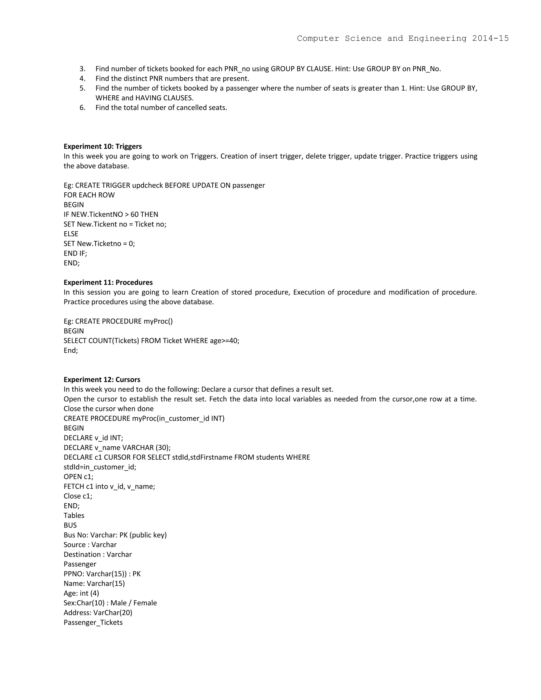 3. Find number of tickets booked for each PNR_no using GROUP BY CLAUSE. Hint: Use GROUP BY on PNR_No.
4. Find the distinct PNR numbers that are present.
5. Find the number of tickets booked by a passenger where the number of seats is greater than 1. Hint: Use GROUP BY,
WHERE and HAVING CLAUSES.
6. Find the total number of cancelled seats.
Experiment 10: Triggers
In this week you are going to work on Triggers. Creation of insert trigger, delete trigger, update trigger. Practice triggers using
the above database.
Eg: CREATE TRIGGER updcheck BEFORE UPDATE ON passenger
FOR EACH ROW
BEGIN
IF NEW.TickentNO > 60 THEN
SET New.Tickent no = Ticket no;
ELSE
SET New.Ticketno = 0;
END IF;
END;
Experiment 11: Procedures
In this session you are going to learn Creation of stored procedure, Execution of procedure and modification of procedure.
Practice procedures using the above database.
Eg: CREATE PROCEDURE myProc()
BEGIN
SELECT COUNT(Tickets) FROM Ticket WHERE age>=40;
End;
Experiment 12: Cursors
In this week you need to do the following: Declare a cursor that defines a result set.
Open the cursor to establish the result set. Fetch the data into local variables as needed from the cursor,one row at a time.
Close the cursor when done
CREATE PROCEDURE myProc(in_customer_id INT)
BEGIN
DECLARE v_id INT;
DECLARE v_name VARCHAR (30);
DECLARE c1 CURSOR FOR SELECT stdId,stdFirstname FROM students WHERE
stdId=in_customer_id;
OPEN c1;
FETCH c1 into v_id, v_name;
Close c1;
END;
Tables
BUS
Bus No: Varchar: PK (public key)
Source : Varchar
Destination : Varchar
Passenger
PPNO: Varchar(15)) : PK
Name: Varchar(15)
Age: int (4)
Sex:Char(10) : Male / Female
Address: VarChar(20)
Passenger_Tickets
Computer Science and Engineering 2014-15
 