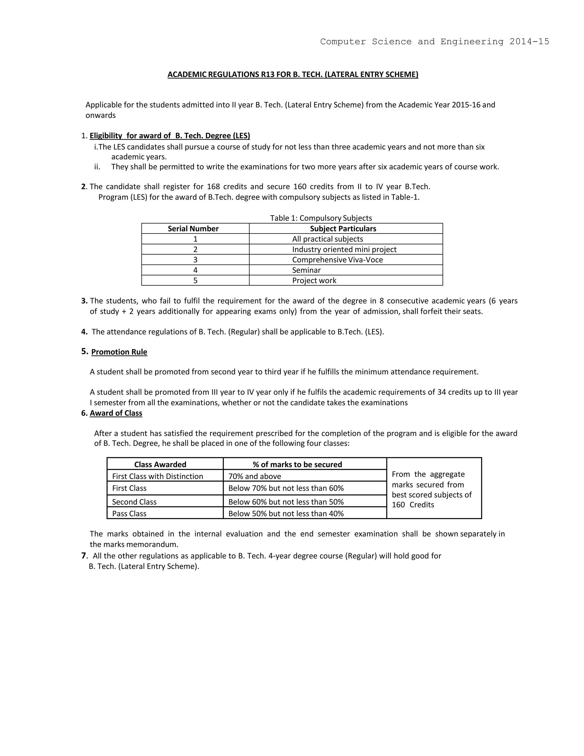 ACADEMIC REGULATIONS R13 FOR B. TECH. (LATERAL ENTRY SCHEME)
Applicable for the students admitted into II year B. Tech. (Lateral Entry Scheme) from the Academic Year 2015-16 and
onwards
1. Eligibility for award of B. Tech. Degree (LES)
i.The LES candidates shall pursue a course of study for not less than three academic years and not more than six
academic years.
ii. They shall be permitted to write the examinations for two more years after six academic years of course work.
2. The candidate shall register for 168 credits and secure 160 credits from II to IV year B.Tech.
Program (LES) for the award of B.Tech. degree with compulsory subjects as listed in Table-1.
Table 1: Compulsory Subjects
Serial Number Subject Particulars
1 All practical subjects
2 Industry oriented mini project
3 Comprehensive Viva-Voce
4 Seminar
5 Project work
3. The students, who fail to fulfil the requirement for the award of the degree in 8 consecutive academic years (6 years
of study + 2 years additionally for appearing exams only) from the year of admission, shall forfeit their seats.
4. The attendance regulations of B. Tech. (Regular) shall be applicable to B.Tech. (LES).
5. Promotion Rule
A student shall be promoted from second year to third year if he fulfills the minimum attendance requirement.
A student shall be promoted from III year to IV year only if he fulfils the academic requirements of 34 credits up to III year
I semester from all the examinations, whether or not the candidate takes the examinations
6. Award of Class
After a student has satisfied the requirement prescribed for the completion of the program and is eligible for the award
of B. Tech. Degree, he shall be placed in one of the following four classes:
Class Awarded % of marks to be secured
From the aggregate
marks secured from
best scored subjects of
160 Credits
First Class with Distinction 70% and above
First Class Below 70% but not less than 60%
Second Class Below 60% but not less than 50%
Pass Class Below 50% but not less than 40%
The marks obtained in the internal evaluation and the end semester examination shall be shown separately in
the marks memorandum.
7. All the other regulations as applicable to B. Tech. 4-year degree course (Regular) will hold good for
B. Tech. (Lateral Entry Scheme).
Computer Science and Engineering 2014-15
 