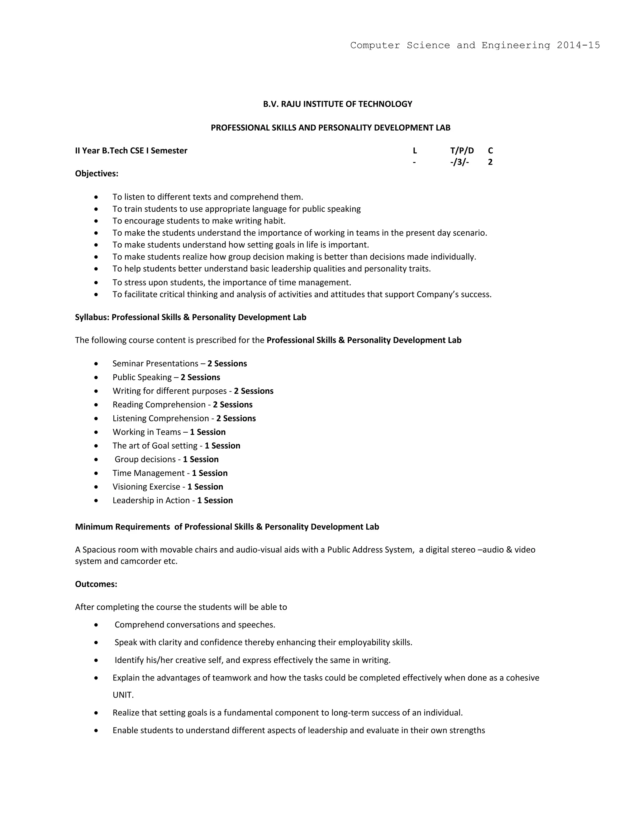 B.V. RAJU INSTITUTE OF TECHNOLOGY
PROFESSIONAL SKILLS AND PERSONALITY DEVELOPMENT LAB
II Year B.Tech CSE I Semester L T/P/D C
- -/3/- 2
Objectives:
 To listen to different texts and comprehend them.
 To train students to use appropriate language for public speaking
 To encourage students to make writing habit.
 To make the students understand the importance of working in teams in the present day scenario.
 To make students understand how setting goals in life is important.
 To make students realize how group decision making is better than decisions made individually.
 To help students better understand basic leadership qualities and personality traits.
 To stress upon students, the importance of time management.
 To facilitate critical thinking and analysis of activities and attitudes that support Company’s success.
Syllabus: Professional Skills & Personality Development Lab
The following course content is prescribed for the Professional Skills & Personality Development Lab
 Seminar Presentations – 2 Sessions
 Public Speaking – 2 Sessions
 Writing for different purposes - 2 Sessions
 Reading Comprehension - 2 Sessions
 Listening Comprehension - 2 Sessions
 Working in Teams – 1 Session
 The art of Goal setting - 1 Session
 Group decisions - 1 Session
 Time Management - 1 Session
 Visioning Exercise - 1 Session
 Leadership in Action - 1 Session
Minimum Requirements of Professional Skills & Personality Development Lab
A Spacious room with movable chairs and audio-visual aids with a Public Address System, a digital stereo –audio & video
system and camcorder etc.
Outcomes:
After completing the course the students will be able to
 Comprehend conversations and speeches.
 Speak with clarity and confidence thereby enhancing their employability skills.
 Identify his/her creative self, and express effectively the same in writing.
 Explain the advantages of teamwork and how the tasks could be completed effectively when done as a cohesive
UNIT.
 Realize that setting goals is a fundamental component to long-term success of an individual.
 Enable students to understand different aspects of leadership and evaluate in their own strengths
Computer Science and Engineering 2014-15
 